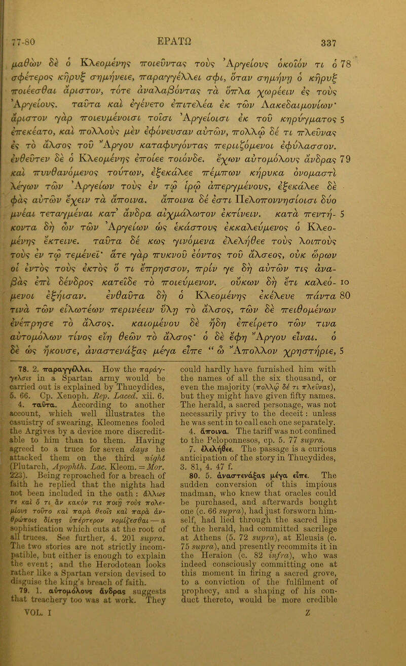 fia$MV Be 6 KXeo/j,€PT}<; ’7roievvra<; tov<; ’Ap^yetou? okolov tl 6 78 o-(f)€T€po<i K7]pv^ a7]p.i]veL€, TTapayyeXXei, a<pi, orav arjpLTjvrj 6 Krjpv^ TTOieea-OaL dpiarov, rore dpaXa^6vra<; rd oirXa ^fupeeti/ e? tov<; 'Apyeiov<;. ravra koX iyevero emTeXea e/c rS)v AaKeBaipiovLWv' dpto'TOV yap iroievpievoLaL rolcn ^ApyeloLaL eV rov K7]pvyp,aro<; 5 iireKearo, koX ttoXXoix; pLev i(f>ov6vaav avrwv, iroXX<p Be tl 'irXevva^ €9 TO dXao^ rov ''Apyov Karacf>vy6vTa<i 'irepu^opbevoL e^vXaaaov. ivdevrev Se o KXeopiev'r]'^ eirolee roiovBe. e')(tov avropboXov^ dvBpa<; 79 Kal 'irvvOavopLevo'i rovrcov, i^eKaXee TripLirwv K'^pvKa ovopbacrrl Xiycov T03V 'Apyeiwv rov<; iv rip Ipcp aTrepypbevov^, i^CKaXee Be (f)d^ avTwv e^eLP rd diroLpa. diroLpa Be eari TleXoTroppriaLOLaL Bvo ppeat reraypLepai Kar dpBpa al'^dXcorop eKripeLP. Kard TrePT'^- 5 Kopra B^ d)P T03P 'Apyeccop to? eKao-Tovt; eKKaXevpL€PO<; 6 KXeo- pLeP7]<i eKTeupe. ravra Be Kco<i yipopiepa eXeXijOee rov<i Xol7tov<; TOV9 €P rS repLepel' are ydp ttvkpov eopro^ rov dXaeo<i, ovk wpojp oi kPro<^ T0O9 6/CT09 0 n eTTpyjaaop, rrpip ye By avrd)P tl<; dpa- /8a9 eTTfc BepBpo'i KarelBe rb irouevpiepop. ovkcop By en KcCXeb- lo pepoL e^ytaap. epOavra By 6 KXeopepy^ exeXeve irdpra 80 ripd rd)P eiXcorecop irepipeeiP vXy rb dXao^, tmp Be Tretdopepcop epeirpycre rb dXcro<;. Kauopepov Be yBy erreipero tmp ripa avropoXcop ripo^ ety dewp rb dXao^' b Be e<^y Apyov elpau. 6 Be Q)<; yKovae, dpaarepd^a^ peya elire w AttoXXop '^pyarypie, 5 78. 2. -irapayyA-Xei. How tlie irapdy- yeXcns in a Spartan army would be carried out is explained by Thucydides, 5. 66. Cp. Xenoph. Itep. Laced, xii. 6. 4. ravra. According to another account, which well illustrates the casuistry of swearing, Kleomenes fooled the Argives by a device more discredit- able to him than to them. Having agreed to a truce for seven days he attacked them on the third night (Plutarch, Apophth. Lac. Kleom. =ifor. 22o). Being reproached for a breach of faith he replied that the nights had not been included in the oath : dWws re Kal 6 ri b.v KaKbv rts iroiy robs ttoXc- AtloKS TOVTO Kal irapk deois Kal irapa dv- Opdnroii dlKrjs xrwiprrepov vofil^eadai — a sophistication which cuts at the root of all truces. See further, 4. 201 supra. Tlie two stories are not strictly incom- patible, but either is enough to explain the event; and the Herodotean looks rather like a Spartan version devised to disguise the king’s breach of faith. 79. 1. a^o|i.6A.ovs &v8pa$ suggests that treachery too was at work. They VOL. I could hardly have furnished him with the names of all the six thousand, or even the majority (7roXX<p 8b tl irXevvas), but they might have given fifty names. The herald, a sacred personage, was not necessarily privy to the deceit: unless he was sent in to call each one separately. 4. diroiva. The tariff was not confined to the Peloponnesos, cp. 5. 77 supra. 7. €X€Xr|0«e. The passage is a curious anticipation of the story in Thucydides, 3. 81, 4. 47 f. 80. 5. dva(TT€vd^as peya clire. The sudden conversion of this impious madman, who knew that oracles could be purchased, and afterwards bought one (c. 66 supra), had just forsworn him- self, had lied through the sacred lips of the herald, had committed sacrilege at Athens (5. 72 supra), at Eleusis (c. 75 supra), and presently recommits it in the Heraion (c. 82 infra), who was indeed consciously committing one at this moment in firing a sacred grove, to a conviction of the fulfilment of prophecy, and a shaping of his con- duct thereto, would be more credible Z