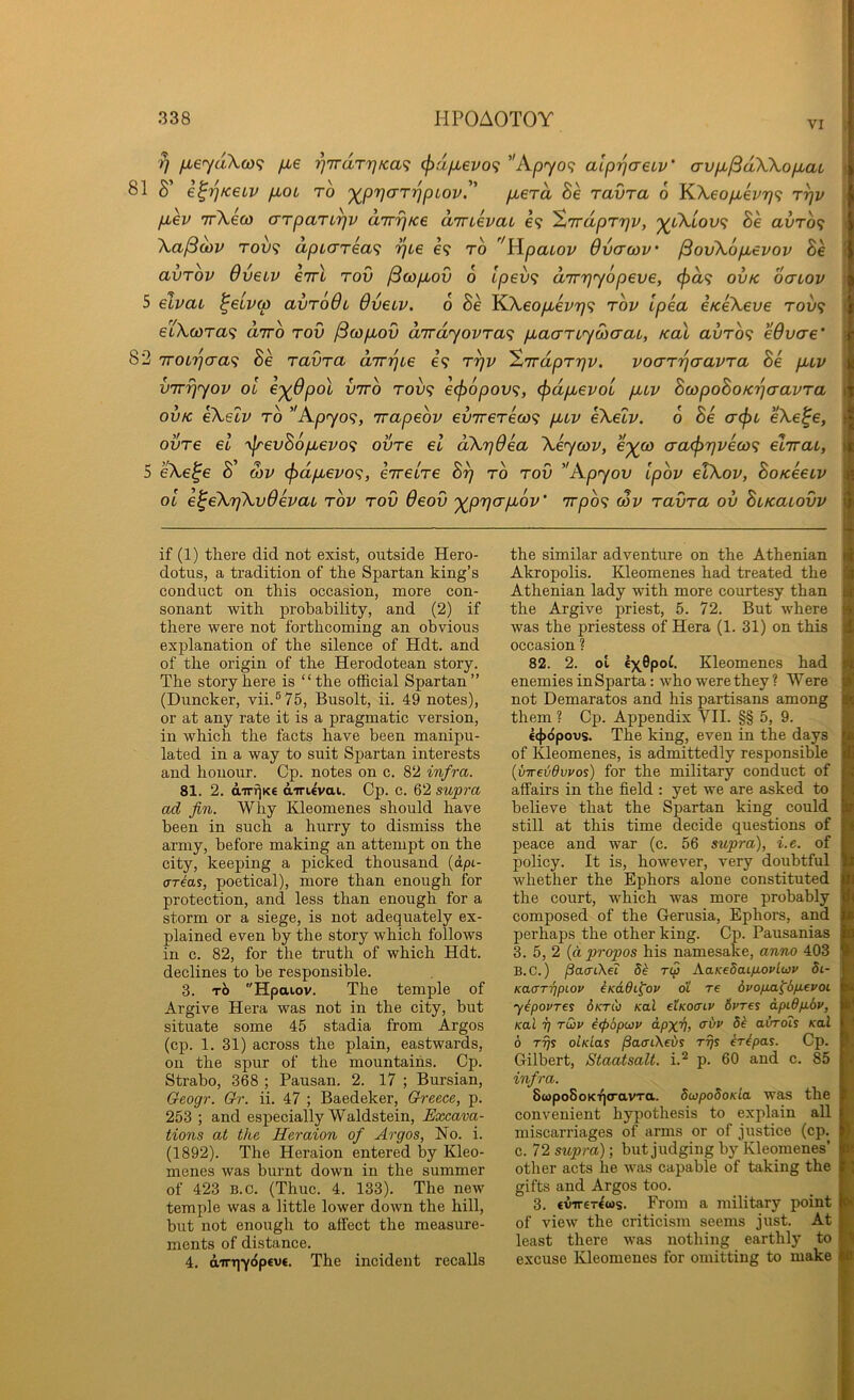 VI rj fieydXco^; fie ■^7rdTrjKa<i (})dfi€VO<; ’'Apyo^: alprjaeLv' crvpbjSdWopbat 81 S’ e^ptceiv p>0L to ')(^pr)aTppLov.'’ pberd Be ravra 6 KXeopbevrj^i t^v pLev irXeco arparu^v dnr^tce dmevaL e<; '^Trdprrjv, p^tXtoo? Be avrof; Xa^oov TOU9 apL(TTea<; TjLe e? to UpaLov Ovcrwv' ^ouXopuevov Be avTov Oveiv cttl rod /3(op,ov 6 lpev<; d'rrrjyopeve, (f>d<; ovk ocnov 5 elvai ^eiv(p avrodi dveiv. 6 Be K.Xeop,ev7]<; top Ipea eKeXeve rov<; etXwra^ drro rod ^copLod dirdyovra<^ pbaanyoiaai, koX avro^ eOvae' 82 iroLrjaa<i Be radra drrpie €9 r^v '%'Trdprr]v. voaT'paavra Be pLtv vTrrjyov oi C'^Opol vrro T009 €(f)6pov<;, (pdpbevoL pav BcopoBoK'paavra OVK eXelv to ''Apyo<;, rrapeov ev'jrereai<; pbLv eXelv. 0 Be (T(f>L eXe^e, ovre el '\lrevB6pi€vo<; ovre el dXTjOea Xeycov, c'^co o’a<j>r}ve(o^ elirai, ^ 5 eXe^e S’ wv ^dpievo<;, eTretre S?) to rod ''Apyov ipov etXov, BoKeetv ol e^eXrfXvOevaL rov rod deod '^prjcrpbov' irpo<i cov radra ov BuKaiodv ( if (1) there did not exist, outside Hero- dotus, a tradition of the Spartan king’s conduct on this occasion, naore con- sonant with probability, and (2) if there were not forthcoming an obvious explanation of the silence of Hdt. and of the origin of the Herodotean story. The story here is “the official Spartan” (Duncker, vii.®75, Busolt, ii. 49 notes), or at any rate it is a pragmatic version, in which the facts have been manipu- lated in a way to suit Spartan interests and honour. Cp. notes on c. 82 infra. 81. 2. dirt^Ke dirievat. Cp. c. 62 supra ad fin. Why Kleomenes should have been in such a hurry to dismiss the army, before making an attempt on the city, keeping a picked thousand (dpi- cTT^as, poetical), more than enough for protection, and less than enough for a storm or a siege, is not adequately ex- plained even by the story which follows in c. 82, for the truth of which Hdt. declines to he responsible. 3. t6 Hpaiov. The temple of Argive Hera was not in the city, but situate some 45 stadia from Argos (cp. 1. 31) across the plain, eastwards, on the spur of the mountains. Cp. Strabo, 368 ; Pausan. 2. 17 ; Bursian, Oeogr. Qr. ii. 47 ; Baedeker, Greece, p. 253 ; and especially Waldstein, Excava- tions at the Heraion of Argos, No. i. (1892). The Heraion entered by Kleo- menes was burnt down in the summer of 423 B.c. (Thuc. 4. 133). The new temple was a little lower down the hill, but not enough to affect the measure- ments of distance. 4, dirt]y(5p€V€. The incident recalls the similar adventure on the Athenian ^ Akropolis. Kleomenes had treated the it Athenian lady with more courtesy than 4 the Argive priest, 5. 72. But where was the priestess of Hera (1. 31) on this d occasion ? 82. 2. ot lx,6poC. Kleomenes had tk enemies in Sparta: who were they ? Were p not Demaratos and his partisans among || them ? Cp. Appendix VII. §§ 5, 9. 1' c(f>6povs. The king, even in the days h of Kleomenes, is admittedly responsible m {vweiidvvos) for the military conduct of k affairs in the field : yet we are asked to H believe that the Spartan king could ■ still at this time decide questions of n peace and war (c. 56 supra), i.e. of g policy. It is, however, very doubtful H whether the Ephors alone constituted ■ the court, which was more probably ft composed of the Gerusia, Ephors, and ■ perhaps the other king. Cp. Pausanias ■ 3. 5, 2 (d propos his namesake, anno 403 ft B.c.) paaCKei 8^ rt^ AaKeSaifiovluv 81- 6' Kaarripiov iKadi^ov o'i re 6vofia^6fj.evoi H yipovres 6ktx Kal etKoaiv 6vres dpi6fx.6v, |( Kal T) rOiv €(p6p(i3V a.pxv, avrdis Kal 6 rijs olKlas /3a<rtXei>s rfis Mpas. Cp. Gilbert, Staatsalt. i.'^ p. 60 and c. 85 infra. StopoSoKTjcravTa. 8upo8oKLa was the I convenient hypothesis to explain all ! miscarriages of arms or of justice (cp. f c. 72 supra); but judging by Kleomenes’ B other acts he was capable of taking the gifts and Argos too. _ ; 3. €V'iT€T^ws. From a military point * of view the criticism seems just. At least there was nothing earthly to excuse Kleomenes for omitting to make 1