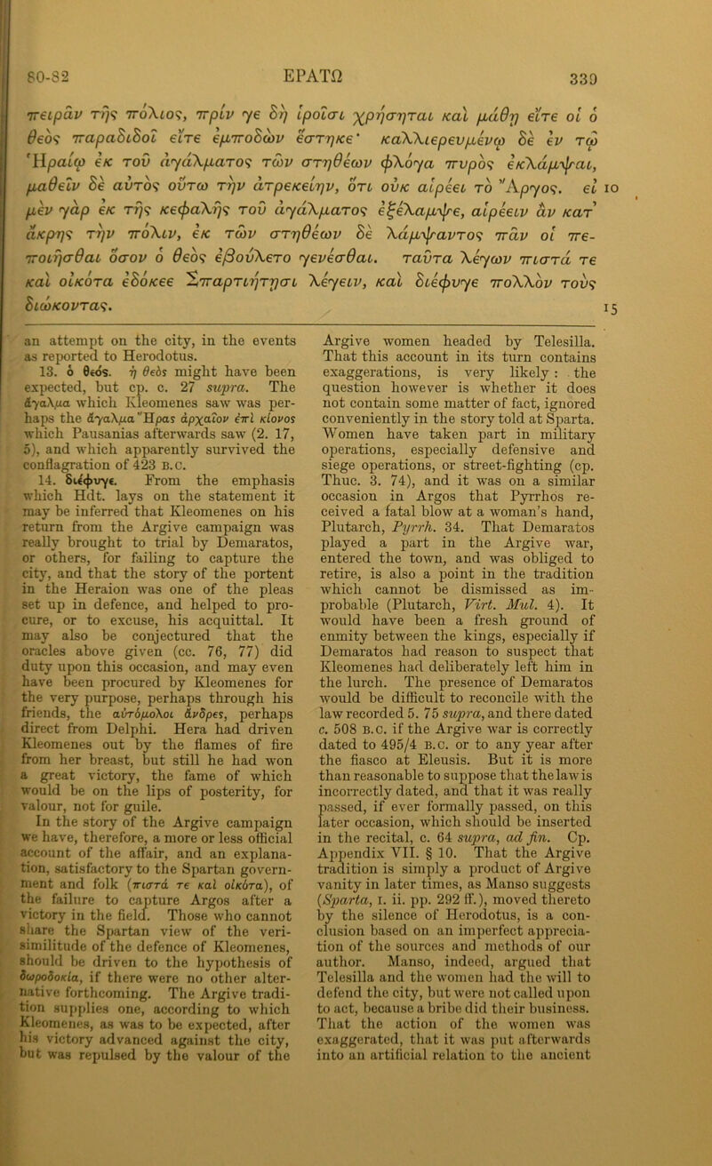 'ireipav tt}? ttoXio^, Trpiv ye Ipolau ')(^p^a7]Tai kuI pLaOrj ei're ol 6 6eo<i TrapaBiBot eire epLiroBayv earTjKe’ KaWiepevfxevM Be ev rep 'Upaip €K Tov (iyd\p,aro<; roiv arrjOewv (j)\6ya 7rvpb<; eK\dp,-\lrat, paOetv Be avrb'^ ovreo r^v drpeKeLTjv, on ovk alpeet rb ''Apyo<;. el lo pev yap e/c rrj<; KecpaXrj'^ rod dyd\paro<; e^eXap-y^e, aipeeuv dv Kar dKprf<i T^v ttoXlv, e/c tmv crrrjOeojv Be Xdp'y\ravTO<i irdv oi ire- 'iroLrjadaL oaov b deb^ e^ovXero yeveaOat. ravra Xeycov Tnard re KoX ohebra eBoKee S'lrapn'^T'pa-L Xeyeiv, koX Bteefivye iroXXbv tou? BicoKovra'^. 15 an attempt on the city, in the events as reported to Herodotus. 13. 6 0€os. 7) debs might have been expected, but cp. c. 27 supra. The iyaX,ua which Ivleomenes saw was per- haps the &yaXfj.a''Spas dpxaiov iirl kIovos which Pausanias afterwards saw (2. 17, 5), and which apparently survived the conflagration of 423 B.c. 14. SU<}>\ry€. From the emphasis which Hdt. lays on the statement it may be inferred that Kleomenes on his return from the Argive campaign was really brought to trial by Demaratos, or others, for failing to capture the city, and that the story of the portent in the Heraion was one of the pleas set up in defence, and helped to pro- cure, or to excuse, his acquittal. It may also be conjectured that the oracles above given (cc. 76, 77) did duty upon this occasion, and may even have been procured by Kleomenes for the very purpose, perhaps through his friends, the avrbfiaikoi Avdpes, perhaps direct from Delphi. Hera had driven Kleomenes out by the flames of fire from her breast, but still he had won a great victory, the fame of which would be on the lips of posterity, for valour, not for guile. In the story of the Argive campaign we have, therefore, a more or less official account of the affair, and an explana- tion, satisfactory to the Spartan govern- ment and folk {Triard re Kal olKbra), of the failure to capture Argos after a victory in the fielcf. Those who cannot share the Spartan view of the veri- similitude of the defence of Kleomenes, should be driven to the hypothesis of dwpodoKia, if there were no other alter- native forthcoming. The Argive tradi- tion supplies one, according to which Kleomenes, as was to be expected, after his victory advanced against the city, but was repulsed by the valour of the Argive women headed by Telesilla. That this account in its turn contains exaggerations, is very likely : . the question however is whether it does not contain some matter of fact, ignored conveniently in the story told at Sparta. Women have taken part in military operations, especially defensive and siege operations, or street-fighting (cp. Thuc. 3. 74), and it was on a similar occasion in Argos that Pyrrhos re- ceived a fatal blow at a woman’s hand, Plutarch, Pyrrh. 34. That Demaratos played a part in the Argive war, entered the town, and was obliged to retire, is also a point in the tradition which cannot be dismissed as im- probable (Plutarch, Virt. Mul. 4). It would have been a fresh ground of enmity between the kings, especially if Demaratos had reason to suspect that Kleomenes had deliberately left him in the lurch. The presence of Demaratos would be difficult to reconcile with the law recorded 5. 75 supra, and there dated c. 508 B.c. if the Argive war is correctly dated to 495/4 b.c. or to any year after the fiasco at Eleusis. But it is more than reasonable to suppose that the law is incorrectly dated, and that it was really passed, if ever formally passed, on this later occasion, which should be inserted in the recital, c. 64 supra, ad fin. Cp. Ajipendix VII. § 10. That the Argive tradition is simply a product of Argive vanity in later times, as Manso suggests {Sparta, i. ii. pp. 292 ff.), moved thereto by the silence of Herodotus, is a con- clusion based on an imperfect apprecia- tion of the sources and methods of our author. Manso, indeed, argued that Telesilla and the women had the will to defend the city, but were not called upon to act, because a bribe did their business. That the action of the women was exaggerated, that it was put afterwards into an artificial relation to the ancient