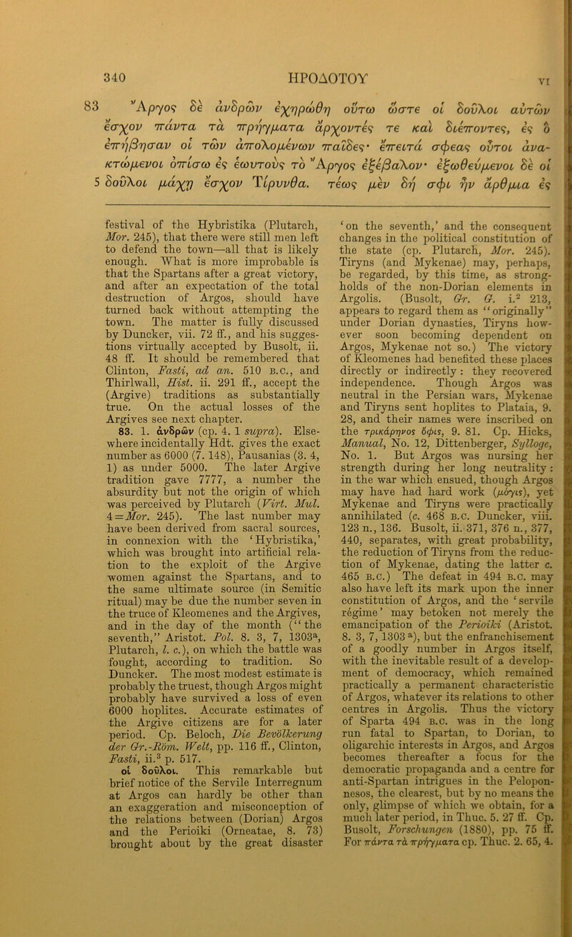 VI 83 ''Apyo<; Se avhpojv i'^rjpcodrj ovro) Mare oi BovXot avrwv ecT'^ov Trdvra rd irprjypbara dp'^ovre^ re Kat hieirovre'^, e? o errrj^rja'CLV ol to)v aTrdXopievcov TratSe?’ erreLTu cr<pea^ ovtol dva- Krdp^evoL oTTLcrco e? ecovrov'^ rb ''Ap<yo<; i^e/3aXov' e^wOevpbevoL 8e ol 5 SovXoi P'd'yr) ecT'^ov TipvvOa. reo3<i p,ev hrj cr^L rjv dpOpua e? - festival of the Hybristika (Plutarch, Mor. 245), that there were still men left to defend the town—all that is likely enough. What is more improbable is that the Spartans after a great victory, and after an expectation of the total destruction of Argos, should have turned back without attempting the town. The matter is fully discussed by Duncker, vii. 72 ff., and his sugges- tions virtually accepted by Busolt, ii. 48 ff. It should be remembered that Clinton, Fasti, ad an. 510 b.c., and ThirlwaU, Hist. ii. 291 ff., accept the (Argive) traditions as substantially true. On the actual losses of the Argives see next chapter. 83. 1. dvBpwv (cp. 4. 1 supra). Else- where incidentally Hdt. gives the exact number as 6000 (7. 148), Pausanias (3. 4, 1) as under 5000. The later Argive tradition gave 7777, a number the absurdity Mt not the origin of which was perceived by Plutarch {Virt. Mul. ^ = Mor. 245). The last number may have been derived from sacral sources, in connexion with the ‘Hybristika,’ which was brought into artificial rela- tion to the exploit of the Argive women against the Spartans, and to the same ultimate source (in Semitic ritual) may be due the number seven in the truce of Kleomenes and the Argives, and in the day of the month (“the seventh,” Aristot. Pol. 8. 3, 7, 1303^, Plutarch, 1. c.), on which the battle was fought, according to tradition. So Duncker. The most modest estimate is probably the truest, though Argos might probably have survived a loss of even 6000 hoplites. Accurate estimates of the Argive citizens are for a later period. Cp. Beloch, Die Bevolkerung der Gr.-R'&m. Welt, pp. 116 ff., Clinton, Fasti, ii.^ p. 517. ol SovXoi. This remarkable but brief notice of the Servile Interregnum at Argos can hardly be other than an exaggeration and misconception of the relations between (Dorian) Argos and the Perioiki (Orneatae, 8. 73) brought about by the great disaster ‘on the seventh,’ and the consequent changes in the political constitution of ■ the state (cp. Plutarch, Mor. 245). | Tiryns (and Mykenae) may, perhaps, be regarded, by this time, as strong- holds of the non-Dorian elements in Argolis. (Busolt, Or. O. i.^ 213, appears to regard them as “originally” under Dorian dynasties, Tiryns how- ever soon becoming dependent on Argos, Mykenae not so.) The victory of Kleomenes had benefited these places directly or indirectly : they recovered independence. Though Argos was neutral in the Persian wars, Mykenae and Tiryns sent hoplites to Plataia, 9. 28, and their names were inscribed on the TpLK&pyjvos 6(pis, 9. 81. Cp. Hicks, Manual, No. 12, Dittenberger, Sylloge, No. 1. But Argos was nursing her strength during her long neutrality : in the war which ensued, though Argos may have had hard work {p.oyis), yet Mykenae and Tiryns were practically annihilated (c. 468 B.c. Duncker, viii. 123 n., 136. Busolt, ii.'371, 376 n., 377, 440, separates, with great probability, the reduction of Tiryns from the reduc- tion of Mykenae, dating the latter c. 465 B.c.) The defeat in 494 B.c. may also have left its mark upon the inner constitution of Argos, and the ‘servile regime ’ may betoken not merely the emancipation of the Perioiki (Aristot. 8. 3, 7, 1303 ^), but the enfranchisement of a goodly number in Argos itself, with the inevitable result of a develop- ment of democracy, which remained practically a permanent characteristic of Argos, whatever its relations to other centres in Argolis. Thus the victory of Sparta 494 B.c. was in the long run fatal to Spartan, to Dorian, to oligarchic interests in Argos, and Argos becomes thereafter a focus for the democratic propaganda and a centre for anti-Spartan intrigues in the Pelopon- nesos, the clearest, but by no means the only, glimpse of which we obtain, for a much later period, in Thuc. 5. 27 ff. Cp. Busolt, Forschungen (1880), pp. 75 ff. For irdvra rd wpi^pLaTa cp. Thuc. 2. 65, 4.