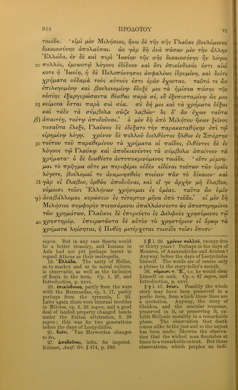 VI TOLaBe. ‘ etfu fxev ^kw Be Tfj<; arj<i VXavKe ^ov\6fj,evo<} BiKaLoavvr]<i aTrdXavcrat. o)? yap By dva 'irdaav p,ev ryv dXXrjv 'EWttSa, eV Bk Kal Trepl 'IwvLrjv rrj<i arj^ BiKatoavv7]<; yv X0709 20 7ToXXo9, ep^ewvTM X0701/9 iBuBovv Kal on iiriKLvBvvo^; ian alei Kore y ^Icoviy, y Be TLeXoirovvya-o^; dcrcfjaXecof; IBpvpLevy, Kal Blotl '^pyp,ara ovBap^d tov^; avTov<i ean opdv e'^ovra^. ravra re o)V e7TLXeyop,ev(p Kal ^ovXevopbevco eBo^e pbOL rd ypbicrea 7rday<; ry<; ovaLy<i e^apyvpdoaavra dead at 'irapd ae, ev e^eTTLarapbeva W9 yxot 25 Kelp^eva earai 'irapd crol aoa. crv By pbOL Kal rd '^pypara Be^at Kal rdBe rd (Xvp>/3oXa crco^e Xa/3(ov’ 69 S’ dv c'^cov ravra (3) arrairey, rovrtp d'lroBovvaid 6 p,ev By drro ^CXyrov yKcov ^elvo^ rocravra eXe^e, VXavKO<i Be iBe^aro ryv 'irapaKaraOyKyv cttI rw eipypheixp Xoyip. '^povov Be ttoXXov BteX96vro<; yXOov €9 ^vrdpryv 30 rovrov rov 7rapadep,evov rd '^pypuara ol 'iralBe^, eX66vre<i Be e9 Xoyov^ rS VXavKrp Kal d'lroBeiKVvvre’; rd crvpu^oXa d'lralreov rd '^pypLara' 6 Be BicoOeero dvrv'iroKpLvopbevoq roidBe, ‘ ovre piep,vy- pbau TO 'irpyypba ovre p,e 7repL(j)epeL ovBev elBevai rovrcov rcov oftet9 Xeyere, ^ovXopiaL re dvapbvycr6el<i 'iroieeiv irdv ro BiKaiov' Kal 35 ydp el eXajBov, 6p6di^ diroBovvai, Kal et ye dp'^yv pt^y eXa^ov, vopLOLcn, roicTL ^^XXyvcov '^pyaopuac e9 vpbea<;. ravra o)V vpblv y) dva^dXXopbat Kvpaxreiv I9 reraprov ptyva diro rooSe.’ ol pLev By M.LXycnoL (TvpL(f)opyv iroiyadpievoL d'lraXXdaaovro a>9 direarepyphevoi roiv '^pypidrcov, TXavKo^i Be eiropevero 69 AeX<f>ov<; '^pyaopuevo’; tw 40 ')(^py(rrypL(p. k'lreipcorwvra Se avrov ro '^pycrrypiov el opKco rd '^pijpara Xylayrai, y Ilvdly perep^erai rotcrlBe rolai eireac’ supra. But in any case Sparta would be a better treasury, and lonians in Asia had not yet perhaps learnt to regard Athens as their metropolis. 19. *EX\d8a. The unity of Hellas, as to market and as to moral culture, is observable, as well as the inclusion of Ionia in the term. Cp. 1. 27, and Introduction, p. xxvi. 20. e7n.KCv8vvos, partly from the wars with the Mermnadae, cp. 1. 17, partly perhaps from the tyrannis, 1. 20. Later again there were internal troubles in Miletos, cp. 5. 28 supra, and a good deal of landed property changed hands under the Parian arbitration, 5. 29 supra; this was for two generations before the days of Leotychides. 21. 8i(iTi. Van Herwerden changes to iri. 27. diro8o0vai, infin. for imperat. Klihner, Ausf. Gr. § 474, p. 588. § P 1. 29. xpovov TToXXoO, twenty-five or thii’ty years ? Perhaps in the days of Menares, of Anaxandrides and Ariston ? Anyway, before the days of Leotychides himself. The words are of course only a phrase in the story-teller’s mouth. 36. vdnoKTi T. 'E., i.e. he would clear himself on oath. Cp. c. 67 supra, and Introduction, p. xxvi. § 7 1. 41. ^ireo-i. Possibly the whole story may have been preserved in a poetic form, from which these lines are a quotation. Anjnvay, the story of Glaukos, and the oracular response, preserved in it, or preserving it, ex- hibit Hellenic morality in a remarkable phase. The observation that death comes alike to the just and to the unjust has been made: likewise the observa- tion that the wicked man flourishes at times to a remarkable extent. But these observations, which perplex an indi-
