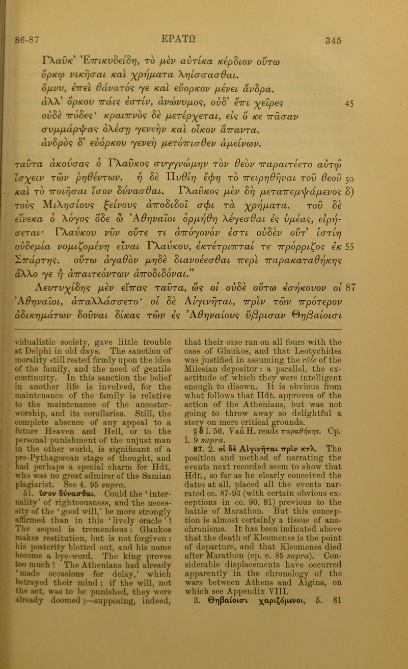 EXau/c’ 'ETTiKvBeLSr}, TO jjbkv avTLKa KepBiov ourco opKtp vLKTjaaL Kal '^p'>j/j,ara XrjLcrcraaOaL. opivv, €7rel 6dvar6<; ye Kal evopKov p,evei, dvBpa. dXh! opKOV 7rat9 earlv, dv(ovvpbo^, ovB' eirc 45 ovBe TToSe?' KpaiTTVo^ Be pierep’^eraL, et? o Ke irdcrav avp,pbdp-y^a<^ oXearj yeve^v Kal oIkov diravra. dvBp6<} Bi’ evopKov yeve^ pLeroTTLaOev apbeivcov. ravra aKovcra^ 6 TXavKO^; avyyvdpLTjv rbv 6eov TrapaiTeero avrw Xa”)(eLV TO)V prjdevTQJV. r] Be Uv0ly e(f)7] to TretprjOrjvaL tov Oeov 50 Kal TO iroLrjaai Lcrov BvvaaOai. EXav/co? piev B^ pbeTaTrepLy^dpi^evo^ S) TOV9 AliX'77<TtoL'9 ^eivov<; diroBuBol a(j)i, to, '^p'qpiaTa. tov Be eiveKa 6 X0709 oSe w 'K6r}valoi oppLrjOr) \eyecr6at €9 vpbea<;, elprj- aeTaf VXavKov vvv ovTe tl anroyovov ecrTU ovBev ovt laTir} ovBepLLa vopu^opievT] elvac VXavKOV, eKTeTpiiTTai re 7rp6ppL^o<; iK 55 —7rapT7;9. ovtco dyaOov p,r]Be BLavoeea-Qat Trepl irapaKaTaOrjKT}^ aXko ye rj diraLTeovTCOv diroBiBovaL.'^ AeoTV^iBrj^; puev einra^ ravra, W9 ol ovBe ovtco ecr^Kovov ol 87 'Adrjvatoc, aTraWdcrcreTo’ oi Be AlyivrjTai, Trplv tcov irpoTepov dBLKrjpidTcov Bovvat BlKa<; toov €9 'A6r)vaiov<i v^puaav %7]^aioL(TL vidualistic society, gave little trouble at Delphi in old days. The sanction of morality still rested firmly upon the idea of the family, and the need of gentile continuity. In this sanction the belief in another life is involved, for the maintenance of the family is relative to the maintenance of the ancestor- worship, and its corollaries. Still, the complete absence of any appeal to a future Heaven and Hell, or to the personal punishment of the unjust man in the other -vv'orld, is significant of a re-Pythagorean stage of thought, and ad perhaps a special charm for Hdt. who was no great admirer of the Samian plagiarist. See 4. 95 supra. 51. ttrov 8vva<r0ai. Could the ‘ inter- nality’ of righteousness, and the neces- sity of the ‘ good will,’ be more strongly affirmed than in this ‘ lively oracle ’ ? The sequel is tremendous: Glaukos makes restitution, but is not forgiven: his posterity blotted out, and his name become a bye-word. The king proves too much ! The Athenians had already ‘made occasions for delay,’ which betrayed their mind ; if the will, not the act, was to be punished, they were already doomed ;—supposing, indeed, that their case ran on all fours with the case of Glaukos, and that Leotychides was justified in assuming the rdle of the Milesian depositor: a parallel, the ex- actitude of which they were intelligent enough to disown. It is obvious from what follows that Hdt. approves of the action of the Athenians, but was not going to throw away so delightful a story on mere critical grounds. §61. 56. Van H. reads Trapad'qKrjs. Cp. 1. 9 supra. 87. 2. ol 8^ AlyivTiTai irplv ktX. The position and method of narrating the events next recorded seem to show that Hdt., so far as he clearly conceived the dates at all, placed all the events nar- rated cc. 87-93 (with certain obvious ex- ceptions in cc. 90, 91) previous to the battle of Marathon. But this concep- tion is almost certainly a tissue of ana- chronisms. It has been indicated above that the death of Kleomenes is the point of departure, and that Kleomenes died after Marathon (cp. c. 85 siipra). Con- siderable displacements have occurred apparently in the chronology of the wars between Athens and Aigina, on which see Appendix VIII. 3. 0T)Paloi<ri \apit8p.cvoi, 5. 81