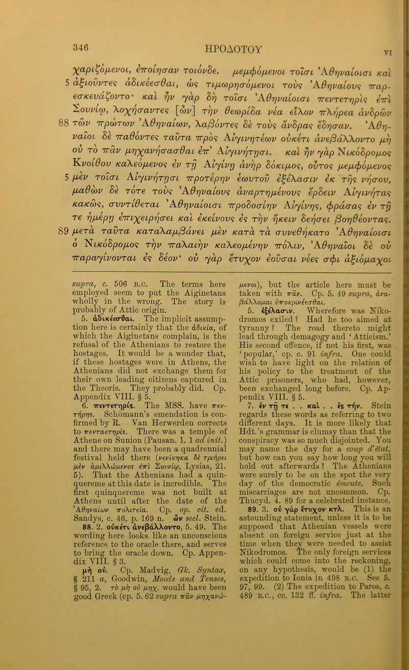 VI XapL^ofievoi, eTTOurja-av roLovBe. /xefju^ofMevoL rolai AOrivaioLaL koX 5 a^iovvre<i ahuceea-Qai, o)? TL/xwprjcroijLevoL rov<i 'Adr]valov<; irap- ecTKeva^ovTO' Kai r)v ’yap rotai ^AdrjvaloLai 7revrerr]p\<; eirl tovvlcp, Xoxwavre’i [mv] r^v OewpiBa via elXov TrXrjpea avBpSiv 88 Tcov TrpojTwv A6rjvaio)v, \a^ovre<i Be rov<; dvBpa<; eBrjaav. ^A6r)- valoL Be 7ra6ovre<i ravra 7rpo<; AlyiVTjreoov ovtcerL dve^dWovro purj ov TO irdv p^TjxavrjcracrOaL eir Ai'yLvrjTrjaL. koX ^v yap Nt/co8po/xo9 }^vol8ov Ka\eofievo<; ev rj) Alylvp dv^p BoKLpLO<;, ovTO<i p,ep,(f)6pievo’} 5 p>€V Tolau AiyLVTjT'pcn TrpoTeprjV ecovrov e^eXacnv iK ri]’} vrjaov, fMadojv Be Tore rov<> ^A0r]valov<i dvapTrjpbevov^ epBecv Alyiv'pTa’i KaKM’i, (TVVTiderab AOrjvaLOLcn vrpoBocriTjv AlyLvrj<;, (j)pd(ra<i ev Trj re r)p,eprj eTTtxeipTjo-eL Kal eKeLvov^ e? t^v rjKeLv Beijcrec j3or)6eovra<i. 89 p>era ravTa KaTcCKapb^dvei fj,ev Kara to, crvved'qKaTO ^AB'pvaloia'i 0 Ni/coSpo/xo? ryv iraXai^v Ka\eop,ev7jv ttoXlv, 'AOrjvatoi Se ov irapayivovTaL e? Beov' ov yap ervxov eovaai vee<; (t<^l d^iopbaxoi' supra, c. 506 B.c. The terms here employed seem to put the Aiginetans wholly in the wong. The story is probably of Attic origin. 5. d8iK€«o-0ai. The implicit assump- tion here is certainly that the adida, of which the Aiginetans complain, is the refusal of the Athenians to restore the hostages. It would be a wonder that, if these hostages were in Athens, the Athenians did not exchange them for their own leading citizens captured in the Theoris. They probably did, Cp. Appendix VIII. § 5. 6. '7revT€TT|p^s. The MSS. have tt€v- TTipyjs. Schomann’s emendation is con- firmed by R. Van Herwerden corrects to irevTaerripls. There was a temple of Athene on Sunion (Pausan. 1. 1 ad init.) and there may have been a quadrennial festival held there {vevUTfKa 5k rpiripei p.kv apLOO^kbp-evos irrl Xovrlcp, Lysias, 21. 5). That the Athenians had a quin- quereme at this date is incredible. The first quinquereme was not built at Athens until after the date of the ’A6r]valwv iroXireLa. Cp. op. cit. ed. Sandys, c. 46, p. 169 n. £v seel. Stein. 88. 2. ovK€Ti dvepdXXovTO, 5. 49. The wording here looks like an unconscious reference to the oracle there, and serves to bring the oracle down. Cp. Appen- dix VIII. § 3. |j.f| ov. Cp. Madvig, Qk. Syntax, § 211 a, Goodwin, Moods and Tenses, § 95, 2. rb pr) ov pyx- would have been good Greek (cp. 5. 62 supra irav pyx^-vu- pevoi), but the article here must be taken with ivav. Cp. 5. 49 supra, dva- pdWopai viroKpLykeadaL. 5. €^€'Xao-LV. Wherefore was Niko- dromos exiled ? Had he too aimed at tyranny ? The road thereto might lead through demagogy and ‘ Atticism. ’ His second offence, if not his first, was ‘popular,’ cp. c. 91 infra. One could wish to have light on the relation of his policy to the treatment of the Attic prisoners, who had, however, been exchanged long before. Cp. Ap- pendix VIII. § 5. 7. ev rfj T€ , . Kal . . Is ti^v. Stein regards these words as referring to two different days. It is more likely that Hdt.’s grammar is clumsy than that the conspiracy was so much disjointed. You may name the day for a coup d'itat, but how can you say how long you will hold out afterwards ? The Athenians were surely to he on the spot the verj' day of the democratic 6meute. Such miscarriages are not uncommon. Cp. Thucyd. 4. 89 for a celebrated instance. 89. 3. ov ydp ^tv^ov ktX. This is an astounding statement, unless it is to be supposed that Athenian vessels were absent on foreign service just at the time when they were needed to assist Mkodromos. The only foreign services which could come into the reckoning, on any hypothesis, would be (1) the expedition to Ionia in 498 B.c. See 5. 97, 99. (2) The expedition to Paros, e. 489 B.C., cc. 132 ff. infra. The latter