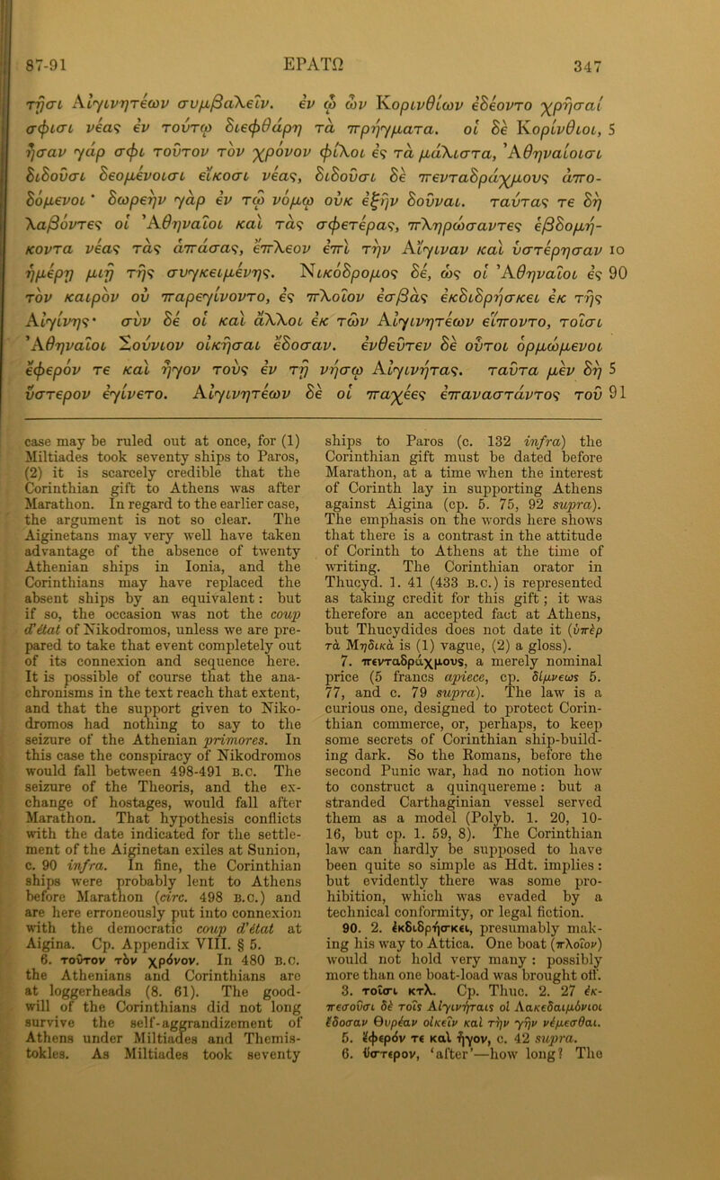 rrjaL AlyLvrjrecov crufM^aXeiv. iv <p mv 'Kopivdicdv iheovro ^/D-^cra/ a-(f>ta-L v€a<; iv rovrw BL€<f>9dpr) rd Trp'qypbara. ol Be KopLvOioL, 5 *]aav yap a-(pi rovrov rbv xRovov (ptXoL e? rd pbaXiara, 'AdrjvaloiorL BlBov<ti BeopievoicrL eiKoai vea^, BiBovcri Be TrevTaBpd'XR'OV^ d'lro- Bofxevot' Bcope^v ydp ev tm vopLw ovk i^rjv Bovvai. raura? re B^ Xa^ovre^ oi ^A6r]vaL0t Kal ra? crc^ere/oa?, 7r\r]po)(TavTe<; e^Bop.r)- Kovra vea<; ra? a/rrdaa^, eirkeov eTrt t7)v Atyivav kol vareprjaav lo yp>eprj puy avyKeip,ev7]<i. Nt/coSpoyuo? Be, o)9 oi 'AOrjvaloL e? 90 Tov Kaipov ov 'rrapeyivovTo, e? irkolov ia^d<f eKBiBprjaKei e/c AiyLV7]<;' <7vv Be oi Kal dXkot eK tcov Alyivrjrecov etirovTO, Tolau 'ABrjvaloi ^ovvLov OLKrjaaL eBocrav. evdevrev Be ovrou oppLoopLevoL e^epov re Kal rjyov tov<} ev r'p vqaw AlyLvijra^;. ravra puev By 5 varepov eyivero. Alyivyreoiv Be oi irax^^^ eTravaaTavro^; tov 91 case may be ruled out at once, for (1) Miltiades took seventy ships to Paros, (2) it is scarcely credible that the Corinthian gift to Athens was after Marathon. In regard to the earlier case, the argument is not so clear. The Aiginetans may very well have taken advantage of the absence of twenty Athenian ships in Ionia, and the Corinthians may have replaced the absent ships by an equivalent: but if so, the occasion was not the coup d’etat of Nikodromos, unless we are pre- pared to take that event completely out of its connexion and sequence here. It is possible of course that the ana- chronisms in the text reach that extent, and that the support given to Niko- dromos had nothing to say to the seizure of the Athenian primores. In this case the conspiracy of Nikodromos would fall between 498-491 B.c. The seizure of the Theoris, and the ex- change of hostages, would fall after Marathon. That hypothesis conflicts with the date indicated for the settle- ment of the Aiginetan exiles at Sunion, c. 90 infra. In fine, the Corinthian ships were probably lent to Athens before Marathon {circ. 498 B.c.) and are here erroneously put into connexion with the democratic coup d'itat at Aigina. Cp. Appendix VIII. § 5. 6. TovTov rbv 480 B.C. the Athenians and Corinthians arc at loggerheads (8. 61). The good- will of the Corinthians did not long survive the self-ag^andizement of Athens under Miltiades and Themis- tokles. As Miltiades took seventy ships to Paros (c. 132 infra) the Corinthian gift must be dated before Marathon, at a time when the interest of Corinth lay in supporting Athens against Aigina (cp. 5. 75, 92 supra). The emphasis on the words here shows that there is a contrast in the attitude of Corinth to Athens at the time of writing. The Corinthian orator in Thucyd. 1. 41 (433 B.c.) is represented as taking credit for this gift; it was therefore an accepted fact at Athens, but Thucydides does not date it {vwkp ra MrjdLKo. is (1) vague, (2) a gloss). 7. ircvTaSpaxp-ovs, a merely nominal price (5 francs apiece, cp. dl/ivem 5. 77, and c. 79 supra). The law is a curious one, designed to protect Corin- thian commerce, or, perhaps, to keep some secrets of Corinthian ship-build- ing dark. So the Romans, before the second Punic war, had no notion how to construct a quinquereme: but a stranded Carthaginian vessel served them as a model (Polyb. 1. 20, 10- 16, but cp. 1. 59, 8). The Corinthian law can hardly be supposed to have been quite so simple as Hdt. implies: but evidently there was some pro- hibition, which was evaded by a technical conformity, or legal fiction. 90. 2. 4K8i.8p'f|<rK€i, presumably mak- ing his way to Attica. One boat {irXo'iov) would not hold very many : possibly more than one boat-load was brought off. 3. Tola-i ktX. Cp. Thuc. 2. 27 ^k- TTe(Tov(ri 54 rois Alyipifrais ol AaKedaifidvcoL (Socrap Qvpiap olKeip Kal tt]p yijp pip.e<rdai. 6. 4<}>€p<5v T€ Kal ■fjyov, c. 42 supra. 6. fio-xepov, ‘after’—how long? The