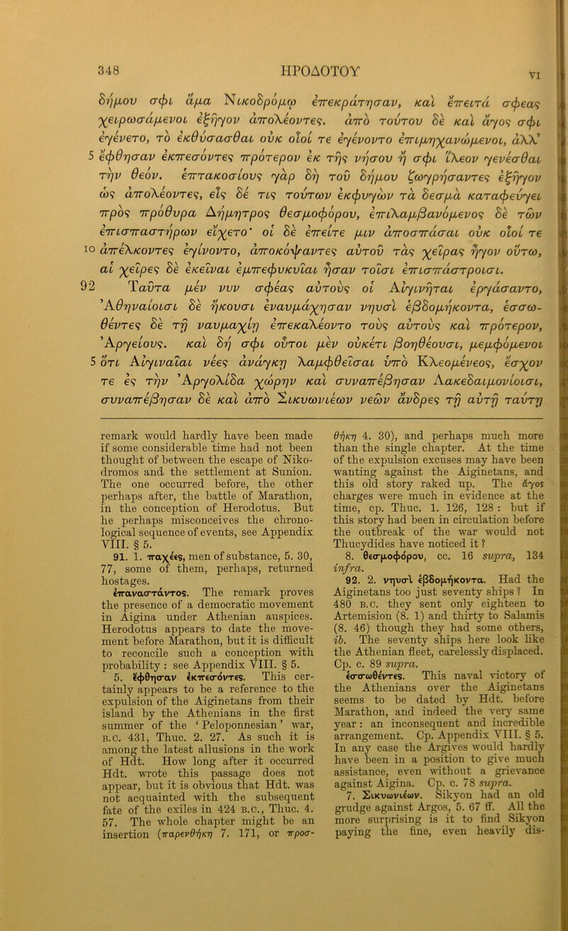 VI B/]fiov a<pi afia Ni/coSpoyu,w iTreKpaTTjaav, KaX eireira cr<^ea9 '^eupwadfievoL i^rjyov diro\eovre<i. diro rovrov Be KaX dyo<; a(f>i eyevero, to eKOvoraaOau ovk oIol re eyevovTO eTrLp/ij'^avcopbevoL, aXV 5 ecpOrjaav €K7recrovT€<; TTporepov sk Trj<; vrjaov ^ a(f)L 'iKeov yeveaOau T7]V 6eov. e7TTaKocrLOV<; yap B^ rov Brjpbov ^(oyp'ijcravre<i e^^yov C09 a7roXeovT€<;, el^ Be Tt9 tovtoov eKcpvyoiv rd Becrpid Kara^evyeu 7T/309 Tvpodvpa A7jp,7]Tpo<; 6ecrpbo<l)6pov, e'irCkap.^av6p.evo<; Be tcov eTTLaTrao'T'pptov ei'^ero' oi 8e e’rreire puv diroGTracrai ovk oloL re 10 aTreXKOvre'^ eyivovTO, diroKO'>^avTe<^ avrov rd<; j(elpa<; rjyov ovtco, at '^elpe<i Be eKelvai epL7re<^VKvlai ycrav rolau eTnaTraarpoiaL. 92 TaOro. pbev vvv <j^ea<; avrov^ ol AlycvijraL epydaavro, ^A.6r)vaLoL(TL Be rjKovaL evavpbd'^rjaav vrjvcrX ejBBop.'qKOvra, eacrco- devTe<; Se ry vavpLa'^ir) eTreKoXeovTO TOv<i avrov<; KaX Trporepov, ^Apyeiov<;. KaX B'q o-(j)t ovroi pbev ovKerL /SoTjOeovcxL, p,epL<^op,evoi 5 OTL AlyLvacac vee<; dvdyKrj \ap,(^6elaaL viro KA-6o/xeveo9, ea-)(Ov re €9 T^v ^ApyoXiBa '^coprjv KaX avvaTre^rjaav AaKeBaipbovloLai, avva7re/3rjo-av Be KaX dirb 'ZiKvwvLewv veS)V dvBpe<; rfj avTrj ravTr) remark would kardly have been made if some considerable time had not been thought of between the escape of Mko- dromos and the settlement at Sunion. The one occurred before, the other perhaps after, the battle of Marathon, in the conception of Herodotus. But he perhaps misconceives the chrono- logical sequence of events, see Appendix VIII. § 5. 91. 1. irax^ss, men of substance, 5. 30, 77, some of them, perhaps, returned hostages. CTravao-TavTOS. The remark proves the presence of a democratic movement in Aigina under Athenian auspices. Herodotus appears to date the move- ment before Marathon, but it is difficult to reconcile such a conception with probability : see Appendix VIII. § 6. 5. i?4>0T]crav €Kir€(r«}vT£S. This cer- tainly appears to be a reference to the expulsion of the Aiginetans from their island by the Athenians in the first summer of the ‘ Peloponnesian ’ war, B.c. 431, Thuc. 2. 27. As such it is among the latest allusions in the work of Hdt. How long after it occurred Hdt. wrote this passage does not appear, but it is obvious that Hdt. was not acquainted with the subsequent fate of the exiles in 424 B.c., Thuc. 4. 57. The whole chapter might be an insertion {irapevd'f)KT] 7. 171, or irpoa- O-^KT] 4. 30), and perhaps much more than the single chapter. At the time of the expulsion excuses may have been wanting against the Aiginetans, and this old story raked up. The &yos charges were much in evidence at the time, cp. Thuc. 1. 126, 128 : but if this story had been in circulation before the outbreak of the war would not Thucydides have noticed it ? 8. 0£CT|io<|)<ipo'o, cc. 16 supra, 134 infra. 92. 2. viivcl epSopqKovTa. Had the Aiginetans too just seventy ships ? In 480 B.c. they sent only eighteen to Artemision (8. 1) and thirty to Salamis (8. 46) though they had some others, ih. The seventy ships here look hke the Athenian fleet, carelessly displaced. Cp. c. 89 supra. €(T(r«0£VT£s. This naval victory of the Athenians over the Aiginetans seems to be dated by Hdt. before Marathon, and indeed the very same year: an inconsequent and incredible arrangement. Cp. Appendix VIII. § 5. In any case the Argives would hardly have been in a position to give much assistance, even without a grievance against Aigina. Cp. c. 78 supra. 7. SiKvcovi^wv. Sikyon had an old grudge against Argos, 5. 67 ff. All the more surprising is it to find Sikyon paying the fine, even heavily dis-