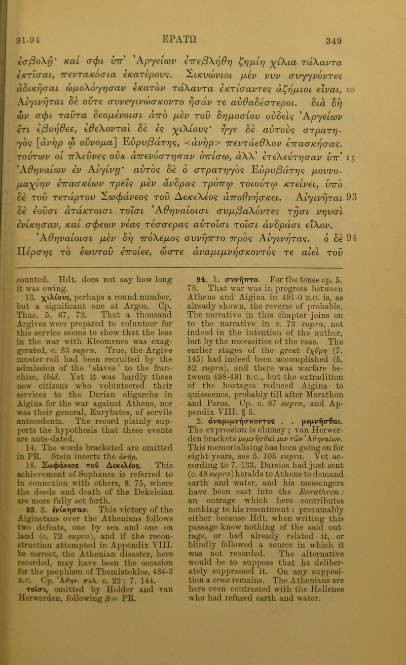 EPAT12 icr^oX-f}' Kai a<f)c vtt' 'Apyeiojv eirelBXi^Or] ^yfiurj '^iXia rdXavra €KTI(TCIL, 7T€VTClKp(TLCl €KClT€pOV^. %LKVCOVlOt pLeV VVV CTVyyVOVTe^ dhiKYja-aL d}p,oX6y7]crav eKarov rdXavra iKTLcravT€<; d^'^puoc elvai, lo AlyLvrjrai, Se ovre avveyivcoo-KOVTO rjadv re avOahearepoi. hud d)V a-(f)t ravra heopLevoiaL diro ptev rov B'j]pLoaLOv ovBel<; 'Kpyeicov €TL e^orjOee, IdeXovral Be e? '^iXiov^i' rjye Be avrovf; arparr]- yo<; [dv^p w ovvopia] ^vpv^dr7j<;, ‘<dv^p> TrevrdeOXov e'TraaK'}jcra<;. TOVTCOV ol irXevvef; ovk aTrevoaryfrav OTrlao), dXX! ereXevrrja-av l»7t’ 15 'K6r]vaL(ov ev AlyLvr]’ avro<; Be 6 arparrjyb^ ^vpv^drr)<; pLovvo- pLa^LTjv iiracTKecov rpei<; puev dvBpa^ rpoTra tolovtco KreiveL, viro, Be rov rerdprov So}(j>dveo<; rod Ae/ceXeo? dTroOvrjcrKeL. klyivrjrai 93 Be eovcn drdKTOLcn roiai 'AOrjvaioLcn avp,^aX6vre<; TrjaL vrjvcrl €VLK7](Tav, Kal a(pecov vea^ reaaepa'^ avrotaL rolai dvBpdcn etXov. ^AdrjvaioL(TL pbev B^ TroXe/^o? avvi)7rro 7rpb<; Alyivyraf;. 6 Be 94 TLeparj<; rb ecovrov eiroiee, wcrre dvapLLpLv^crKOVTO^ re alel rod counted. Hdt. does not say how long ' it was owing. 13. xACovs, perhaps a round number, but a significant one at Argos. Cp. Thuc. 5. 67, 72. That a thousand Argives were prepared to volunteer for this service seems to show that the loss in the war with Kleomenes was exag- gerated, c. 83 supra. True, the Argive muster-roll had been recruited by the admission of the ‘ slaves ’ to the fran- chise, ibid. Yet it was hardly these new citizens who volunteered their services to the Dorian oligarchs in Aigina for the war against Athens, nor . was their general, Eurybates, of servile antecedents. The record plainly sup- I ports the hypothesis that these events i are ante-dated. ? 14. The words bracketed are omitted in PR. Stein inserts the avi]p. \ 18. Sw<{>dv€os Tov AfKeX^os. This I achievement of Sophanes is referred to in connexion with others, 9. 75, where I the deeds and death of the Dekeleian ; are more fully set forth, r 93. 3. ^v{KT|o-av. This victory of the Aiginetans over the Athenians follows two defeats, one by sea and one on y land (c. 72 supra), and if the recon- !' struction attempted in Appendix VIII. f, be correct, the Athenian disaster, here i. recorded, may have been the occasion L for the psephism of Themistokles, 484-3 t' B.C. Cp. ’A9t]v. ttoX. c. 22 ; 7. 144. [■ Toieri, omitted by Holder and van Herwerden, following /3 = PR. V fi 94. 1. (Twii'nTo. For the tense cp. 5. 78. That war was in progress between Athens and Aigina in 491-0 B.c. is, as already shown, the reverse of probable. The narrative in this chapter joins on to the narrative in c. 73 supra, not indeed in the intention of the author, but by the necessities of the case. The earlier stages of the great ^dp-q (7. 145) had indeed been accomplished (5. 82 supra), and there was warfare be- tween 498-491 B.C., but the extradition of the hostages reduced Aigina to quiescence, probably till after Marathon and Paros. Cp. c. 87 supra, and Ap- pendix VIII. § 5. 2. dva|xi.fjiviq<rKovTos . . ntp-vijo-Gai. The expression is clumsy ; van Herwer- den brackets fiefMVTjadal fuv tCov 'AO-qvalcap. This memorialising has been going on for eight years, see 5. 105 supra. Yet ac- cording to 7. 133, Dareios had just sent (c. supra) heralds to Athens to demand earth and water, and his messengers have been cast into the Barathron: an outrage which here contributes nothing to his resentment: presumably either because Hdt. when writing this passage knew nothing of the said out- rage, or had already related it, or blindly followed a source in whicli it was not recorded. The alternative would be to suppose that he deliber- ately sujipressed it. On any supposi- tion a crux remains. Tlie Athenians are here even contrasted with the Hellenes who had refused earth and water.