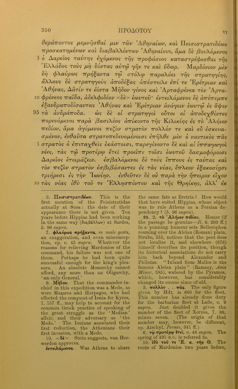 VI 9epd7TOVTO<i fM6/u,vT/cr6aL fiLV rSiv 'KOrjvaLoov, Kal HetaLCTTpaTiBecov 'jrpoa’Karrjp.evon) Kal hia^cCKKovrcov 'A9r}valov<;, dpua Be /3ov\6pi€vo<} 5 o Aapeto? TavT7]<; i'^op.evo^ rrj^ 7rpo(pucrLO<; KaTa(7rpe(^ecr6aL Trj<i EWa8o9 TOv<i pJp B6vra<i aurco <yr]v re Kal vBcop. IS/LapBoviov p,ev B^ (f)\avpa>^ irpTj^avra rep cr6\w irapaXveL arparpyip^;, aWov<i Be arparrjyov^i diroBe^ae; direareiXe eirl re '^jperptav Kal 'KOpva^, Adrlv re eovra yevo<; Kal 'Apracf>pevea rov 'Apra- 10 <f)peveo<; iralBa, dBeXeptBeov <Be> ecovrov' evret\dp,evo^ Be aTrevrepiTre e^avBparroBLaavrae; 'A6pva<i Kal 'lEtperptav dvdyeuv ecovrep €9 6-\jnv 95 rd dvBpd'TToBa. co<? Be ol crrparpyol ovrou oi d7roBe'^6evre<i 7Topevop,evoL irapd /SaaiXeaf; diriKovro rrj<; KfcXt/ct979 €9 to 'AXpiov ireBiov, dpua dyop,evoL ire^ov crrparov iroXXov re Kal ev eaKeva- crpuevov, evOavra arparoireBevophoLai eirrjXOe pev o vavrLKO<; 7ra9 5 arparo^ 6 e'rnra'yOel’i eKdaroicn, rrapeyevovro Be koX al Imraycoyol vee<i, ra9 rep irporepp erel irpoelrre rolau ecovrov Baerpoef>6poLcn Aapelo<; eroLpd^etv. eer^aXopevoi Be tou9 L7nrov<; 69 ravra<; Kal rov rre^bv errparov ecr^L^daavre<i e’9 t«9 vea<i, eirXeov e^aKoatrjerL rpippecTi 69 rpv 'Icovltjv. evOevrev Be ov irapd rpv pireipov el'^ov 10 T<z9 vea<i I6v rov re ^^XArjerirovrov Kal rrj<; SppiK'rj’;, dXX' eK 3. neicria-TpaTiS^wv. This is the first mention of the Peisistratidae actually at Susa: the date of their appearance there is not given. Ten years before Hippias had been working in the same way (dLapdWwv) at Sardes, 5. 96 supra. 7. 4>Xavpws irpTj|avTa, re male gesta, an exaggeration, and even misconcep- tion, cp. c. 45 supra. Whatever the reasons for relieving Mardonios of the command, his failure was not one of them. Perhaps he had been quite successful enough for the king’s plea- sure. An absolute Monarchy cannot afford, any more than an Oligarchy, ‘ an only General. ’ 9. MqSov. That the commander-in- chief in this expedition was a Mede, as were Ma^ares and Harpagos, who had effected the conquest of Ionia for Kyros, 1. 157 ff., may help to account for the common Greek practice of speaking of the great struggle as the ‘ Median ’ affair, and their adversary as ‘ the Mede.’ The lonians associated their first reduction, the Athenians their first invasion, with a Mede. 10. <8i> Stein suggests, van Her- werden approves. €VT€iXaptevos. Was Athens to share the same fate as Eretria ? How would that have suited Hippias, whose object was to rule Athens as a Persian de- pendency ? (5. 96 supra). 95. 2, TO ’AXijiov TTtSCov. Homer (if the passage be genuine—II. 6. 200 ff.) in a punning humour sets Bellerophon roaming over the Aleian (Roman) plain. Strabo, 555, notices that the poet does not localise it, and elsewhere (676) himself describes its position, though its historical associations do not carry him back beyond Alexander and Philotas. “Inland from Mallos is the famous Aleian plain” (Ramsay, Asia Minor, 385), watered by the Pyramos, which, however, has considerably changed its course since of old. 3. TToXXov . . was. The only figure given by Hdt. is 600 for the fleet. This number has already done duty for the barbarian fleet at Lade, 0. 9 supra. Just doubled it gives the number of the fleet of Xerxes, 7. 89, minus seven. (The origin of that number may, however, be different, cp. Aischyl. Persac, 341 ff.) 6. TwirpoT€pw ^T€i, c. 48 supra. The spring of 491 B.o. is referred to. 10. I0ii Tov T€ 'E. K. TTjs 0. The route of Mardonios two years before,