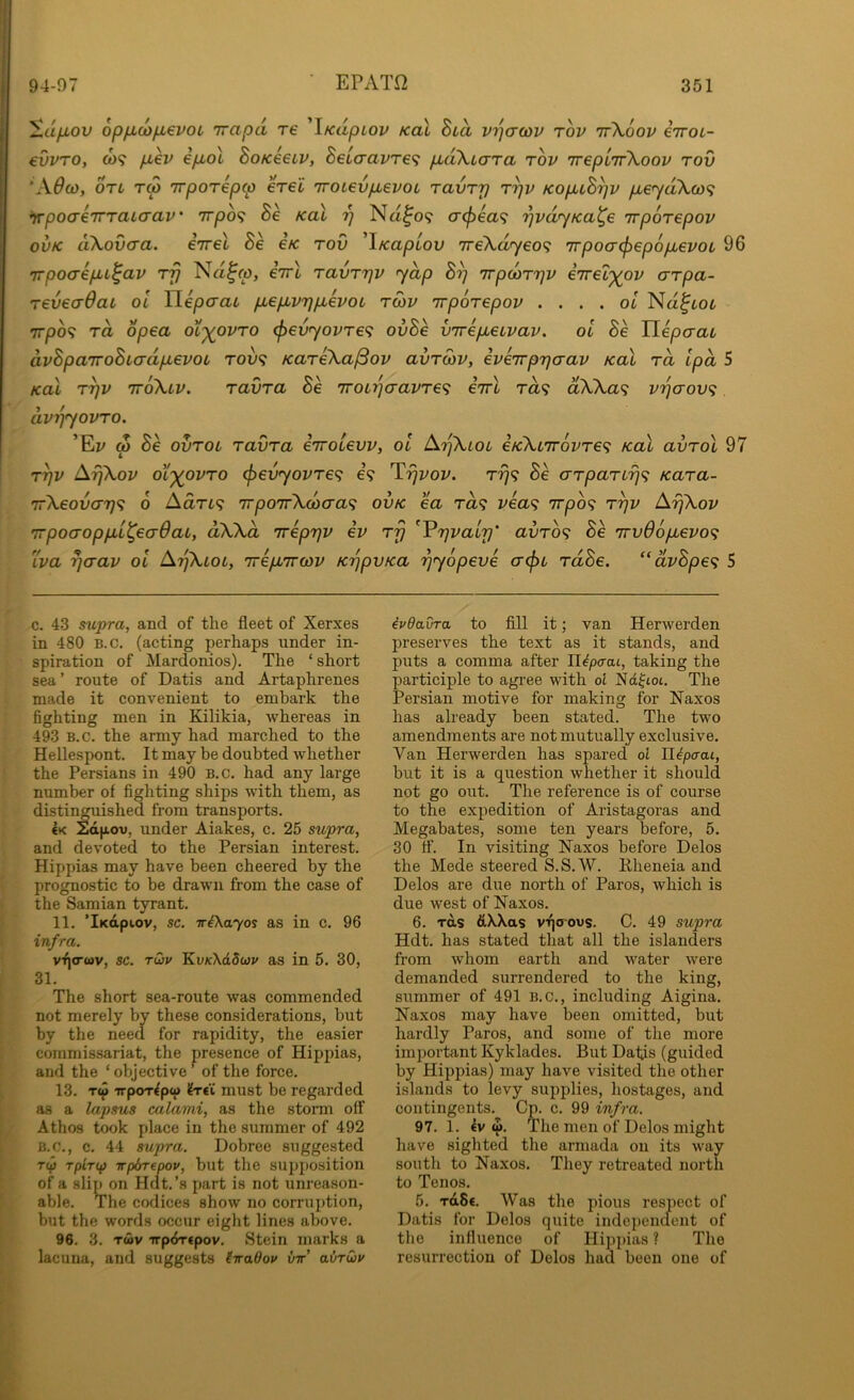 ■ EPATfl ^ufiov opficofievoL Trapd re iKapiov koX hud vijcrcov tov ttXoov eiroi- evvTOy 0)9 pLev ip,ol Sok€€lv, 8€iaavr€<; ptdXicrTa tov irepl'TfKoov tov ‘A0CO, OTi TM irpoTepcp eVet 7roL€vpLevoo TavTp t^v KopuS^v p,eyd\(o^ irpoaeiTTaLaav’ 7rpo9 koI y Na.^09 cr(f)ea<; '^vdyKa^e irpoTcpov ovK dXovaa. iirel Be e/c tov 'iKupiov 7re\dyeo<; irpoacf^epopievoL 96 irpocrepLi^av tt} Na^o), iirl tuvttjv yap B^ irpcoTTjv eTrel')(ov crTpa- TeveaOaL 01 Uepcrai pLepbvrjpuevoL twv irpoTepov . ... ol Na^tot 7rpo9 ra opea ol'^ovto (pevyovTC^: ovBe virepbeLvav. ot Be Tlepaac dvBpaTToBiadpLevoL tou9 KaTeXajSov avTOiV, eveirprja-av koX to, Ipd 5 /cal Tyv ttoXlv. TavTa Be 7roLr)cravTe<i eirl to9 dWa<i v'lqaov^. dvrjyovTO. ’Ed w Be ovTOL TavTa eirotevv, ol ArjkLOL e/c'kLirovTe^ koI avTol 97 T^v ArjXov ot'^ovTO (pevyovTe^; e’9 T^dod. tt]<; Be aTpaTL-f]^ KaTa- 'rr\eov(X7j^ 6 Aart? 7rpo7r\(ocra<; ov/c ea Ta<f vea<f Trpb^ t^v Aipiov TrpoaoppLL^ecrdai, dWd irepT^v ev tt} ^V7]vaip' avTo^ Be 7rv06pLevo<; Lva rjaav ol A'^Xlol, irepuTroiv K'qpvKa rjyopeve acpL TdBe. “dvBpe<; 5 c. 43 supra, and of the fleet of Xerxes in 480 B.c, (acting perhaps under in- spiration of Mardonios). The ‘ short sea ’ route of Datis and Artaphrenes made it convenient to embark the fighting men in Kilikia, whereas in 493 B.c. the army had marched to the Hellespont. It may be doubted whether the Persians in 490 b.c. had any large number of fighting ships with them, as distin^iished from transports. 4k lidpov, under Aiakes, c. 25 supra, and devoted to the Persian interest. Hippias may have been cheered by the prognostic to be drawn from the case of the Samian tyrant. 11. ’iKapiov, sc. iriXayos as in c. 96 infra. vfi<r<ov, sc. Twv KvxXdSuy as in 5. 30, 31. The short sea-route was commended not merely by these considerations, but by the need for rapidity, the easier commissariat, the presence of Hippias, and the ‘ objective ^ of the force. 13. Tw TrpoT4pw 4t€i must be regarded as a lapsus calami, as the storm off Athos took place in the summer of 492 B.C., c. 44 supra. Dobree suggested Tip rplrcf) -rrp&repov, but the su2)])Osition of a slip on Hdt.’s part is not unreason- able. The codices show no corruption, but the words occur eiglit lines above. 96. 3. TWV irpiJTtpov. Stein marks a lacuna, and suggests (iraOov vtt' avruiv 4vdavra to fill it; van Herwerden preserves the text as it stands, and puts a comma after H^pirat, taking the participle to agree with ol Nd^ioc. The Persian motive for making for Naxos has already been stated. The two amendments are not mutually exclusive. Van Herwerden has spared ol JJ^paai, but it is a question whether it should not go out. The reference is of course to the expedition of Aristagoras and Megabates, some ten years before, 5. 30 tf. In visiting Naxos before Delos the Mede steered S.S.W. Rheneia and Delos are due north of Paros, which is due west of Naxos. 6. ToLs dXXas vqoous. C. 49 supra Hdt. has stated that all the islanders from whom earth and water were demanded surrendered to the king, summer of 491 B.c., including Aigina. Naxos may have been omitted, but hardly Paros, and some of the more imi)ortant Kyklades. But Datis (guided by Hippias) may have visited the other islands to levy supplies, hostages, and contingents. Cp. c. 99 infra. 97. 1. 4v w. The men of Delos might have sighted the armada on its way south to Naxos. They retreated north to Tenos. 5. rdSe. Was the pious respect of Datis for Delos quite indepenaent of the influence of Hippias ? The resurrection of Delos had been one of