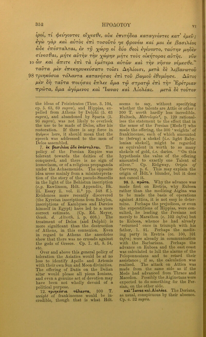 VI ipoi, TL (f)evyovr€<; ot^ecr^e, ovk eTriT'^Sea Karayvovre^ Kar ifiev; eyo3 yap Kal avrb<; iirl roaovro ye (f>poveco Kai pbOL €k ^aai\eo<i &Be eTrecTTaXraL, ev rp ')(u>pp ol Bvo 6eol eyevovro, ravrpv p,pBev cnveadaL, p,r)re avrpv rpv '^(oppv pbpre tov<; olKpropaf; avTrj^. vvv 10 (hv Kal airuTe eirl to, vpierepa avroiv koX rpv vpaov vep,ea6e.'' ravra p,ev eTreKppvKevaaTO rolat ApXloLcn, piera Be XL/Savcorov 98 rpipKoaua raXavra Karavrjaa'^ eirl rov ySw/ioO eOvpiLpcre. AaTL<; p.ev Bp ravra iroLpcra^ errXee ap,a r<p arparS eirl rpv 'l^perpuav irpoira, ap,a ayop^evo^ Kal ''\ava<; Kal AtoXea?. pbera Be rovrov the ideas of Peisistratos (Thuc. 3. 104, cp. 5. 63, 69 supra), and Hippias, ex- pelled from Athens by Delphi (5. 63 supra), and abandoned by Sparta (5. 93 supra), was not likely to overlook the use to be made of Delos, after his restoration. If there is any force in TjySpeve here, it should mean that the speech was addressed to the men of Delos assembled. 7. €K pacriXeos ^Se lirlo-TaXTai. The policy of the Persian Empire was tolerant towards the deities of the conquered, and there is no sign of iconoclasm, or of a religious propaganda under the Achaemenids. The opposite idea arose mainly from a misinterpreta- tion of the story of the pseudo-Smerdis in the light of the Behistun inscription (e.g. Rawlinson, Hdt. Appendix, Bk. iii. Essay ii. vol. ii.® pp. 548 fif.). Evidences more recently discovered (the Kyreian inscriptions from Babylon, inscriptions of Kambyses and Dareios himself in Egypt) have led to a more correct estimate. (Cp. Ed. Meyer, Gesch. d. AUerth. i. p. 608.) The treatment of Delos (and Delphi) is more significant than the destruction of Athens, in this connexion. Even in regard to Athens the anecdotes show that there was no crusade against the gods of Greece. Cp. 7. 43, 8. 54, etc. Over and above this general policy of toleration the Asiatics would be at no loss to identify Apollo and Artemis with their own Sun and Moon divinities. The offering of Datis on the Delian altar would please all pious lonians, and even a genuine act of devotion may have been not wholly devoid of a political purpose. 12. TptT)K6(n,a raXavra, 300 T. weight of frankincense would be in- credible, though that is what Hdt. seems to say, without specifying whether the talents are Attic or other : 300 T. worth hardly less incredible. Hultsch, Mitrologie-, p. 129 rational- ises the statement to the effect that in the sense of the Persian [Mede?] who made the offering, the 300 ‘ weights ’ of frankincense, each of which amounted to {hetrug) a shekel \i.e. light Baby- lonian shekel], might be regarded as equivalent in worth to so many shekels of gold, i.e. darics. “On this hypothesis the value of the offering amounted to exactly one Talent of silver.” Cp. Ridgway, Origin of Currency, p. 6. This may explain the origin of Hdt.’s blunder, but it does not cancel it. 98. 3. TrpwTa. Why the advance was made first on Eretria, why Euboea rather than the medizing Aigina was to be made the basis of operations against Attica, it is not easy to deter- mine. Perhaps the prejudices, or even the superstitions of Hippias, were con- sulted, he leading the Persians not merely to Marathon (c. 102 infra) but to Euboea, whence he had already ‘returned’ once in triumph with his father, 1. 91. Perhaps the mediz- ing party in Eretria (cc. 100, 101 4?i/m) were already in communication with the Barbarians. Perhaps the advance on Euboea and the east coast was calcnlated to lull the alarms of the Peloponnesians and to retard their assistance ; if so, the calculation was realised. The attack on Attica Avas made from the same side as if the Mede had advanced from Thrace and Macedon. Possibly the Aiginetans were expected to do something for the Per- sian, on the other side. Kal ’Twvas Kal AloX^as. The Dorians, as usual, conspicuous by their absence. Cp. c. 32 supra.