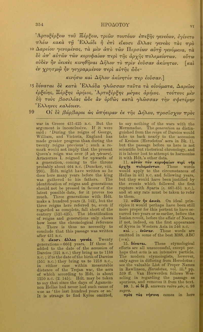V[ Apro^ep^eco tov ^ep^eco, rpLOiv Tovrecov iire^Tj^ <yeveecov, iyevero TrXeo) KaKa rfj EWaSi €7rl eiKoaL dWa<; yeved^ t«9 'jrpo lo Aapeiov yevop,eva^, rd pLev utto tmv Tiepaewv avrrj yevopieva, rd Bh aTT avTOiV T03V Kopv<f>aL(ov irepl t?}? dp-^^<; iroKepLeovrwv. ovtqj ovBev ueLK6<i /civrj6)]vai ArjXov to irplv eovaav aKLvrjTov. [kuI iv ')^pr]o-pb(p rjv yeypapupcevov irepl avrr]<; wSe* KLvrjaco KaL A7]\oi> dKLvrjTov rrep eovaav.^ 15 hvvaraL Be Kard 'EWaSa yXcocraav ravra rd ovvopiara, Aapelo<i ip^€Lr](;, ^ep^T)^ dprjLO'^, 'ApT0^ep^r]<; pbeya<; dpTquo<i. tovtov<; p,ev B^ Toi><; ^aaiXea^i d>Be dv 6p6S)<; Kurd yXdio-aav t^v cr(p6repr}v ''^XXrjve^ KaXeoLev. 99 01 Se ^dp^apoL w? d'Tr'qetpav 4k tt}^ ArjXov, irpoa’lcr'^ov Trpo? war in Greece 431-425 B.o. But the argument is inconclusive. If it were said : ‘ During the reigns of George, William, and Victoria, England has made greater progress than during the twenty reigns previous ’ ; such a re- mark would not imply that the present Queen’s reign was over (8 ij.^ yivoiro). Artaxerxes I. reigned for upwards of a generation, coming to the throne probably about 464 b.o. (Duncker, viii. 293). Hdt. might have written as he does here many years before the king was gathered to his fathers. The identihcation of reigns and generations should not be pressed in favour of the latest possible date, for it proves too much. Three generations with Hdt. make a hundred years (2. 142), but the three reigns here referred to, even if regarded as complete, fall short of the century (521-425). The identification of reigns and generations only shows how loose the chronological reference is. There is thus no necessity to conclude that this passage was written after 431 B.c. 9. eiKocri &\\as yevcds. Twenty generations = 666^ years. If these be added to the date of the accession of Dareios (521 B.c.) they bring us to 1188 B.c.; if to the date of the birth of Dareios (551 B.c.) they bring us to 1218 B.c., in either case within measurable distance of the Trojan war, the aera of which according to Hdt. is about 1250 B.c. (2. 145). Hdt. may be taken to say that since the days of Agamem- non Hellas had never had such cause of Moe as ‘the last hundred years or so.’ It is strange to find Kyros omitted. to say nothing of the wars with the Mermnadae. The generation as distin- guished from the reign of Dareios would take us back nearly to the accession of Kroisos (Herodotus’ aera in Bk. 1), but the passage before us here is not scientific but rhetorical chronology, and it is labour lost to attempt to harmonise it with Hdt. ’s other data. 11. avTwv Twv Kopv<})aC«v “rrepl rfis dpx'fjs TToXep.edvTwv. These words would apply to the circumstances of Hellas in 431 B.C. and following years, but they would have been justified by the events which followed the first rupture with Sparta (c. 461-451 b.c.), and at any rate must be taken to refer to them. 12. ovS^v -fiv dciKcs. On ideal prin- ciples it would perhaps have been still more proper for this portent to have oc- curred two years or so earlier, before the Ionian revolt, before the affair of Naxos, if not, indeed, on the first appearance of Kyros in Western Asia in 546 b.c. Kul . . eovcrav. These words are omitted in some of the best MSS. ABC ( = a). 15. SvvaTai. These etymological efforts are all unsuccessful, except per- haps that arta is an intensive particle. The modern etymologists, however, only agree in differing from Herodotus : see the valuable List of Proper Names in Rawlinson, Herodotus, vol. iii.^ pp. 539 ff. Van Herwerden follows Wes- seling in regarding the passage as spurious, and removes it from the text. 99. 1. oL p. answers rovro g.iv, c. 98 supra. irpbs Tois VT](ro\^ comes in here