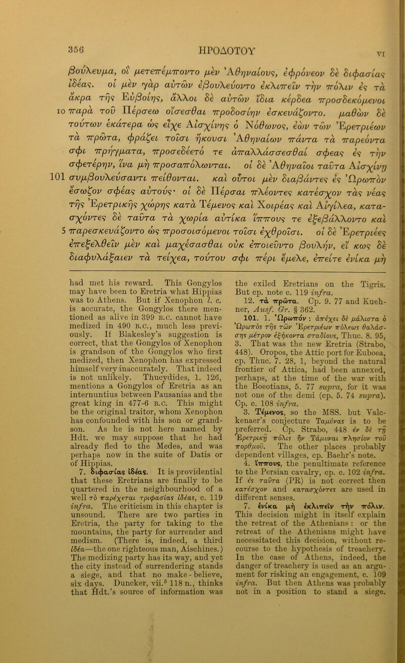 VI ^ovXevfxa, dl fiereTre/j^TrovTo fxev 'K6r\vaiov<;, i(f>p6v€ov Be BL(f)aaLa<; iBea<;. ot fiev yap avrSiv e/SovXevovTO eKXcTreLV r^v ttoXlv e’9 ra aKpa ^v/3oL7j<}, aWot Be avTOiv iBia KepBea irpoaBetcopjevoi, 10 Trapa tov TLepcreco otaecrOav TrpoBoairjv ecTKevd^ovro. pLaOoiv Be TOVTCov eKarepa o)? 0 No^coyo?, eoiv ron> ’Eperptecoi/ ra irpSiTa, (f>pa^eL toIctl '^kovo'l ^AOrjvaicov Trdvra ra rrapeovra TTpTjyp^ara, irpocreBeero re aTraWdacreadai a(f>ea<; €9 r^v a^ereprjv, iva p,rj irpocraTroXcovraL. ot Be 'AOrjvatot ravra Aia'^ivp 101 <7vp,^ov\evaavTi 'irelOovrat, Kal ovrot jMev Bta^dvre<i e9 'flpcorrov ecrco^ov atj^ea^; avrov<i‘ ot Be Tlepcrat 'ir\eovre<i Karecr^ov Ta<i vea^ tt}9 EperptKrj<; X^PV'i Kara Teptevo<} Kal Xotpea^; Kal AlytXea, Kara- axovre<i Be ravra ra avrtKa Xirirov^ re i^e^dWovro Kal 5 TrapeaKevd^ovro 009 'Trpoaotaoptevot rotcrt exBpolcn. oi Be ’Eperptee<f eiTe^eXdelv ptev koX ptaxecraaBat ovk errotevvro /SovXijv, et k(o^ Be Bta(f)vXd^atev ra reix^a, rovrov acfjt Trept epteXe, eTretre ivUa pt^ had met his reward. This Gongylos may have been to Eretria what Hippias was to Athens. But if Xenophon 1. c. is accurate, the Gongylos there men- tioned as alive in 399 B.c. cannot have medized in 490 B.c., much less previ- ously. If Blakesley’s suggestion is correct, that the Gongylos of Xenophon is grandson of the Gongylos who first medized, then Xenophon has expressed himself very inaccurately. That indeed is not unlikely. Thucydides, 1. 126, mentions a Gongylos of Eretria as an internuntius between Pausanias and the great king in 477-6 b.c. This might be the original traitor, whom Xenophon has confounded with his son or grand- son. As he is not here named by Hdt. we may suppose that he had already fled to the Medes, and was perhaps now in the suite of Datis or of Hippias. 7. ouj>acrfas ISeas. It is providential that these Eretrians are finally to be quartered in the neighbourhood of a well t6 Trap^x^raL Tpi.cj>a<rLas id^as, c. 119 infra. The criticism in this chapter is unsound. There are two parties in Eretria, the party for taking to the mountains, the party for surrender and medism. (There is, indeed, a third IMa—the one righteous man, Aischines.) The medizing party has its way, and yet the city instead of surrendering stands a siege, and that no make - believe, six days. Duncker, vii.® 118 n., thinks that Hdt.’s source of information was the exiled Eretrians on the Tigris. But cp. note c. 119 infra. 12. TO, TrpwTa. Cp. 9. 77 and Kueh- ner, Ausf. Qr. § 362. 101. 1. ’HpcoTTOv : dTT^et 5^ pAXiara 6 ’flpwTris T7]s tG>v ’Eperpi^uv -irdXeus 6a\d(r- arjs fiirpov e^'rjKovra aradLovs, Thuc. 8. 95, 3. That was the new Eretria (Strabo, 448). Oropos, the Attic port for Euboea, cp. Thuc. 7. 28, 1, beyond the natural frontier of Attica, had been annexed, perhaps, at the time of the war with the Boeotians, 5. 77 supra, for it was not one of the demi (cp. 5. 74 supra). Cp. c. 108 infra. 3. Tcpcvos, so the MSS. but. Valc- kenaer’s conjecture Hap.ivas is to be preferred. Cp. Strabo, 448 iv Sh rrj ^perpiicrj ttoXis 9jp Td/iwat irXTjcrlov tov iropdpov. The other places probably dependent villages, cp. Baehr’s note. 4. ^inrovs, the penultimate reference to the Persian cavalry, cp. c. 102 infra. If h ravra (PR) is not correct then Kariaxop and Kararxipres are used in different senses. 7. 6vfKa pi) eKkiireiv Ti|v iroXiv. This decision might in itself explain the retreat of the Athenians ; or the retreat of the Athenians might have necessitated this decision, without re- course to the hypothesis of treachery. In the case of Athens, indeed, the danger of treachery is used as an argu- ment for risking an engagement, c. 109 infra. But then Athens was probably not in a position to stand a siege.
