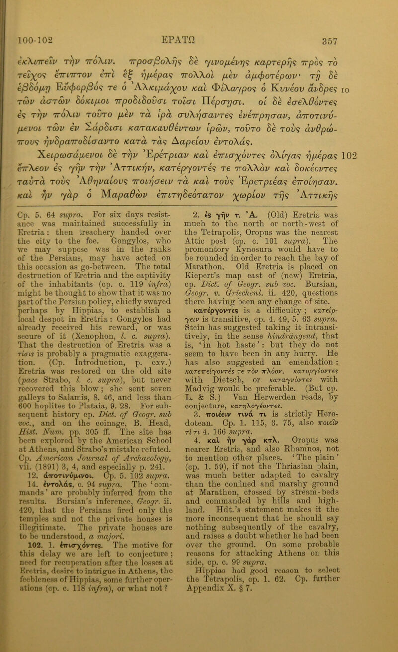6K\L7relv T^v ttoXlv. irpoajBdKrjfi 8e <^iLvoiikvr)^ Kapreprj^ tt/do? to relyo^ eirLiTTOv eVt r^piepa^ iroXkol pbev apL^orepwv' rfj Be k^Bopbp ^v(f)op^o<i T€ 0 AXKLpid'^ov KoX ^L\.aypo<i 6 J^vveov dvBpe^ lo roiv doTCOv BoKLpLOL TTpoBiBovcn rolau Ylepcrpai. oi Be eae\66vTe<; €9 T^v TToiXtv TOVTO p^ev TO, ipd cTv\rj<TavTe<i ive'Trprjcrav, diroTivv- pevoL Twv ev SdpBiai KaraKavOevrcov ipoiv, tovto Be rov<; dvOpco- 7TOU9 'qvBpa'iroBiaavro Kara ra? Aapeiov ivro\d<;. 'KeLpwadpevoi Be r^v '^perpiav koX enria'^ovre^ 6\Lya^ r^pepa^ 102 ^\eov €9 y^v r^v 'Attiki^v, Karepyovre^ re ttoWov Kal BoKeovre^ ravrd T009 'AOrjvaiov^ 'jroirjaeiv rd koX rov<; ’E|0er/3t€a9 iTrourjcrav.. Kol yap 0 AiapaOdiV eTriTTjBeoTaTOV '^coptov T779 ’ArrLKrj'^ Cp. 5. 64 supra. For six days resist- ance was maintained successfully in Eretria: then treachery handed over the city to the foe. Gongylos, who we may suppose was in the ranks of the Persians, may have acted on this occasion as go-between. The total destruction of Eretria and the captivity of the inhabitants (cp. c. 119 infra) might be thought to show that it was no part of the Persian policy, chiefly swayed {)erhaps by Hippias, to establish a ocal despot in Eretria: Gongylos had already received his reward, or was secure of it (Xenophon, 1. c. supra). That the destruction of Eretria was a rf(7ts is probably a pragmatic exaggera- tion. (Cp. Introduction, p. cxv.) Eretria was restored on the old site {pace Strabo, 1. c. supra), but never recovered this blow; she sent seven galleys to Salamis, 8. 46, and less than 600 hoplites to Plataia, 9. 28. For sub- sequent history cp. Diet, of Geogr. sub voc., and on the coinage, B. Head, Hist. Num. pp. 305 ff. The site has been explored by the American School at Athens, and Strabo’s mistake refuted. Cp. American Journal of Archaeology, vii. (1891) 3, 4, and e^ecially p. 241. 12. dTTOTivvfirvoi. Cp. 5. 102 supra. 14. IvToXds, c. 94 supra. The ‘ com- mands ’ are probably inferred from the results. Bursian’s inference, Geogr. ii. 420, that the Persians fired only the temples and not the private houses is illegitimate. The private houses are to be understood, a majori. 102. 1. 4Tri.<rx<5vT€s. The motive for this delay we are left to conjecture ; need for recuperation after the losses at Eretria, desire to intrigue in Athens, the feebleness of Hippias, some furtlier oper- ations (cp. c. 118 infra), or what not? 2. €s yTiv T. ’A. (Old) Eretria was much to the north or north-west of the Tetrapolis, Oropus was the nearest Attic post (cp. c. 101 supra). The promontory Kynosura would have to be rounded in order to reach the bay of Marathon. Old Eretria is placed on Kiepert’s map east of (new) Eretria, cp. Diet, of Geogr. sub voc. Bursian, Geogr. v. Griechenl. ii. 420, questions there having been any change of site. KarepyovTCS is a difficulty; Karelp- ycLv is transitive, cp. 4. 49, 5. 63 supra. Stein has suggested taking it intransi- tively, in the sense hiTidrdngend, that is, ‘ in hot haste ’ : but they do not seem to have been in any hurry. He has also suggested an emendation KareTreLyovris re rbv ir\bov. Karopyiovres with Dietsch, or Karayvbvres with Madvig would be preferable. (But cp. L. & S.) Van Herwerden reads, by conjecture, KarrjKoyiovTcs. 3. TToUeiv Tivd Ti is strictly Hero- dotean. Cp. 1. 115, 3. 75, also iroietv tLtl i. 166 supra. 4. Kttl •Jjv ydp ktX. Oropus was nearer Eretria, and also Rhamnos, not to mention other places. ‘ The plain ’ (cp. 1. 59), if not the Thriasian plain, was much better adapted to cavalry than the confined and marshy ground at Marathon, ctossed by stream-beds and commanded by hills and high- land. Hdt.’s statement makes it the more inconsequent that he should say nothing subsequently of the cavalry, and raises a doubt whether he had been over the ground. On some probable reasons for attacking Athens on this side, cp. c. 99 supra. Hippias had good reason to select the Tetrapolis, cp. 1. 62. Cp. further Appendix X. § 7.