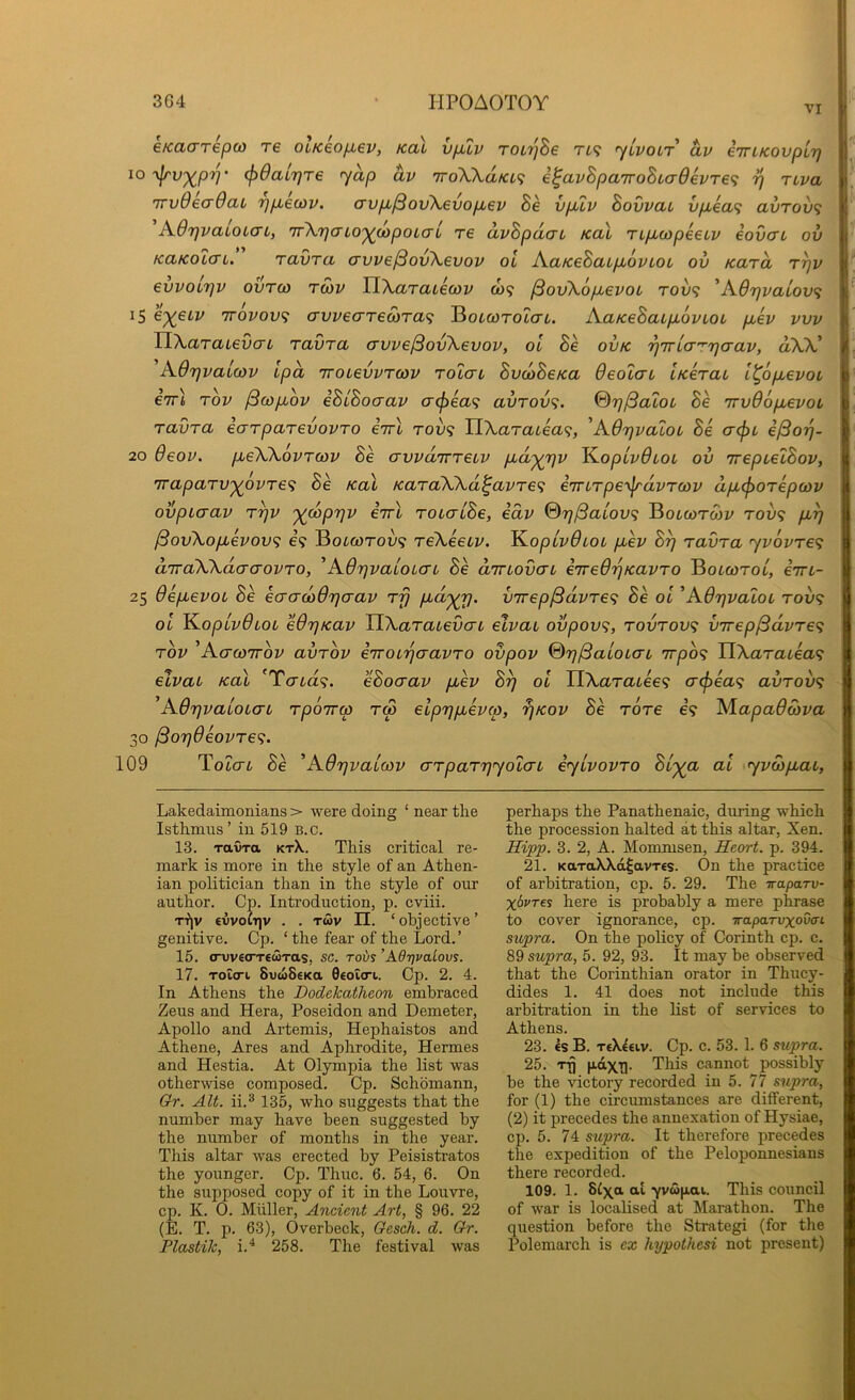 VI e/cacTTepco re OLKeo/xev, Kai vfilv TOirjhe TL<i fyLvoLT av iirLKODpur} iO‘\p'v^pr]' (f)6aLr)Te yap av 'iroXK.dia^ i^avSpa7roBLa6evre<; i] rtva TTvOecrOaL r)p,e(ov. crvp^^ov\6vop,ev Be vpuv Bovvau vp,ea<i avTov<} A.6rjvaLoLaL, 'jTXrjaLO')(dpoLal re dvBpdcn Kal ripbcopeeiv eovaL ov KaKolcn. Tavra avve^ovXevov ol AaKeBatpLovLoc ov Kara r^v evvoLTjv ovrco ro)v TLXaraLecov co? ^ovXopbevou roij<; 'A.6rjvaiov<i 1$ 6'^eLv irovov^ crvveaTeS)Ta<i BotwroZcri. AaKeBaLp,6vLot puev vvv TlAaTaievcTL ravra crvve/SovXevov, ol Be oiuc •p'KLcr^riaav, aXV A6rjvai(t)v tpd 'rroievvTcov tolctl BvoaBeica Oeolat iKerai l^opLevoL eirl Tov ^copLov iBlBocrav crcfiea^ avTOv<;. @7}/3aLOL Be TrvOopLevot ravra ecrrparevovro iirl tou? H\aratea<;, 'Adrjvatoi Be crcjn e^o-p- 20 6eov. pieWovrcov Be crwairreLV pud^rjv K.opLv0LOL ov TrepielBov, Traparv'^ovre<i Se Ka\ /caraWd^avre^ e7nrpe-\^dvra3v dpL(f>orepa)v ovpiaav r^v '^coprjv irrl rouaiBe, idv %r)^aLov<; Botwrwy tow? pLi] ^ovXopLevov<; e? Botcorou? reXeeiv. ^opivOtoL pLev B^ ravra jv6vre<; d'lraXXdacrovro, ^A6r)vaioicrL Be diTLOvcTL eired'pKavro Botwrot, iiri- 25 OepLevoL Be ecrcrooO'paav rfj pid'^rj. v7rep/3dvre<; Be ol ^AOr^valoi rov^ ol K.oplv6LOL eOrjKav TiXaraievaL elvat ovpov^, rovrov<; virep^dvre^i rov ^Actcottov avrov iiroiriaavro ovpov %rj^aioLCTL irpo^ TiXaratea^i elvai /cal 'Tcrta?. eBocrav puev By ol TlXaracee^ acfiea^ avrov<; ’AdrjvaiOLcn rpo7ra> rS elpypuevco, fjKov Be rore e? ALapadcova 30 ^O7}0eovre<;. 109 Tolctl Be ^A0rjvaLO)v crrparyyoLaL eylvovro Bl'^a al yvwpLaL, Lakedaimonians > were doing ‘ near the Isthmus’ in 519 B.c. 13. ravra Kr\. This critical re- mark is more in the style of an Athen- ian politician than in the style of our author. Cp. Introduction, p. cviii. r-f|v €vvoiT]v . . r«v II. ‘objective’ genitive. Cp. ‘ the fear of the Lord. ’ 15. (TwetrrtMras, sc. roi/s 'AdrjvaLovs. 17. roiart SvwSEKa Geotcn. Op. 2. 4. In Athens the Dodekatheon embraced Zeus and Hera, Poseidon and Demeter, Apollo and Artemis, Hephaistos and Athene, Ares and Aphrodite, Hermes and Hestia. At Olympia the list was otherwise composed. Cp. Schomann, Gr. Alt. ii.® 135, who suggests that the number may have been suggested by the number of months in the year. This altar was erected by Peisistratos the younger. Cp. Thuc. 6. 54, 6. On the supposed copy of it in the Louvre, cp. K. 0. Muller, Ancient Art, § 96. 22 (E. T. p. 63), Overbeck, Gesch. d. Gr. Plastik, i.^ 258. The festival was perhaps the Panathenaic, during which the procession halted at this altar, Xen. Hipp. 3. 2, A. Mommsen, Heart, p. 394. 21. KaxaXXa^avTEs. On the practice of arbitration, cp. 5. 29. The iraparv- x6vt€s here is probably a mere phrase to cover ignorance, cp. Traparuxova-i supra. On the policy of Corinth cp. c. 89 supra, 5. 92, 93. It may be observed that the Corinthian orator in Thucy- dides 1. 41 does not include this arbitration in the list of services to Athens. 23. €S B. teX^eiv. Cp. c. 53. 1. 6 supra. 25. TT) pdxT|. This cannot possibly be the victory recorded in 5. 77 supra, for (1) the circumstances are different, (2) it precedes the annexation of Hysiae, cp. 5. 74 supra. It therefore precedes the expedition of the Peloponnesians there recorded. 109. 1. 8C\a al -yvcopai. This council of war is localised at Marathon. The question before the Strategi (for the Polemarch is ex hypothesi not present)