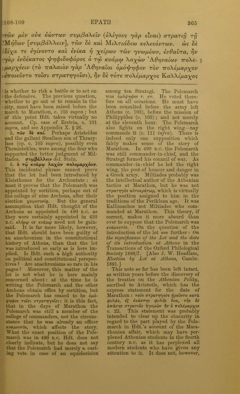 3G5 TOiv fjL€v ovK ecovTcov (7vjx^a\eLV (^6\Lyov<i y^p etvat^ aTpaTifj tt} jVIr/Bwt' [crvyLt^aWefi'], tmv Be Kal MtATiaSew Ke\ev6vTU)v. o)? Be Bi')(CL re eyivovTO /cal eviKa 'q '^elpcov tmv yvcopueojv, evOavra, yap evBeKaro^ ‘\frT]^LBo(f)6po(; 6 tS Kvdp.w \ay^o)v 'KOrjvaiwv iroXe- 5 pbap^eecv (to 'jra\aLov yap A.6r)vaiot, opLO-yjrrjcjiov tov iroXepLap'^ov enroiei/vro rolcn arpaTTjyocat), rjv Se rore iroXepLap'^of; KaWt/za^o? is whetlier to risk a battle or to act on the defensive. The previous question, whether to go out or to remain in the city, must have been raised before the march to Marathon, c. 103 supra; but of this point Hdt. takes virtually no account. Cp. case of Eretria, c. 101 supra, and see Appendix X. § 26. 3. Twv KttC. Perhaps Aristeides and the gallant Stesilaos son of Thrasy- laos (cp. c. 105 supra), possibly even Themistokles, w’ere among the foiir who supported the better judgment of Mil- tiades. <ru|ipdXX€iv del. Stein. 5. 6 Tw Kvdfjiw Xax«v iroXeftapxeeiv. This incidental phrase cannot prove that the lot had been introduced by Kleisthenes for the Archontate : at most it proves that the Polemarch was appointed by sortition, perhaps out of the college of nine Archons, after their election But the general assumption that Hdt. thought of the Archons as appointed in 490 B.c. as they were certainly appointed in 430 B.c. K\rip(f] or Kvdfjup need not be gain- said. It is far more likely, however, that Hdt. should have been guilty of an anachronism in the constitutional history of Athens, than that the lot was introduced so early as is here im- plied. Is Hdt. such a high authority on political and constitutional perspec- tives ? Are anachronisms so rare in his f)ages ? Moreover, this matter of the ot is not what he is here mainly concerned about: at the time he is writing the Polemarch and the other Archons obtain office by sortition, but the Polemarch has ceased to be 6/16- ^t)<pos Totcn arpartlyoiffi: it is this fact, that in the days of Marathon the Polemarch was still a member of the college of commanders, not the circum- stance that he was already an officer Kvafievrds, which affects the story. What the exact position of the Pole- march was in 490 B.c. Hdt. does not clearly indicate, but he does not say that the Polemarch had merely a cast- ing vote in case of an equidecision among ten Strategi. The Polemarch was 6fi6\p7]^os T. (XT. He voted there- fore on all occasions. He must have been consulted before the army left Athens (c. 103), before the mission of Philippides (c. 105) ; and not merely at the eleventh hour. The Polemarch also fights on the right wing—nay commands it (c. Ill infra). There is indeed only one supposition which fairly makes sense of the story of Marathon. In 490 B.c. the Polemarch was still commander-in-chief, and the Strategi formed his council of war. As commander-in-chief he led the right wing, the post of honour and danger in a Greek army. Miltiades probably was the intellectual author of the Athenian tactics at Marathon, but he was not (XTparriybs alrroKpdrtjp, which is virtually the position assigned to him in the traditions of the Periklean age. It was Kallimachos not Miltiades who com- manded at Marathon. This theory, if correct, makes it more absurd than ever to suppose that the Polemarch was Kvapevrbs. On the question of the introduction of the lot see further : On the significance of the Lot and the date of its introduction at Athens in the Transactions of the Oxford Philological Society 1886/7. [Also J. W. Headlam, Election hy Lot at Athens, Cambr. 1891.] This note so far has been left intact, as written years before the discovery of the treatise on the Athenian Polity, ascribed to Aristotle, which has the express statement for the date of Marathon : rovs (TTparriyovs ypovvro /caret <f)v\ds, iKd(XTT}S (pvXrjs ^va, rys 8b airdcxTis (XTparids riyeixCov 6 iroXbfmpxos c. 22. This statement was probably intended to clear up the obscurity in regard to the part played by the Pole- march in Hdt.’s account of the Mara- thonian affair, which may have per- plexed Athenian students in the fourth century b.c. as it has perplexed all modern students who have given any attention to it. It does not, however.