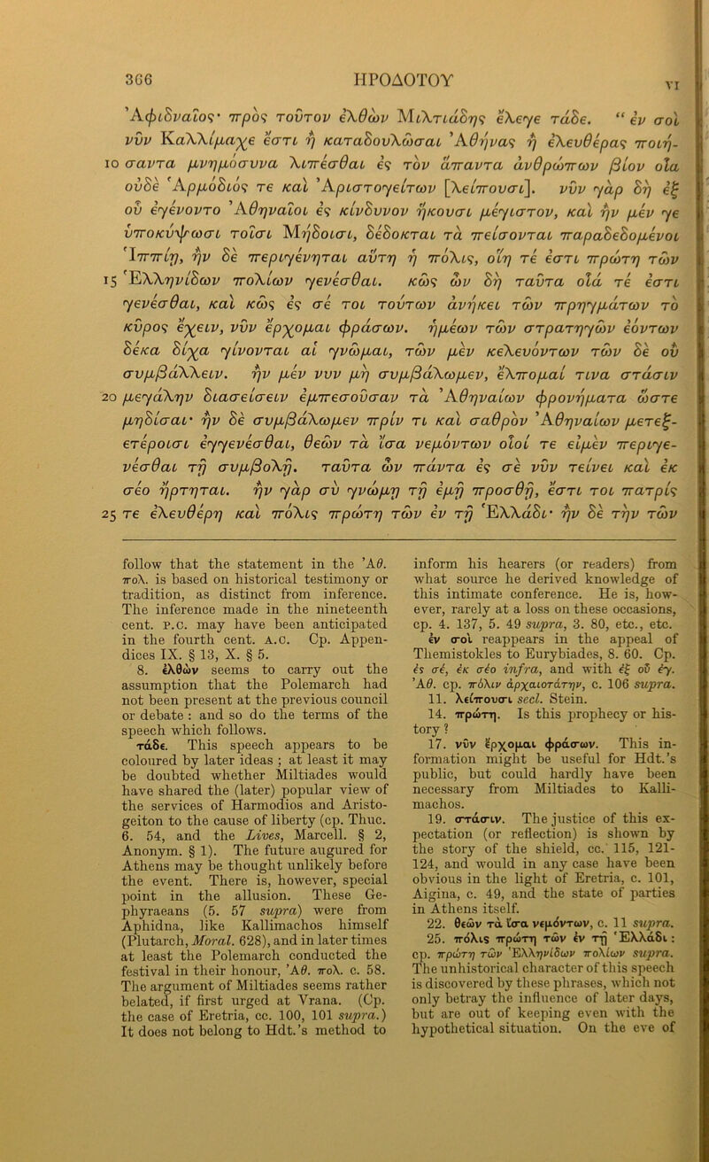 VI 'A(j)iBvato9’ 7T/3o<? TOVTOV €\6mv cXcyc rdSe. “ip aol pvp KaWifxa'^e eart ^ KaraBovXioaaL '‘A6r}va<i 7) iXev6epa^ Trotij- 10 cravTa fivrjfxoavva XiirecrdaL e’9 top dirapra dpOpcoTToop /Slop ola ovSe 'AppLoBi6<; T€ Kal 'ApLaroyelrcop {XeiTrovai']. pvp yap B^ ov iyepoPTO AOrjpaLOi e? kLpBvpop T^Kovai pbeyLcrrop, Kal rjp p,ep ye v7roKV7/ru)(7L TOLCTL IS/lrjBoLCTi, BeBoKTai rd ’rreiaopraL irapaBeBopLepoL ^iTTiriy, rjp Be TrepLyeprjrai avrr] r] 7r6Xi<;, oltj re ean irpairr} tmp 15 ^XXrjPLBcop ttoXlcop yepecrdai. kco^ S)p Bp ravra old re eart yepeadai, kol ko)<; €9 ere roi tovtcop dppKei rdiP irp^ypidrcop to Kvpo^ e-^etp, PVP ep'^opbai ^pdacop. ppuecop tmp arparpySiP eoprcop BeKa Bi'ya y/poprai al ypcbpLat, rcop puep KeXevoPTWP roiP Be ov crvp^^dXXetp. pp puep pvp pip crvpi^dXcopiep, eXiropt^aL rupa errdenp 20 pceydXpp BiaaeLo-eiP epiTreavvaav tcl ^AOppaicap ^popppiara ware pipBicrat' pp Be crvpi^dXcopiep TrptP tl Kal craOpop ’AOppaicop piere^- erepoio-L eyyepeaOai, Oecop rd tcra pepiopreop oloi re elpiep irepiye- peaOaL rfj avpb^oXfj. ravra o)P irdpra 69 ae pvp relpeu Kal ck (xeo pprprai. pp ydp erv ypoopip rfj ipup irpoaOfj, ean rot irarpA 25 re eXevdepp Kal iroXi^ irpcorp rSip ep rfj 'EXXaSt* pp Be rpp rcop follow that the statement in the ’A8. To\. is based on historical testimony or tradition, as distinct from inference. The inference made in the nineteenth cent. P.c. may have been anticipated in the fourth cent. A.c. Cp. Appen- dices IX. § 13, X. § 5. 8. 4X0WV seems to carry out the assumption that the Polemarch had not been present at the previous council or debate : and so do the terms of the speech which follows. rdSe. This speech appears to be coloured by later ideas ; at least it may be doubted whether Miltiades would have shared the (later) popular view of the services of Harmodios and Aristo- geiton to the cause of liberty (cp. Thuc. 6. 54, and the Lives, Marcell. § 2, Anonym. § 1). The future augured for Athens may be thought unlikely before the event. There is, however, special point in the allusion. These Ge- phyraeans (5. 57 supra) were from Aphidna, like Kallimachos himself (Plutarch, Moral. 628), and in later times at least the Polemarch conducted the festival in their honour, ’Ad. ttoX. c. 58. The argument of Miltiades seems rather belated, if first urged at Vrana. (Cp. the case of Eretria, cc. 100, 101 supra.) It does not belong to Hdt.’s method to inform his hearers (or readers) from what source he derived knowledge of this intimate conference. He is, how- ever, rarely at a loss on these occasions, cp. 4. 137, 5. 49 supra, 3. 80, etc., etc. Iv crol reappears in the appeal of Themistokles to Eurybiades, 8. 60. Cp. ai, iK aio infra, and with o5 #7. ’Ad. cp. itAKlv dpxaLordrrjv, c. 106 supra. 11. Xetirovcri seel. Stein. 14. irpwTT]. Is this prophecy or his- tory ? 17. vvv ^pxopai 4>pdo-(ov. This in- formation might be useful for Hdt.’s public, but could hardly have been necessary from Miltiades to Kalli- machos. 19. (rrdo-iv. The justice of this ex- pectation (or reflection) is shown by the story of the shield, cc.' 115, 121- 124, and would in any case have been obvious in the light of Eretria, c. 101, Aigina, c. 49, and the state of jiarties in Athens itself. 22. 0€a)v TO. I'tra vepdvrwv, c. 11 supra. 25. irdXis irptoTT) tmv Iv Tjj 'EXXdSi: cp. Trpihrr] rdv '^Wrjvldwv ttoXLwv supra. The unhistorical character of this speech is discovered by these phrases, which not only betray the influence of later days, but are out of keeping even with the hypothetical situation. On the eve of