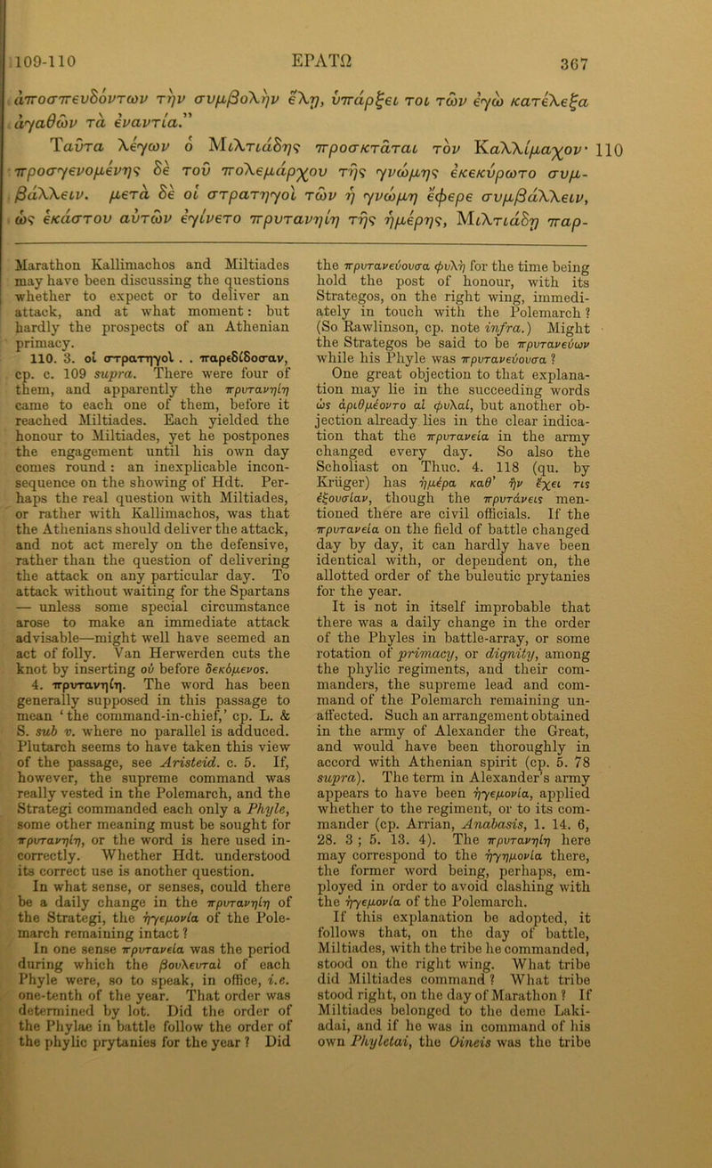 3C7 a'lrocT'KevhovTCdv rrjv avfx^oXr^v eXy, virdp^eu rot, rwv iy^ KarkXe^a .dyaOcov rd ivavria.” Tavra Xeycov 6 XUXrLd8r]<^ TTpoaKrarat rbv KaXXip,a‘)(^ov' 110 Trpoayevopevrjt; Be rod noXepdp'^ov rrj<; yvcbprj^i eKeKvpcoTO avp,- PdXXeiv. pLerd Be ol arpar^yol to)v rj yvcbpLrj e^epe avpjSdXXeiv, W9 eKdarov avTOiV iyivero 'irpvTav'qir) rrj<; 7)p,ep7]<;, M.LXTidBp Trap- Marathon Kalliniachos and Miltiades may have been discussing the questions whether to expect or to deliver an attack, and at what moment: but hardly the prospects of an Athenian primacy. 110. 3. ol oTpaTT]yol . . irapeSlSocrav, cp. c. 109 mpra. There were four of them, and apparently the -irpvTavTjlTj came to each one of them, before it reached Miltiades. Each yielded the honour to Miltiades, yet he postpones the engagement until his own day comes round: an inexplicable incon- sequence on the showing of Hdt. Per- haps the real question with Miltiades, or rather wdth Kallimachos, was that the Athenians should deliver the attack, and not act merely on the defensive, rather than the question of delivering the attack on any particular day. To attack without waiting for the Spartans — unless some special circumstance arose to make an immediate attack advisable—might well have seemed an act of folly. Van Herwerden cuts the knot by inserting ov before dcKSfievos. 4. irpxrravqlT]. The word has been generally supposed in this passage to mean ‘the command-in-chief,’ cp. L. & S. sub V. where no parallel is adduced. Plutarch seems to have taken this view of the passage, see Aristeid. c. 5. If, however, the supreme command was really vested in the Polemarch, and the Strategi commanded each only a Phyle, some other meaning must be sought for -irpvravylrj, or the word is here used in- correctly. Whether Hdt. understood its correct use is another question. In what sense, or senses, could there be a daily change in the TrpvravyLrj of the Strategi, the yyefiovla of the Pole- march remaining intact ? In one sense irpvTavda was the period during which the povXevral of each Phyle were, so to speak, in office, i.e. one-tenth of the year. That order was determined by lot. Did the order of the Phylae in battle follow the order of the phylic prytanies for the year ? Did the TrpvTav€ijov(ra for the time being hold the post of honour, with its Strategos, on the right wing, immedi- ately in touch with the Polemarch ? (So Rawlinson, cp. note infra.) Might the Strategos be said to be rrpvTOLveiojv while his Phyle was irpvTavei/ovca ? One great objection to that explana- tion may lie in the succeeding words cis apidp.iovTo ai (pvXai, but another ob- jection already lies in the clear indica- tion that the irpvTaveia in the army changed every day. So also the Scholiast on Thuc. 4. 118 (qu. by Kruger) has yfi^pa Kad’ fjv i^ovalav, though the TrpvTdveis men- tioned there are civil officials. If the Trpvravela on the field of battle changed day by day, it can hardly have been identical with, or dependent on, the allotted order of the buleutic prytanies for the year. It is not in itself improbable that there was a daily change in the order of the Phyles in battle-array, or some rotation of primacy, or dignity, among the phylic regiments, and their com- manders, the supreme lead and com- mand of the Polemarch remaining un- affected. Such an arrangement obtained in the army of Alexander the Great, and would have been thoroughly in accord with Athenian spirit (cp. 5. 78 supra). The term in Alexander’s army appears to have been yyeyovla, applied whether to the regiment, or to its com- mander (cp. Arrian, Anabasis, 1. 14. 6, 28. 3 ; 5. 13. 4). The TrpvravyLr] here may correspond to the Tj-yripLovLa there, the former word being, perhaps, em- ployed in order to avoid clashing with the yyefiovla of the Polemarch. If this explanation be adopted, it follows that, on the day of battle, Miltiades, with the tribe he commanded, stood on the right wing. What tribe did Miltiades command ? What tribe stood right, on the day of Marathon ? If Miltiades belonged to the demo Laki- adai, and if he was in command of his own Pkylctai, the Oineis was the tribe