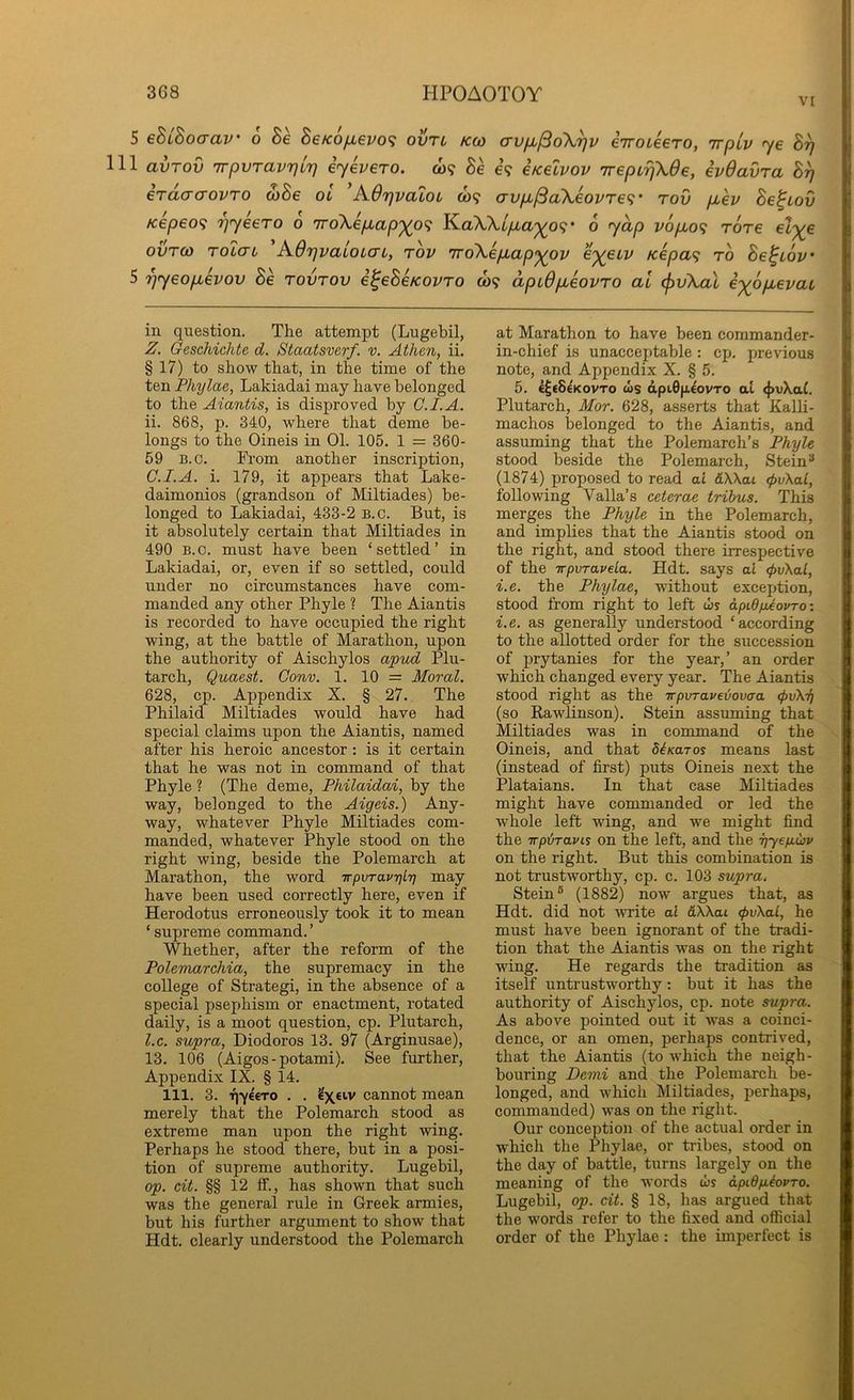 VI 5 eSiSocrav' 6 Be Be/c6fievo<i ovtl kco avfx^oX^v eVoteero, irpiv ye B^ 111 avTov TrpvTavrjLT} eyevero. w? 8e e? iKelvov ireptriXOe, ivOavra B^ erdacrovTo wBe oi A.drjva2oL to? avpi^aXeovTe<;' rov p-ev Be^Lov Kepeo<i 7]yeero o iroXepap'yo'^ KaXX/yu,a^09 • o yap vopo^ rore ovTco TOLCTL A.6r]valoi(Ti, rov 7ToXepap<^ov e'^euv Kepa<i to Be^iov 5 '^yeophov Be rovrov i^eBcKovro o)? dpiOpeovro at cf)vXal exopevat in question. The attempt (Lugebil, Z. Geschichte d. Staatsverf. v. Athen, ii. § 17) to show that, in the time of the ten Phylae, Lakiadai may have belonged to the Aiantis, is disproved by G.I.A. ii. 868, p. 340, where that deme be- longs to the Oineis in 01. 105. 1 = 360- 59 n.o. From another inscription, G.I.A. i. 179, it appears that Lake- daimonios (grandson of Miltiades) be- longed to Lakiadai, 433-2 b.o. But, is it absolutely certain that Miltiades in 490 B.c. must have been ‘settled’ in Lakiadai, or, even if so settled, could under no circumstances have com- manded any other Phyle ? The Aiantis is recorded to have occupied the right wing, at the battle of Marathon, upon the authority of Aischylos (X'pud Plu- tarch, Quaest. Gonv. 1. 10 = Moral. 628, cp. Appendix X. § 27. The Philaid Miltiades would have had special claims upon the Aiantis, named after his heroic ancestor : is it certain that he was not in command of that Phyle ? (The deme, Philaidai, by the way, belonged to the Aigeis.) Any- way, whatever Phyle Miltiades com- manded, whatever Phyle stood on the right wing, beside the Polemarch at Marathon, the word irpvrav'ql'q may have been used correctly here, even if Herodotus erroneously took it to mean ‘ supreme command. ’ Whether, after the reform of the PolemarcMa, the supremacy in the college of Strategi, in the absence of a special psephism or enactment, rotated daily, is a moot question, cp. Plutarch, l.c. supra, Diodoros 13. 97 (Arginusae), 13. 106 (Aigos-potami). See further. Appendix IX. § 14. 111. 3. T|-y€€TO . . cannot mean merely that the Polemarch stood as extreme man upon the right wing. Perhaps he stood there, but in a posi- tion of supreme authority. Lugebil, op. cit. §§ 12 ff., has shown that such was the general rule in Greek armies, but his further argument to show that Hdt. clearly understood the Polemarch at Marathon to have been commander- in-chief is unacceptable: cp. previous note, and Appendix X. § 5. 5. €^€8€kovto ws dpi0fi£ovTo at (}>vXat. Plutarch, Mor. 628, asserts that Kalli- machos belonged to the Aiantis, and assuming that the Polemarch’s Phyle stood beside the Polemarch, Stein ^ (1874) proposed to read at &\\ai <pv\al, following Valla’s ceterae tribus. This merges the Phyle in the Polemarch, and implies that the Aiantis stood on the right, and stood there irrespective of the irpyraveLa. Hdt. says at (f>v\al, i.e. the Phylae, without exception, stood from right to left ws apid/jdavro: i.e. as generally understood ‘according to the allotted order for the succession of prytanies for the year,’ an order which changed every year. The Aiantis stood right as the irporaveiovaa (pvXy (so Rawlinson). Stein assuming that Miltiades was in command of the Oineis, and that diKaros means last (instead of first) puts Oineis next the Plataians. In that case Miltiades might have commanded or led the whole left wing, and we might find the TTpiravis on the left, and the yysyuv on the right. But this combination is not trustworthy, cp. c. 103 supra^ Stein® (1882) now argues that, as Hdt. did not -write al AXXai <pv\al, he must have been ignorant of the tradi- tion that the Aiantis was on the right wing. He regards the tradition as itself untrustworthy; hut it has the authority of Aischylos, cp. note supra. As above pointed out it was a coinci- dence, or an omen, perhaps contrived, that the Aiantis (to which the neigh- bouring Demi and the Polemarch be- longed, and which Miltiades, perhaps, commanded) was on the right. Our conception of the actual order in which the Phylae, or tribes, stood on the day of battle, turns largely on the meaning of the words ws apidyiovTO. Lugebil, op. cit. § 18, has argued that the words refer to the fixed and official order of the Phylae: the imperfect is