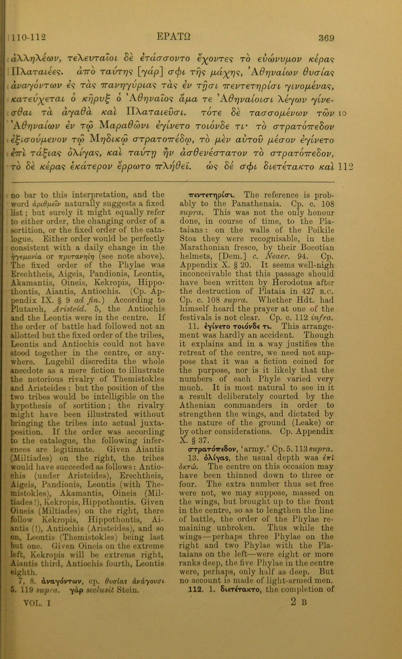 aX^'fj^icov, TeXevraioL Be erdo-aovTO e^oz/re? to evcovvfiov Kepa<i Yl\araiee<i. diro ravT7]<; [yap] <r(pL Tr}<; p,d'^r]<;, ’AOrjvaicov dvaia^ dvayovTcov e? ra? iravrjyvpia<i ra? iv Trjai TrepreTTjpLcri yLvop,eva^, Karev^eraL 6 Krjpv^ 6 'AOrjvalo^i dpLa re 'AOrjvaLOLcrL Xeycov yive- aQai I'd dyadd Ka\ YWaTaievcTL, Tore Be Tacrcropbevoov tmv io 'Ad7]vaLcov ev tm ^lapaOdiVL eyivero roiovBe tl' to o-rpaToireBov ■. i^Laovpievov rS AItjBlkm arpaTOireBcp, to p,ev avTov pbecrov eyLveTo : eVt Td^ta<i oXlya^;, Kal TavTrj dadeveaTaTOV to crTpaTOireBov, TO Be Kepa^ eKdTepov eppcoTO 'ifK.'pOei. to? Be a(f)L BieTeTa/CTO kol 112 no bar to this interpretation, and the word apid/xeiu naturally suggests a fixed list; but surely it might equally refer to either order, the changing order of a sortition, or the fixed order of the cata- logue. Either order would be perfectly consistent with a daily change in the ijyefjLovia or irpvTav7]lT] (see note above). The fixed order of the Phylae was Erechtheis, Aigeis, Pandionis, Leontis, Akamantis, Oineis, Kekropis, Hippo- thontis, Aiantis, Antiochis. (Cp. Ap- pendix IX. § 9 fin.) According to Plutarch, Aristeid. 5, the Antiochis and the Leontis were in the centre. If the order of battle had followed not an allotted but the fixed order of the tribes, Leontis and Antiochis could not have stood together in the centre, or any- where. Lugebil discredits the whole anecdote as a mere fiction to illustrate the notorious rivalry of Themistokles and Aristeides : but the position of the two tribes would be intelligible on the hypothesis of sortition; the rivalry might have been illustrated without bringing the tribes into actual juxta- position. If the order was according to the catalogue, the following infer- ences are legitimate. Given Aiantis (Miltiades) on the right, the tribes would have succeeded as follows: Antio- chis (under Aristeides), Erechtheis, Aigeis, Pandionis, Leontis (with The- mistokles), Akamantis, Oineis (Mil- tiades !), Kekropis, Hippothontis. Given Oineis (Miltiades) on the right, there follow Kekropis, Hippothontis, Ai- antis (!), Antiochis (Aristeides), and so on, Leontis (Themistokles) being last but one. Given Oineis on the extreme left, Kekropis will be extreme right, Aiantis third, Antiochis fourth, Leontis eighth. 7, 8. avaycivTwv, cp. dvalas &v6.yovffi 5. 119 supra, ydp seclusit Stein. VOL. I •rr€VT€TT]pt<ri. The reference is prob- ably to the Panathenaia. Cp. c. 108 sup7-a. This was not the only honour done, in course of time, to the Pla- taians: on the walls of the Poikile Stoa they were recognisable, in the Marathonian fresco, by their Boeotian helmets, [Dem.] c. Neaer. 94. Cp. Appendix X. § 20. It seems well-nigh inconceivable that this passage should have been written by Herodotus after the destruction of Plataia in 427 B.c. Cp. c. 108 supra. Whether Hdt. had himself heard the prayer at one of the festivals is not clear. Cp. c. 112 infra. 11. eyiv€To toi6v8€ ti. This arrange- ment was hardly an accident. Though it explains and in a way justifies the retreat of the centre, we need not sup- pose that it was a fiction coined for the purpose, nor is it likely that the numbers of each Phyle varied very much. It is most natural to see in it a result deliberately courted by the Athenian commanders in order to strengthen the wings, and dictated by the nature of the ground (Leake) or by other considerations. Cp. Appendix X. § 37. <rrpaT(57r€8ov, ‘army.’ Cp. 5.supra. 13. oXCyas, the usual depth was iirl 6kt(1). The centre on this occasion may have been thinned down to three or four. The extra number thus set free were not, we may suppose, massed on the wings, but brought up to the front in the centre, so as to lengthen the line of battle, the order of the Phylae re- maining unbroken. Thus while the wings—perhaps three Phylae on the right and two Phylae with the Pla- taians on the left—were eight or more ranks deep, the five Phylae in the centre were, perhaps, only half as deep. But no account is made of light-armed men. 112. 1. 8uT^TaKTo, the comj)letion of 2 B