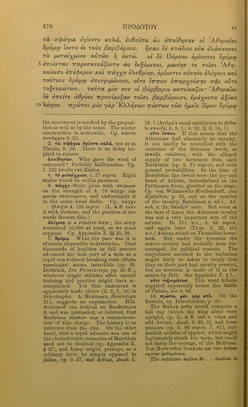 VI 1 ra a^ayia eyivero KoXd, ivOavra o)9 d’jreidrjaav ol 'A6r]valoi | Bpoficp L6VTO 69 TOU9 fSap^dpov^i. ^aav Be ardBuoi ovk e\daaove<i j TO p-erai'^p^iov avroiv rj oktu). ol Be llepcrac opeovre^ Bpopto 5 eTTLOvra^ TrapecrKevd^ovro <09 Be^opevoi, pavcrjv re rolat 'A6rj- ; vaioLCTL eirecfiepov Kal ivdyyy 6\e6pL7jv, 6peovre<; avrov^ oXlyovi Kal | TOOTOU9 Bpopw e7T€Lyopevov<;, ovre lttttov virap'^ovarj^; acpL ovre i To^evpdroiv. ravra pev vvv ol fSdpjBapoi KarelKa^ov' 'AdrjvaloL 10 \oyov. TrpcoToc pev yap ^I^Wtjvcov irdvrcov rcov rjpel^ cBpev Bpopo) the movement is marked by the preposi- tion as well as by the tense. The neuter construction is noticeable. Cp. irdvres ireTd.xo.To 9. 33. 2. TO, <r4>ayia k^/lvero KaXd, not as at Plataia, 9. 36. There is no delay im- plied in eyLvero. direCOTicrav. Who gave the word of command ? Probably Kallimachos. Cp. 7. 122 CLTreldt] hirb ^ip^eu). 4. TO |A€Taixp,iov, c. 77 supra. Eight stades would be milUa passuum. 6. TrdyX'u Stein joins with iiri<pepov on the strength of 8. 10 Trd.yxv (f(f>L p.avLt]v iirevelKavres, and understands it in the sense hand duhie. Cp. Trdyxv . . ifkiTL^ov 4. 135 supra. (L. & S. take it with dXeOpitjr, and the position of the words favours this.) oXlyovs is a relative term ; the army numbered 10,000 at least, as we must suppose. Cp. Appendix X. §§ 25, 26. 7. 8pd[i.C{). What the pace was it is of course impossible to determine. That thousands of hoplites in full armour advanced the best part of a mile at a rapid run without breaking rank (ddpdoi irpoaipu^ar) seems incredible (cp. H. Delbriick, Die Perserhriege, pp. 55 ff.), whatever single athletes after special training and practice might have ac- comjjlished. Yet this statement is apparently made thrice (11. 3, 7, 10) in this chapter. A. Mommsen, Heortologie 211, suggests an explanation. Hdt. witnessed the festival on Boedromion 6, and was persuaded, or inferred, that 'Bo7]dp6pua irip,ireiv was a commemora- tion of this charge. The history is an inference from the rite. On the other hand, that a rapid advance was one of the characteristic memories of Marathon need not be doubted (cp. Appendix X. § 27), and dp6p,cp might, perhaps, as a military term, be simply opposed to pdSrjv, cp. 9. 57, and Arrian, Anab. 5. 16. 1 (Arrian’s usual antitheton to pdbrjv is o-ttouSt), 3. 8, 1, 4. 23, 2, 5. 14, 1). oijT€ ICinrou. If this means that the Athenians had absolutely no cavalry, it can hardly be reconciled with the existence of the Solonian imreh, or ivTrdda TeXovvres, with the alleged supply of two horsemen from each Naukraria (cp. 5. 71 supra), and with general probabilities. In the time of Herodotus the imreh were the joy and boast of Athens, immortalised on the Parthenon frieze, glorified on the stage, Cp. von Wilamowitz-Moellendorff, Aus Kydathen, p. 24, and on the number of the cavalry, ^wlinson n. ad 1., ’A6. TToX. c. 24, Sandys’ note. But even at the best of times the Athenian cavalry was not a very important arm of the service. In 511 B.c., 5. 63 supra, and again later (Thuc. 2. 22, 431 B. c.) Athens relied on Thessahan horse- men. But under the tyrannis the native cavalry had probably been dis- couraged, for political reasons. The conjectures ascribed to the barbarian might fairly be taken to imply that they on their part had cavalry present, but no mention is made of it in the action by Hdt. See Appendix X. § 7. otixe TO^€V[j.dTcov. This want Athens supplied apparently before the battle of Plataia, see 9. 60. 10. irpoiToi ydp ktX. On the formula, cp. Introduction, p. civ. The ecrdys would comprise a tall cap (which the king alone wore upright, cp. L. & S. sub v. ndpa and add Arrian, Anab. 3. 25, 3), and loose trousers (cp. 5. 94 supra, 7. 61), out- landish articles of apparel, which might legitimately shock the taste, but could not damp the courage, of the Hellenes. Van Herwerden brackets Kal robs dvdpas rabryv ■fjffOrip.ivovs. The sentence irpCoToi 8i . . d/coOcrai is