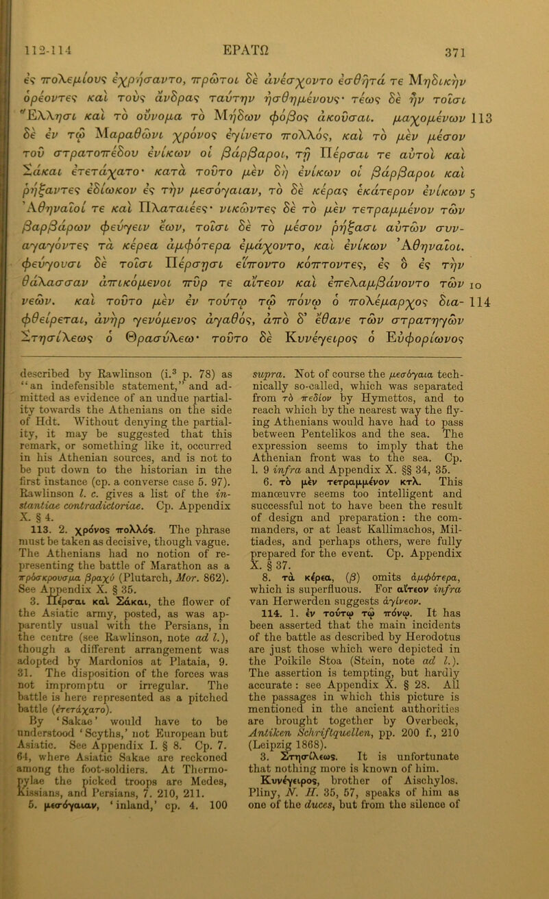fc'9 TToXe/xtov? ixP'WCLVTo, TTpoiTOL Be avea-^^ovTo eaOrjrd re 'MrjBiK^v 6peovre<i Kai rov<; dvBpa<; ravrrjv ‘^crdTjjjbevov'i' rew? Be yv rolau Kai TO ovvofia to MTjSfUl' <p6^o<i aKovcrai. jj,a'^ojJb€V(ov 113 ev T(p ^lapadcbi'i '^povo^ eycvero ttoXXo?, xal to fiev ixecrov Tov arparoTreBov ivUcov oi ^dp^apoi, ttj Uepaai, re avrol Kal SaKai ererd^aTO' Kara rovro pLev Bi] evLKcov ol ^dp^apoi koli p7]^avTe<; eBlcoKov e? rrjv pLeaoyaiav, to Be Kepa^ CKdrepov evLKcov s 'AOrjualoL re Kal TlXaTaiee<;' vLKO)vre^ Be to pLev rerpapipuevov t5>v ^ap^dpwv (^evyeuv ecov, tol(tl Be to pieaov p-q^aab avroiv avv- ayayovre^i rd Kepea apbcfiorepa ipbd'^ovro, Kal eviKcov 'AOqvalob. (f>evyoucrL Be rolai Tleparjab eiirovTo /co7ttoi/t69, e? o e? rqv 6d\aaaav d'lrbKopbevob Trvp re atreov Kal irreXapb^dvovro roiv lo vecov. Kal rovro pbev ev rovTw rS rrovm 6 7ro\epbap'^o<i Bba- 114 (^deiperai, dvqp yev6pbevo<; dyaOo^, diro S' edave rwv arparqywv SrqcTLXeci)<i 6 (dpaavXeco' rovro Be J^vveyecpo'^ 6 Eo^op/coi/o? described by Rawlinson (i.® p. 78) as “an indefensible statement,” and ad- mitted as evidence of an undue partial- ity towards the Athenians on the side of Hdt. Without denying the partial- ity, it may be suggested that this remark, or something like it, occurred in his Athenian sources, and is not to be put down to the historian in the first instance (cp. a converse case 5. 97). Rawlinson 1. c. gives a list of the in- stantiae contradictoriae. Cp. Appendix X. § 4. 113. 2. xpovos TToXXos. The phrase must be taken as decisive, though vague. The Athenians had no notion of re- presenting the battle of Marathon as a irp6<TKpov(Tfjut ppaxu (Plutarch, Mor. 862). See Ajmendix X. § 35. 3. iLEpo-at Kal SdKai, the flower of the Asiatic army, posted, as was ap- parently usual with the Persians, in the centre (see Rawlinson, note ad 1.), though a different arrangement was adopted by Mardonios at Plataia, 9. 31. The disposition of the forces was not impromptu or irregular. The battle is here represented as a pitched battle (^Teraxaro). By ‘ Sakae ’ would have to be understood ‘Scyths,’ not European but Asiatic. See Appendix I. § 8. Cp. 7. 64, where Asiatic Sakae are reckoned among the foot-soldiers. At Thermo- pylae the picked troops are Medes, Kissians, and Persians, 7. 210, 211. 6. p.€<T(iYaiav, ‘inland,’ cp. 4. 100 supra. Not of course the p,ea-6yaia tech- nically so-called, which was separated from rb irediov by Hymettos, and to reach which by the nearest way the fly- ing Athenians would have had to pass between Pentelikos and the sea. The expression seems to imply that the Athenian front was to the sea. Cp. 1. 9 infra and Appendix X. §§ 34, 35. 6. TO |j.4v T€Tpafjinevov ktX. This manoeuvre seems too intelligent and successful not to have been the result of design and preparation: the com- manders, or at least Kallimachos, Mil- tiades, and perhaps others, were fully prepared for the event. Cp. Appendix X. § 37.^ 8. TOL K^pea, (/3) omits dficpdrepa, which is superfluous. For alr€ov iiifra van Herwerden suggests dybeov. 114. 1. €V TovTw T<S irdvw. It has been asserted that the main incidents of the battle as described by Herodotus are just those which were depicted in the Poikile Stoa (Stein, note ad L). The assertion is tempting, but hardly accurate : see Appendix X. § 28. All the passages in which this picture is mentioned in the ancient authorities are brought together by Overbeck, Antiken iSchriftqucllen, pp. 200 f., 210 (Leipzig 1868). 3. 2TH]<rC\€(os. It is unfortunate that nothing more is known of him. Kvvfycipos, brother of Aischylos. Pliny, N. IT. 35, 57, speaks of him as one of the duces, but from the silence of