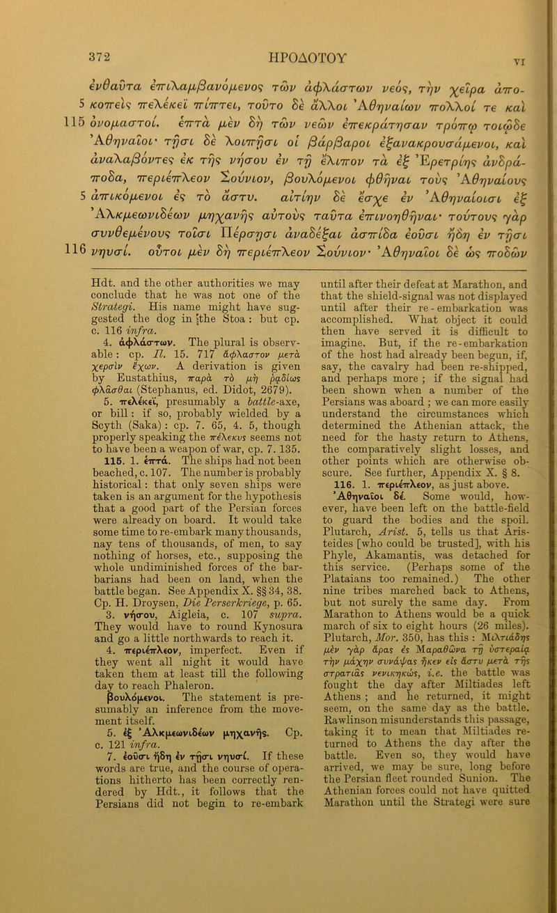 VI evOavTa e7rL\afi/3avo/j,evo<i tuv d(f)XdaTQ)v ve6<;, r^v '^elpa diro- 5 Koirel<i TreXeKei rriirreL, rovro Be dXXoL 'A6r]vai(ov ttoXXol re /cal 115 ovofiacrroi. eirra /aev B^ twv veoiv i'lreKpdr'qaav rpoirco rotwSe 'A07]vaLot‘ T-fjo-L Be XoLTrfjcn ol ^dp^apot e^avaKpovadp,evoL, koX dvaXa^ovTe<i e/c v'qaov ev rr} eXiirov ra ’Eper/iiT/? dvBpd- TToBa, 7repL€7rXeov ^ovvlov, /SovXopuevot (jid^vai Tov<f 'A6rjvalov<i 5 airLKop^evoi e? to dcTTV. atTLTjv Be ecr^e iv ’AOrjvaiOLcrL AXKp^ecovLBecov pL'p'^avrj^ avrov<i ravra eTrLvorjdrjvat' rovTov<i ydp (Tvvdep^evovf; tolctl YiepcrrjaL dvaBe^ai dairLBa eovcn tjBt} iv rfjcrL 116 vrjvaL. ovtol p,ev B^ TrepieTrXeov ^ovvlov 'AdTjvatoL Be w? iroBoiV Hdt. and the other authorities we may conclude that he was not one of the Strategi. His name might have sug- gested the dog in sthe Stoa : but cp. c. 116 infra. 4. d<|>Xd(rT<ov. The plural is observ- able : cp. II. 15. 717 &(pi\aaTOP gerh Xepcrli' X derivation is given by Eustathius, irapa. rb p,^ pg.dloos (pXdcrdaL (Stephanus, ed. Didot, 2679). 5. ireX€K€’C, presumably a battle-axe, or bill; if so, probably wielded by a Scyth (Saka) : cp. 7. 65, 4. 5, though properly speaking the TrAe/cus seems not to have been a weapon of war, cp. 7.135. 116. 1. Iirrd. The ships had not been beached, c. 107. The number is probably historical; that only seven ships were taken is an argument for the hypothesis that a good part of the Persian forces were already on board. It would take some time to re-embark many thousands, nay tens of thousands, of men, to say nothing of horses, etc., supposing the whole undiminished forces of the bar- barians had been on land, when the battle began. See Appendix X. §§ 34, 38. Cp. H. Droysen, Die Perserkriege, p. 65. 3. VTjcrov, Aigleia, c. 107 supra. They would have to round Kynosura and go a little northwards to reach it. 4. 'irepU'TrXeov, imperfect. Even if they went all night it would have taken them at least till the following day to reach Phaleron. PouXopevoi. The statement is pre- sumably an inference from the move- ment itself. 5. ’AlXk[1€0)Vi8^WV |JiT])(^avrJs. Cp. c. 121 infra. 7. lov(Tt l^Sr] ev Tfjert vt]u(rt. If these words are true, and the course of opera- tions hitherto has been correctly ren- dered by Hdt., it follows that the Persians did not begin to re-embark until after their defeat at Marathon, and that the shield-signal was not displayed until after their re - embarkation was accomplished. What object it could then have served it is diflBcult to imagine. But, if the re - embarkation of the host had already been begun, if, say, the cavalry had been re-shipped, and perhaps more ; if the signal had been shown when a number of the Persians was aboard ; we can more easily understand the circumstances which determined the Athenian attack, the need for the hasty return to Athens, the comparatively slight losses, and other points which are otherwise ob- scure. See further. Appendix X. § 8. 116. 1. ‘7r€pi£uX€ov, as just above. ’A0T|vaioi 8£. Some would, how- ever, have been left on the battle-field to guard the bodies and the spoil. Plutarch, Arist. 5, tells us that Aris- teides [who could be trusted], with his Phyle, Akamantis, was detached for this service. (Perhaps some of the Plataians too remained.) The other nine tribes marched back to Athens, but not surely the same day. From Marathon to Athens would be a quick march of six to eight hours (26 miles). Plutarch, Mor. 350, has this : MiXticISt/s pbv yap dpas is Mapaduva ip varepalq. T7]v pd-xw (Tvudxl/as ijKev els darv perd rrjS ffTparids vepLKTjKibs, i.e. the battle was fought the day after Miltiades left Athens ; and he returned, it might seem, on the same day as the battle. Rawlinson misunderstands tliis passage, taking it to mean that Miltiades re- turned to Athens the day after the battle. Even so, they would have arrived, we may be sure, long before the Persian fleet rounded Sunion. The Athenian forces could not have quitted Marathon until the Strategi were sure