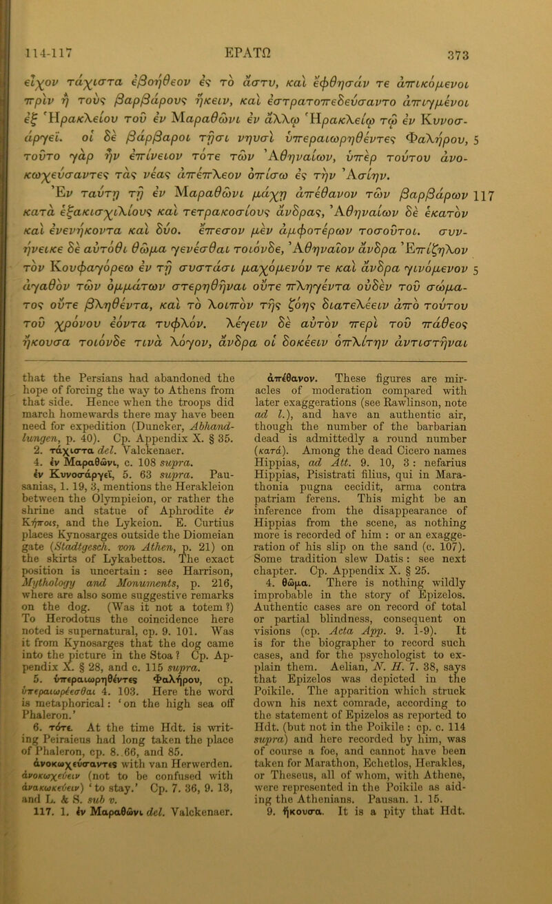 114-117 EPATfi el)(ov rd^Lara e^orjOeov e? to darv, kol e^Orjcrdv re aTTLKo/xevoc Trplv rj rov<; ^ap^dpov^ ^kslv, Kal iarparoTrehevaavro uTnypLevoL 'HpaKXeiov rov iv XlapaOS>vL iv dX\(p 'HpaKXelw rw iv Y^vvoa- dpyei. oi he ^dpjSapoL rpai vrjval v7repaicop7)d€vr€<; ^aXypov, 5 rovTO yap rjv eTriveiov rare rSiv 'AOrjvaccov, virep tovtov dvo- KdJ'^evcravTe^ ra? vea'^ drreTrXeov ottlo-o} 69 r^v 'AaLrjv. ’Ei/ ravry rp ev XlapadwvL p^d^p direOavov tmv ^ap^dpwv 117 Kara k^aKia'^iXiov^ Kal rerpaKoa-LOV^i dvhpa^, 'AOpvaicov he eKarov Kol evevpKovra Kal hvo. €7reaov pev dp^orepcov rocrovrot. avv- pveiKe he avroOi dwpa yeveadai roiovhe, 'AOpvalov dvhpa 'YttlI^pXov rov Yov^ayopeco ev rp avardai pa'^opevov re Kal dvhpa yivopevov 5 dyaOov rcov oppdrcov areppOpvai ovre ifXpyevra ovhev rov crcopa- ro<f ovre ^XpOevra, Kal ro Xolttov t^9 ^0779 htareXeeiv avro rovrov rov '^ovov eovra rv<f>X6v. XeyeLv he avrov Trepl rov 7rddeo<; pKovcra roLovhe nvd Xoyov, dvhpa ol hoKeeiv oirXlrpv dvrLarrjvai that the Persians had abandoned the hope of forcing the way to Athens from that side. Hence when the troops did march homewards there may have been need for expedition (Duncker, Abhand- lungen, p. 40). Cp. Appendix X. § 35. 2. raxio-Ta del. Valckenaer. 4. €v MapaOwvi, c. 108 stipra. €v Kwoo-apycl, 5. 63 supra. Pau- sanias, 1. 19, 3, mentions the Herakleion between the Olympieion, or rather the shrine and statue of Aphrodite iv KT^ots, and the Lykeion. E. Curtius places Kynosarges outside the Diomeian gate (Stadtgesch. von Athen, p. 21) on the skirts of Lykabettos. The exact position is uncertain: see Harrison, Mythology and Monuments, p. 216, where are also some suggestive remarks on the dog. (Was it not a totem ?) To Herodotus the coincidence here noted is supernatural, cp. 9. 101. Was it from Kynosarges that the dog came into the picture in the Stoa ? Cp. Ap- pendix X. § 28, and c. 115 supra. 5. {nr«patcopT)0^T€s ^•aX'^pov, cp. virepaiujpiecrdai 4. 103. Here the word is metaphorical: ‘ on the high sea off Phaleron.’ 6. t6t€. At the time Hdt. is writ- ing Peiraieus had long taken the place of Phaleron, cp. 8. . 66, and 85. dvoKu>x<v«ravT€S with van Herwerden, avoKUTxebeiv (not to be confused with dvaKbjKetieiv) ‘to stay.’ Cp. 7. 36, 9. 13, and L. & S. sub v. 117. 1, MapaOuvi del. Valckenaer. aTT^Gavov. These figures are mir- acles of moderation compared with later exaggerations (see Rawlinson, note ad 1.), and have an authentic air, though the number of the barbarian dead is admittedly a round number (Kard). Among the dead Cicero names Hippias, ad Att. 9. 10, 3 : nefarius Hippias, Pisistrati filius, qui in Mara- thonia pugna cecidit, arma contra patriam ferens. This might be an inference from the disappearance of Hippias from the scene, as nothing more is recorded of him : or an exagge- ration of his slip on the sand (c. 107). Some tradition slew Datis: see next chapter. Cp. Appendix X. § 25. 4. 0wp.a. There is nothing wildly improbable in the story of Epizelos. Authentic cases are on record of total or partial blindness, consequent on visions (cp. Acta App. 9. 1-9). It is for the biographer to record such cases, and for the psychologist to ex- plain them. Aelian, W. H. 7. 38, says that Epizelos was depicted in the Poikile. The apparition which struck down his next comrade, according to the statement of Epizelos as reported to Hdt. (but not in the Poikile : cp. c. 114 supra) and here recorded by him, was of course a foe, and cannot have been taken for Marathon, Echetlos, Heraklos, or Theseus, all of whom, with Athene, were represented in the Poikile as aid- ing the Athenians. Pausan. 1. 15. 9. i^Kovo-a. It is a pity that Hdt.