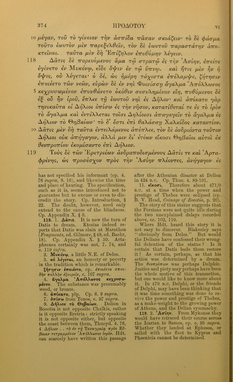 VI lo ^e^av, Tov to yeveiop r^v aaTriha Tracrav crKLa^etv to Be (fiaa/ia TOVTO ecovTov fiev Trape^e\6elv, tov Be ecovTOv TrapacrTaTTjv airo- KTelvai. TavTa puev B^ ^ttl^tjXov e'lrvOopL'qv Xeyeiv. 118 Autl^ Be 7ropevop,evo<i apba tm o'TpaTS i<} Ttjv 'KaLr}v, eTretVe eyheTO ev Mu/coVw, elBe o-\^lv ev tw ottvco. Kal ^tl<; p,ev r^v r) o-\[ri(f, ov XeyeTUL' 6 Be, co? ^jp^epr) Ta'^caTa eTreXapb'\^e, l^'pT'paLv eiroieeTO twv veoiv, evpo)v Be ev VTjjl ^oivLaarj ayaXpua ’AttoXXwi/o? 5 Ke-^pv(j(jdp,evov enTvvdaveTO oKoOev creavXifjpLevov eirj, 7rv66pevo<; Be e^ ov rjv Ipov, CTrXee tt} ecovTov vrjX e? ArjXov' Kal airiKaTO yap TTjVLKavTa ol ArfXLOL OTTLau) 69 T^v vrjaov, KaTaTiOeTai re e’9 to Ipov TO ayaXpua Kal ivTeXXcTai TOtai ArjXLoLcn airayayelv to ayaXpa 69 ArjXiov TO ®r)/3aLcov' to B’ ccttl iTrl BcCXdaar) XaX/ctSo9 KaTavTLOV. lo Aart9 p>ev B^ TavTa evTeCXdpbevo^ d'lre'TvXee, tov Be dvBpidvTa tovtov ArjXLOL ovK d'lT'^yayov, aXXd p,LV Bl iTecov etKOcri ©rj^aloL avTol eK OeoTTpoirLov eKOpLicravTO iirl ArjXiov. 119 Tou9 Be T03V ’Ep6T/Diect)y dvBpa'TvoBLapbhov^i AdTL<i t6 koX 'KpTa- <l>pev7]^, 0)9 7rpo(7e(X')(ov 7rpo9 t^v 'Acltjv TrXeovTe^, dv'^yayov e<^ has not specified his informant (cp. 4. 76 supra, 9. 16), and likewise the time and place of hearing. The specification, such as it is, seems introduced not to guarantee but to excuse or even to dis- credit the story. Cp. Introduction, § 22. The doubt, however, need only extend to the cause of the blindness. Cp. Appendix X. § 3. 118. 1. Adris. It is now the turn of Datis to dream. Ktesias indeed re- ports that Datis was slain at Marathon {Fragments, ed. Gilmore, § 49, ed. Baehr, 18). Cp. Appendix X. § 30. Arta- phrenes certainly was not, 7. 74, and c. 119 infra. 2. Mukovw, a little N.E. of Delos. 3. ov Xeyerat, an honesty or poverty in the tradition which is remarkable. ^f]TT]0'iv eiToUeTO, cp. iiroUero airox)- 8i]v ttoXK^v i^evpeiv, c. 107 supra. 4. &-ya\|Aa 'Att6X.Xwvos Ktxpvorw- p.€vov. The substance was presumably wood, or bronze. 6. airCKaro, pip. Cp. 6. 9 supra. 7. oirtcrw from Tenos, c. 97 supra. 9. AfjXiov tJ) 0i]paCtov. Delion in Boeotia is not opposite Chalkis, rather is it opposite Eretria : strictly speaking it is not opposite either, but opposite the coast between them, Thucyd. 4. 76, 4 AtJXioj/ . . rb iv HavaypaLq. irpbs EK- Poiav TeTpap.p.^vov 'A.irb'KKtovos lepdv. Hdt. can scarcely have written this passage after the Athenian disaster at DeUon in 424 B.c. Cp. Thuc. 4. 89-101. 11. €l'Koo-t. Therefore about 471/0 B.c. at a time when the power and prestige of Thebes were eclipsed (cp. B. V. Head, Coinage of Boeotia, p. 20). The story of this statue suggests that the Persians were not quite idle during the two unexplained delays recorded above, cc. 102, 110. Where Hdt. heard this story it is not easy to discover. Blakesley says “obviously from Delos.” But would the Delians have confessed their wrong- ful detention of the statue ? Is it certain that Datis bade them restore it ? As certain, perhaps, as that his action was determined by a dream. The Oeoirpbmov was perhaps Delphic. Justice and piety may perhaps have been the whole motive of this transaction, but one would like to know more about it. In 470 B.c. Delphi, or the friends of Delphi, may have been thinking that it was time something was done to re- vive the power and prestige of Thebes, as a make-weight to the growing power of Athens, and the Delian sjunmachj’^. 119. 2. ’A<r^T)v. From Mykonos they would have retraced their course across the Icarian to Samos, cp. c. 95 supra. Whether they landed at Ephesos, or sailed with the fleet to Kypros and Phoenicia cannot be determined.