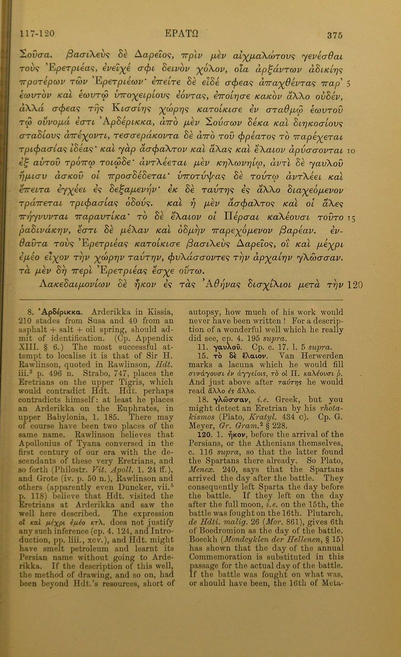 EPAT.Q ^ovcra. ^aai\€v<; Se Aap€to<i, irpXv piev al'^pLaXutTovf; yevicrOaL TOv<i Eip€Tpiea<i, eveZ'^e crept Betvov '^6\ov, ola ap^dvTcov dStKiTj^; 'irporepcov rcov 'Eperptecov' eVetre Se etSe cr<pea<; d'rrayOkvTa'^ ivap 5 ecovrov koX ewvrw ynTo^etpiov^ i6vTa<;, eVotT^cre ku/cov dXXo ovSev, dW.d (T(f>ea<; t/}? Kto'crt??? '^cop7j<; KaroLKtere ev crTadptep ecovrov Tw ovvoptd ecTTt ’’KpSeptKKa, drro jjtev 'Xovcrcov SeKa koX StrjKocrLovf; erraStove; direxovri, reaorepdKovra Be drro rov <ppearo<i to 'irape-^^^erat rptepacria^ lBea<;' /cal yap daepaXrov Kal d\a^ koI eXatov dpvcrcrovTai lo e^ avTov rpoTTcp rotSBe' dvrXeerat ptev KTjXcovTjtco, dvrl Se yavXov rjptcrv d,(TKOv ol irpoaBeSerat' vTroTv^jra^ Be rovreo dvrXeet Kal hretra e’7;^6et e’? Be^apevrjv' eK Be ravrrj^; e’? dXXo Bta')(e6pevov Tpd'Trerat rptepaerta^; 6Bov<;. Kal 97 pev dcr(paXro<; Kal ol aXe? m^yvvvrat TrapavTtKa’ to Se eXatov ol Tlepcrat KaXeovat tovto 15 paBtvdK7]v, ecTTt Be peXav Kal oBp^v 'irape^opevov ISapeav. iv- Oavra rove; ’Eperptea? KaroLKtere /SacrtXev^ Aapeto^;, ot Kal pe')(^pt epeo el^ov ryv '^coprjv ravrrjv, <pvXdcrcrovTe<; r^v dp'^^atrjv yXcocraav. rd pev B^ Tvepl 'Eperptea^; ecrj(e ovreo. AaKeBatpovtcov Be ^kov e? ra? Bter'^tXtot perd ryv 120 8. ’ApSepiKKa. Arderikka in Kissia, 210 stades from Susa and 40 from an asphalt + salt + oil spring, should ad- mit of identification. (Cp. Appendix XIII. § 6.) The most successful at- tempt to localise it is that of Sir H. Rawlinson, quoted in Rawlinson, Rdt. iii.* p. 496 n. Strabo, 747, places the Eretrians on the upper Tigris, which would contradict Hdt. Hdt. perhaps contradicts himself: at least he places an Arderikka on the Euphrates, in upper Babylonia, 1. 185. There may of course have been two places of the same name. Rawlinson believes that Apollonius of Tyana conversed in the first century of our era with the de- scendants of these very Eretrians, and so forth (Philostr. Tit. Apoll. 1. 24 ff.), and Grote (iv. p. 50 n.), Ihiwlinson and others (apparently even Duncker, vii.® p. 118) believe that Hdt. visited the Eretrians at Arderikka and saw the well here described. The expression ol Kal fiixpi i/iio kt\. does not justify any such inference (cp. 4. 124, and Intro- duction, pp. liii., xcv.), and Hdt. might have smelt petroleum and learnt its Persian name without going to Arde- rikka. If the description of this well, the method of drawing, and so on, had been beyond Hdt.’s resources, short of autopsy, how much of his work would never have been written ! For a descrip- tion of a wonderful well which he really did see, cp. 4. 195 supra. 11. ■ya-uXoi). Cp. c. 17. 1. 5 supra. 15. TO 8^ 2\ai.ov. Van Herwerden marks a lacuna which he would fill awdyovai iv dyyeLoLs, rb ol II. KaXiovai X And just above after Ta&rrjs he would read dWo is &Wo. 18. yXdjo-trav, i.e. Greek, but you might detect an Eretrian by his rhota- kismos (Plato, Kratyl. 434 c). Cp. G. Meyer, Gh-. Gram.^ § 228. 120. 1. ■f)Kov, before the arrival of the Persians, or the Athenians themselves, c. 116 supra, so that the latter found the Spartans there already. So Plato, Menex. 240, says that the Spartans arrived the day after the battle. They consequently left Sparta the day before the battle. If they left on the day after the full moon, i.e. on the 15th, the battle was fought on the 16th. Plutarch, de Hdti. mxilig. 26 {Mor. 861), gives 6th of Boedromion as the day of the battle. Boeckh {Mondeyklen der Hellcncn, § 15) has shown that the day of the annual Commemoration is substituted in this passage for the actual day of the battle. If the battle was fought on what was, or should have been, the 16th of Meta-