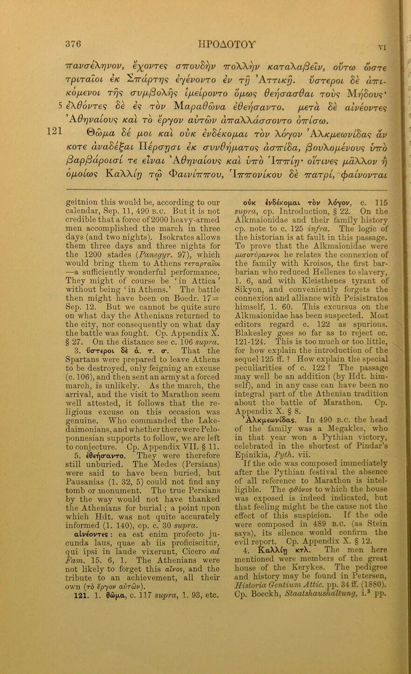VI iravaiXTjvov, €-)(pvT€f; anovB^v iroW^v KaraXa/Setv, ovrco Mare TpiTOLOL €K ^7rdpT7)(; ijcvovTO iv rfj 'KTTLKfj. varepoL Be dm- Kop^evoL rrj^ avp^dXr]^; ipeipovro opo3<i OerjaaaOaL tow? M»^Sol»9* 5 iX66vre<i Be €9 Tov Mapa(9com ederjaavro. perd Be aiveovre^ A.6r)vaL0v<i KoX to epyov avrSiv d'rrdXXdtjaovro oTTLaco. 121 @copa Be pot Kal ovk evBeKopai rbv Xoyov ’KXKpewviBa<i dv Kore dvaBe^ai Yiepayau eK awdriparo^ dairiBa, ^ovXopevov^ vnro iSapf^dpoLCTL re elvau ^AOrjvaLOV^ Kal viro ^lirTTLy' oXrive^ pdXXov rj opoL(0<i K.aXXLr) tS ^aiviTTirov, 'linTOViKOv Be 'rrarpi, (^aivovrau geitnion this would be, according to our calendar, Sep. 11, 490 B.o. But it is not credible that a force of 2000 heavy-armed men accomplished the march in three days (and two nights). Isokrates allows them three days and three nights for the 1200 stades {Panegyr. 97), which would bring them to Athens reTapTOLoi —a sufficiently wonderful performance. They might of course be ‘ in Attica ’ without feng ‘in Athens.’ The battle then might have been on Boedr. 17 = Sep. 12. But we cannot be quite sure on what day the Athenians returned to the city, nor consequently on what day the battle was fought. Cp. Appendix X. § 27. On the distance see c. 106 supra. 3. Uo-Tcpoi 8^ d. T. (T. That the Spartans were prepared to leave Athens to be destroyed, only feigning an excuse (c. 106), and then sent an anny at a forced march, is unlikely. As the march, the arrival, and the visit to Marathon seem well attested, it follow^s that the re- ligious excuse on this occasion was genuine. Who commanded the Lake- daimonians, and whether there were Pelo- ponnesian supports to follow, we are left to conjecture. Cp. Appendix VII. § 11. 5. €0€fj(ravTo. They were therefore still unburied. The Medes (Persians) were said to have been buried, but Pausanias (1. 32, 5) could not find any tomb or monument. The true Persians by the way would not have thanked the Athenians for burial; a point upon which Hdt. was not quite accurately informed (1. 140), cp. c. 30 supra. alv€ovT€S: ea est enim profecto ju- cunda laus, quae ah iis proficiscitur, qui ipsi in laude vixerunt, Cicero ad Fam. 15. 6, 1. The Athenians were not likely to forget this alvos, and the tribute to an achievement, all their own (t6 ^pyov airdv). 121. 1. 0wu.a, c. 117 supra, 1. 93, etc. OVK lv8eKO|jiaL rhv \6yov, c. 115 supra, cp. Introduction, § 22. On the Alkmaionidae and their family history cp. note to c. 125 infra. The logic of the historian is at fault in this passage. To prove that the Alkmaionidae were fiLfforipoLwot he relates the connexion of the family with Kroisos, the first bar- barian who reduced Hellenes to slavery, 1. 6, and with Kleisthenes tyrant of Sikyon, and conveniently forgets the connexion and alliance with Peisistratos himself, 1. 60. This excursus on the Alkmaionidae has been suspected. Most editors regard c. 122 as spurious. Blakesley goes so far as to reject cc. 121-124. This is too much or too little, for how explain the introduction of the sequel 125 tf. ? How explain the special peculiarities of c. 122 ? The passage may well be an addition (by Hdt. him- self), and in any case can have been no integral part of the Athenian tradition about the battle of Marathon. Cp. Appendix X. § 8. ’AX.K[i.«wvt8as. In 490 B.c. the head of the family was a Megakles, who in that year won a Pythian victory, celebrated in the shortest of Pindar’s Epinikia, Pyth. vii. If the ode was composed immediately after the Pythian festival the absence of all reference to Marathon is intel- ligible. The (p66vos to which the house was exposed is indeed indicated, but that feeling might he the cause not the effect of this suspicion. If the ode were composed in 489 B.c. (as Stein says), its silence would confirm the evil report. Cp. Appendix X. § 12. 4. KaX.\Cxj ktX. The men here mentioned were members of the great house of the Kerykes. The pedigree and history may be found in Petersen, Ristoria Gentium Attic, pp. 34 if. (1880). Cp. Boeckh, Staatshaushdltung, i.* pp.