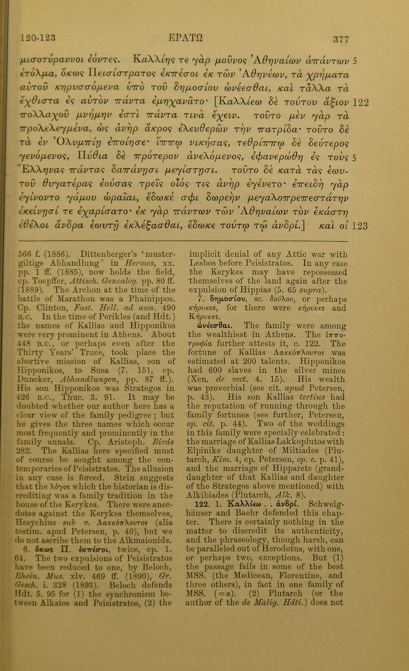 ii < fjucroTvpavvoL €ovt€^. KaX,Xt7^9 re yap piovvo^ ^A.6rjvai(i3v airdvTcov 5 er6\pba, o/cco? Yi€L<jL(JTpaTO<; eKTreaoi eV rS>v 'AOrjvecov, rd 'X^pijpLara avTOv K7]pvcra6p,eva vtto tov BrjpLoaLov dveeaOai, Kal rdWa rd e-x^diara e? avrov 'irdvra ipLTj'^avdro' [KaXXtew Be tovtov cl^lov 122 iroXka'^ov pLvn^pb7]v earl irdvra rivd e-^ecv. rovro p,ev ydp rd irpdXeXeypLeva, co? dvyp d,Kpo<; eXevOepoiv r^v irarpiBa' rovro Be rd iv 'OXvpLTTLy eiroir^cre' Xirirrp viKiqaa^, reQplirrrw Be Bevrepo<; yev6p,evo<i, Uv0ia Be rrporepov dveX6pbevo<^, iffiavepcodr) e? row? 5 EiXX7]va<? rrdvra<^ BairdvrjaL pLeyLarrja-L. rovro Be Kard ra? ecov- rov Ovyarepa^ eovaa<; rpel^ olo^i rt? dvyp eyevero' eirecB^ ydp eyivovro ydpLov dipalaL, eBco/ce a(j)L Bcape^v pLeyaXoirpeirecrrdrrjv eKeivrfCTL re i')(apL(Taro' e/c ydp irdvrcov rcov ^AOrjvalcov rbv cKdarr} eOeXot dvBpa ecdvrfj iKXe^aaOai, eBcoKe rovrw r<p dvBpu.] Kal oi 123 566 f. (1886). Ditteuberger’s ‘muster- giltige Abhandlung ’ in Hermes, xx. pp. 1 ff. (1885), now holds the field, cp. Toepffer, Attisch. Genealog. pp. 80 ff. (1889). The Archon at the time of the battle of Marathon was a Phainippos. Cp. Clinton, Fast. Hell, ad aim. 490 B.c. In the time of Perikles (and Hdt.) the names of Kallias and Hipj)onikos were very prominent in Athens. About 448 B.C., or perhaps even after the Thirty Years’ Truce, took place the abortive mission of Kallias, son of Hipponikos, to Susa (7. 151, cp. Duncker, Abhandlungen, pp. 87 ff.). His son Hipponikos was Strategos in 426 B.C., Thuc. 3. 91. It may be doubted whether our author here has a clear view of the family pedigree ; but he gives the three names which occur most frequently and prominently in the family annals. Cp. Aristoph. Birds 282. The Kallias here specified must of course be sought among the con- temporaries of Peisistratos. The allusion in any case is forced. Stein suggests that the \670s which the historian is dis- crediting was a family tradition in the house of the Kerykes. There were anec- dotes against the Kerykes themselves, Hesjchius suh v. AaKKdwXovTos (alia testim. apud Petersen, p. 40), but we do not a.scribe them to the Alkmaionids. 6. 8kws n. €K'7r€croi, twice, cp. 1. ,64. The two expulsions of Peisistratos have been reduced to one, by Beloch, lihein. Mus. xlv. 469 ff. (1890), Gr. Gesch. i. 328 (1893). Beloch defends Hdt. 5. 95 for (1) the synchronism be- tween Alkaios and Peisistratos, (2) the implicit denial of any Attic war with Lesbos before Peisistratos. In any case the Kerykes may have repossessed themselves of the land again after the expulsion of Hippias (5. 65 supra). 7. 8T)|Jloo■^ov, sc. boiiXov, or perhaps KiipvKos, for there were K-fipvKes and KripvKES. <i)V€€(r0ai. The family were among the wealthiest in Athens. The linro- Tpo<pia further attests it, c. 122. The fortune of Kallias AaKKoirXovTos was estimated at 200 talents. Hipponikos had 600 slaves in the silver mines (Xen. de vect. 4. 15). His wealth was proverbial (see cit. apvd Petersen, p. 43). His son Kallias tertius had the reputation of running through the family fortunes (see further, Petersen, op. cit. p. 44). Two of the weddings in this family were specially celebrated: the marriage of Kallias Lakkoplutos with Elpinike daughter of Miltiades (Plu- tarch, Kim. 4, cp. Petersen, op. c. p. 41), and the marriage of Hipparete (grand- daughter of that Kallias and daughter of the Strategos above mentioned) with Alkibiades (Plutarch, Alh. 8). 122. 1. KaWfco) . . dvSpf. Schweig- hiiuser and Baehr defended this chap- ter. There is certainly nothing in the matter to discredit its authenticity, and the phraseology, though harsh, can be paralleled out of Herodotus, with one, or perhaps two, exceptions. But (1) the passage fails in some of the best MSS. (the Medicean, Florentine, and three others), in fact in one family of MSS. ( = a). (2) Plutarch (or the author of the de Malig. Hdti.) does not