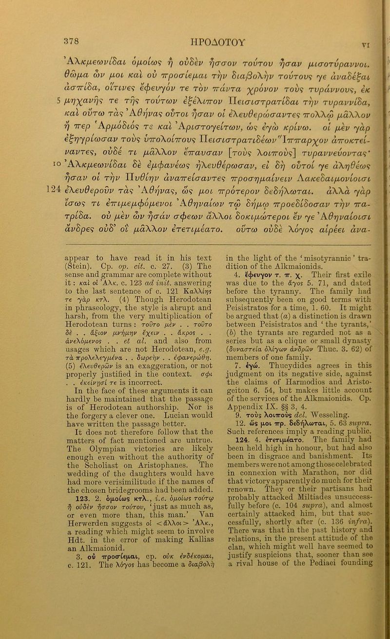vr AXKfxeMViSaL ofiouo^ rj ovBev ^aaov tovtov rjaav fjuaorvpavvot. 6o)fia cov p,oL Kai ov TTpocrLe/xai t^v hia^dX^v tovtov<} <ye avaBe^at acririBa, OLTLve<i ecficvyov re tov irdvTa y^povov rov<i Tvpdvvovi, e/c 5 p,7]-^avr}'^ T€ rrj<i tovtcov i^eXiirov HeLaLCTTpaTiBaL r^v TvpavvlBa, real ovro) rd'i A6'i]va<; ovroi n]crav ol eXeudepoicravre^ iroXXo) pidXXov rj Trep Ap/xoSto? rs Kal ^ApicTToyeLTcov, w? iyu> KpLvco. ol p,ev yap €^7)ypl(oaav roi)? viroXolTroyf; TleiaL(jrpaTLBea3v\'ir7rap'^ov diroKTel- vavTS<;, ovBe tl pudXXov eiravcrav [tou? AoiTroj;?] rvpavvevovTa^’ lo AXKp,6covlBaL Be epu^avew^; 'pXevOepcoaav, el B^ ovro'i ye dXr}9ea)<; rjerav ol t^v UvOltjv dvairelaavre^ irpoaripLaLveLV AaKeBaipbovLOLcrL 24 eXevdepovv ra<; 'A6ijva<;, w? pioc irporepov BeB^Xcorat. dXXd yap taco^ TL e7TLpLepL(f)6pLevoL 'AOrjvaLcov rw B’ppLco irpoeBlBocrav rpv ira- TplBa. ov pLev o)v ^adv a^ecov dXXoL BoKLpLcorepoL ev ye 'AOrjvaloLcrL dvBpe'i ovB^ ot pLoXXov irerLpLearo. ovreo ovBe X6yo<; alpeeL dva- appear to have read it in his text (Stein). Cp. op. cit. c. 27. (3) The sense and grammar are complete without it: KoX ol ’AX/c. c. 123 ad init. answering to the last sentence of c. 121 KaXXiijs re 70,/) kt\. (4) Though Herodotean in phraseology, the style is abrupt and harsh, from the very multiplication of Herodotean turns : toiJto /xIj/ . . tovto 5^ . . d^Lov i-Lv^/j.7]v exei’f ■ • &Kpos . . dve\6fj.evos . . et al. and also from usages which are not Herodotean, e.g. TO TrpoXeXeyfi^va . . Swpepv . . iepavepdidt], (5) iXevdepwv is an exaggeration, or not properly justified in the context, acpi . . eKeiurjo-l re is incorrect. In the face of these arguments it can hardly be maintained that the passage is of Herodotean authorship. Nor is the forgery a clever one. Lucian would have written the passage better. It does not therefore follow that the matters of fact mentioned are untrue. The Olympian victories are likely enough even without the authority of the Scholiast on Aristophanes. The wedding of the daughters would have had more verisimilitude if the names of the chosen bridegrooms had been added. 123. 2. 6[x.oCws ktX., i.e. ofioLws roirtp ■}) oiSkv ^craov rodrov, ‘just as much as, or even more than, this man.’ Van Herwerden suggests ol <&XXol> ’AX/c., a reading which might seem to involve Hdt. in the error of making Kallias an Alkmaionid. 3. ov TTpoo-Cefiai, cp. ovk ivSiKopou, c. 121. The X670S lias become a diapoXi] in the light of the ‘ misotyrannic ’ tra- dition of the Alkmaionids. 4. 2<j)€U7ov T. TT. X- Their first exile was due to the dyos 5. 71, and dated before the tyranny. The family had subsequently been on good terms with Peisistratos for a time, 1. 60. It might be argued that (a) a distinction is drawn between Peisistratos and ‘ the tyrants,’ (b) the tyrants are regarded not as a series but as a clique or small dynasty {dwaarela dXiyuv ivSpwv Thuc. 3. 62) of members of one family. 7. eyw. Thucydides agrees in this judgment on its negative side, against the claims of Harmodios and Aristo- geiton 6. 54, but makes little account of the services of the Alkmaionids. Cp. Appendix IX. §§ 3, 4. 9. Toi)3 XoiTTovs del. Wesseling. 12. ois [xoi Trp. SeStjXwTau, 5. 63 supra. Such references imply a reading public. 124. 4. CT€Ti[ieaTo. The family had been held high in honour, but had also been in disgrace and banishment. Its members were not among those celebrated in connexion with Marathon, nor did that victory apparently do much for their renown. They or their partisans had probably attacked Miltiades unsuccess- fully before (c. 104 supra), and almost certainly attacked him, but that suc- cessfully, shortly after (c. 136 infra). There was that in the past history and relations, in the present attitude of the clan, which might well have seemed to justify suspicions that, sooner than see a rival house of the Pediaei founding