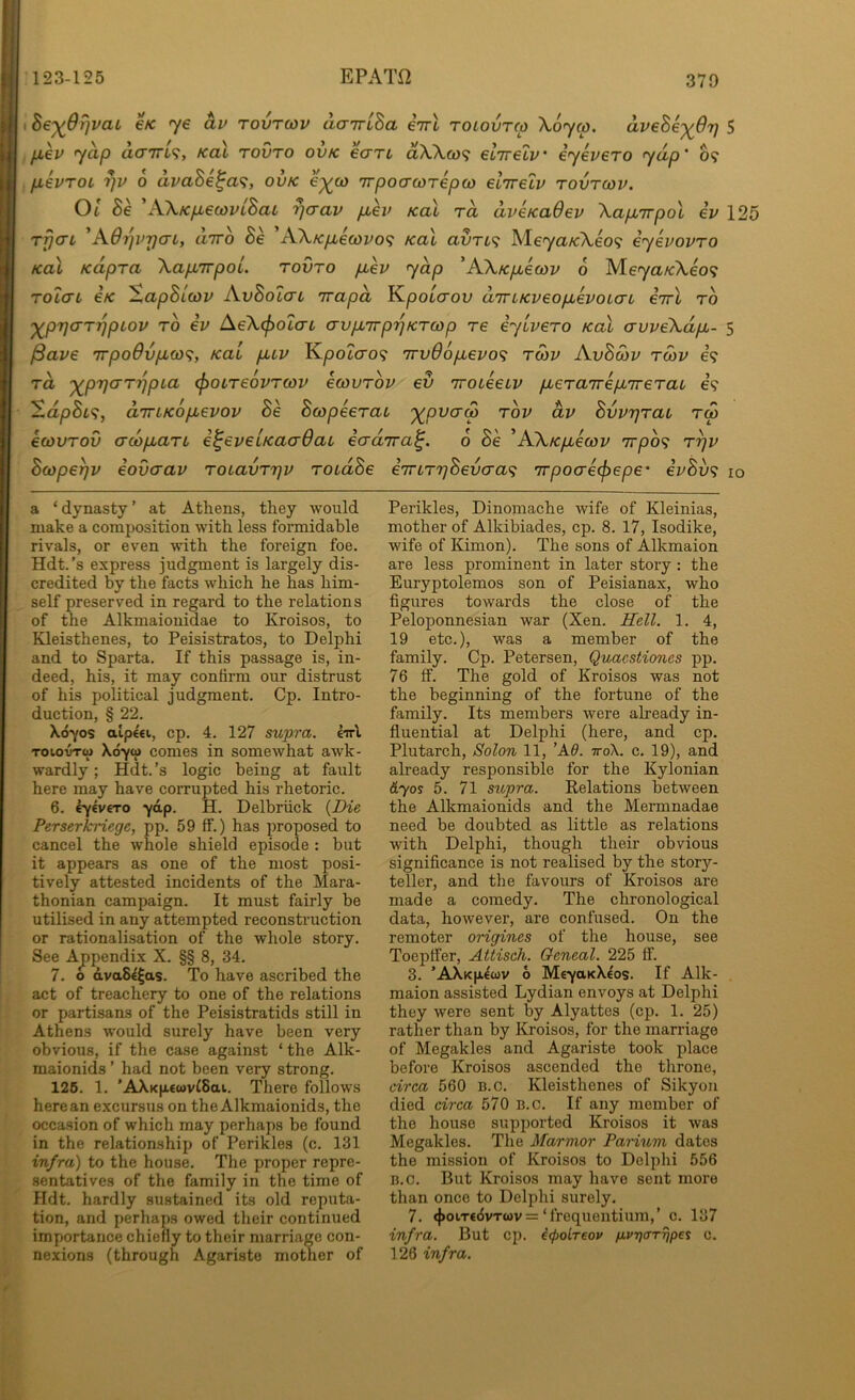 EPATO I he'^Orjvau €K <ye av tovtcov aairlha eVt roiovrco Xoycp. avehe-)(6T] 5 . p,6V y^p CLCTTTl^, KCil TOVTO OVK 6CTT4 aWcO? €L7r€LV' iyeV€TO y^p' 09 pikvTOi r)v 0 avaBe^a^, ovk €^a> irpoacdrepw €L7T€LV tovtcov. 01 Be 'A\Kp,6covLBaL Tjcrav p,ev koX to, aveKaOev XapLirpol iv 125 TrjaL 'KOrjvrjcri, utto Be AX/c/j,e(ovo<; Kal avTi^ ISleyaKXeo^ eyevovTO KoX KapTa XapLTrpoL. tovto /xev yap ’AXK/uiecov 6 Me^ya/cAeo? TolcTL €K ^apBicov AvBolaL irapa Kpotcrou aircKveopbevoLcn eirl to 'y^prjCTTJ^pLov TO iv AeXcfiOLcn crypurp'^KTcop re eylveTO Kal auveXdpu- 5 ^ave irpo9vpico<^, Kal pLLV KpoZcro? TrvOofievo^ tcov AvBcov tcov e? TO, '^pTjaT'^pLa (poLTeovTcov ecovTov ev Troteeiv pbeTaTrepbireTaL e? ^dpBL<i, aTTiKOpbevov Be BcopeeTau 'y^pvaS tov dv BvvrjTaL t<o ecovTOV (TcopLaTL e^eveiKacrOaL ecrdTra^. 6 Be ^AXK/xecov 7rpb<; t^v Bcope^v iovcrav ToiavTrjv TOtdBe eTrLTrjBevcra^ irpocrecpepe' ivBv^ 10 a ‘ dynasty ’ at Athens, they would make a composition with less formidable rivals, or even with the foreign foe. Hdt.’s express judgment is largely dis- credited by the facts which he has him- self preserved in regard to the relations of the Alkmaiouidae to Kroisos, to Kleisthenes, to Peisistratos, to Delphi and to Sparta. If this passage is, in- deed, his, it may confirm our distrust of his political judgment. Cp. Intro- duction, § 22. X070S aip€€i, cp. 4. 127 supra, eirl ToiovTw Xdyo) comes in somewhat awk- wardly ; Hdt. ’s logic being at fault here may have corrupted his rhetoric. 6. ey^vcTo -yap. H. Delbriick {Die Perserkriege, pp. 59 ff.) has inoposed to cancel the whole shield episode : but it appears as one of the most posi- tively attested incidents of the Mara- thonian campaign. It must fairly be utilised in any attempted reconstruction or rationalisation of the whole story. See Ajjpendix X. §§ 8, 34. 7. o dvaS^^as. To have ascribed the act of treachery to one of the relations or partisans of the Peisistratids still in Athens would surely have been very obvious, if the case against ‘ the Alk- maionids ’ had not been very strong. 126. 1. ’AXKp.€wv£8at. There follows here an excursus on theAlkmaionids, the occasion of which may perhaps be found in the relationship of Perikles (c. 131 infra) to the house. The proper repre- sentatives of the family in the time of Hdt. hardly sustained its old reputa- tion, and perhaps owed their continued importance chiefly to their marriage con- nexions (through Agaristo mother of Perikles, Dinomache wife of Kleinias, mother of Alkibiades, cp. 8. 17, Isodike, wife of Kimon). The sons of Alkmaion are less prominent in later story: the Euryptolemos son of Peisianax, who figures towards the close of the Peloponnesian war (Xen. Hell. 1. 4, 19 etc.), was a member of the family. Cp. Petersen, Quacstiones pp. 76 ff. The gold of Kroisos was not the beginning of the fortune of the family. Its members were already in- fluential at Delphi (here, and cp. Plutarch, Solon 11, ’K6. ttoX. c. 19), and already responsible for the Kylonian d'yos 5. 71 supra. Relations between the Alkmaionids and the Mermnadae need be doubted as little as relations with Delphi, though their obvious significance is not realised by the stor}'’- teller, and the favours of Kroisos are made a comedy. The chronological data, however, are confused. On the remoter origines of the house, see Toeptfer, Attisch. Oeneal. 225 ff. 3. ’AXk|j.^cov 6 Mc-yaKX^os. If Alk- maion assisted Lydian envoys at Delphi they were sent by Alyattes (cp. 1. 25) rather than by Kroisos, for the marriage of Megakles and Agariste took place before Kroisos ascended the throne, circa 560 B.c. Kleisthenes of Sikyou died circa 570 b.c. If any member of the house supported Kroisos it was Megakles. The Marmor PaHum dates the mission of Kroisos to Delphi 556 B.c. But Kroisos may have sent more than once to Delphi surely. 7. <|>oit€(5vt(«)v =‘frequentium,’ c. 137 infra. But cp. icpoLreov /j.v7](rrrjpei c. 126 infra.
