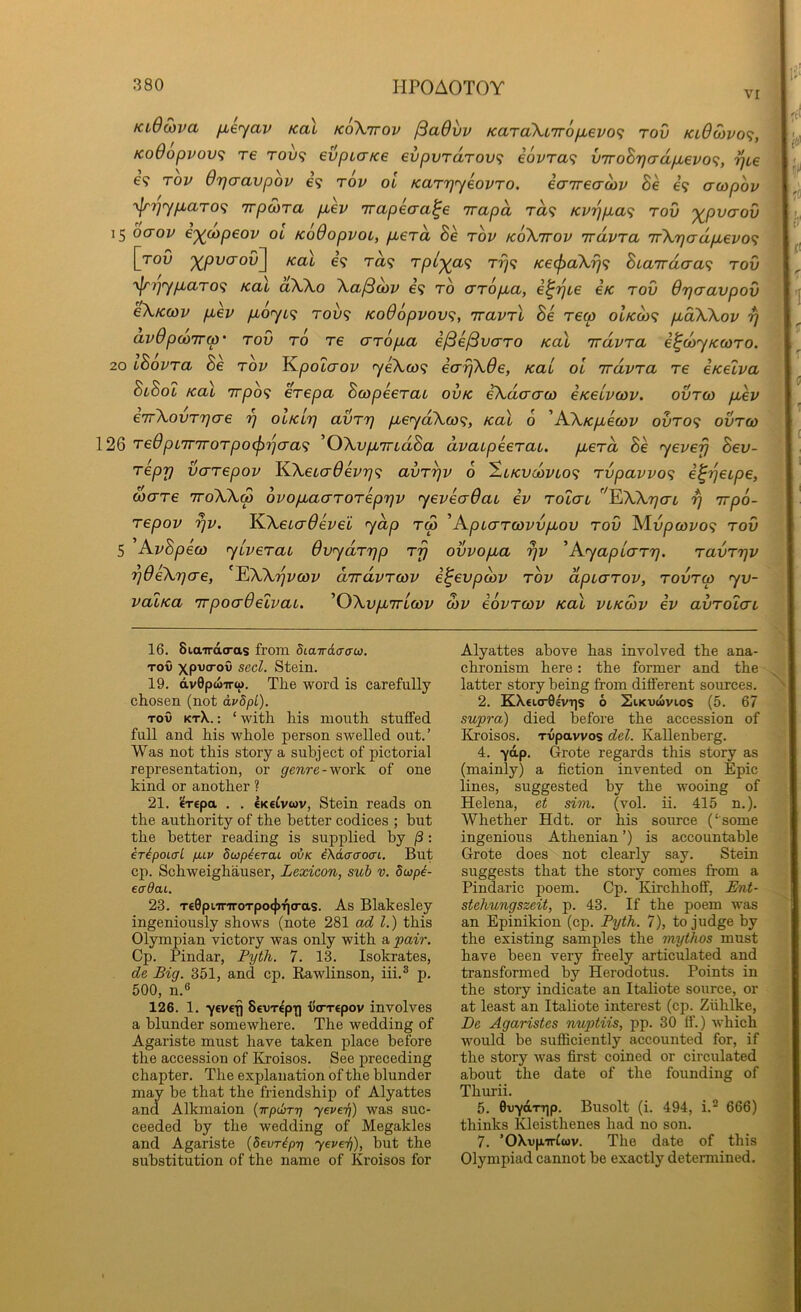 VI KiOoiva jxe^av Ka\ koXttov ^advv KaToXiTTOfievo^ rov KL0Mvo<i, Ko0opvov<; re tou? evpiaKe evpvrdrov<i i6vra<; V7roBr}crdpLevo<;, -^ce €9 rov 07]cravpov e? rov ol KarTjyeovTO. eaireaoiv Be e? awpov ■\Jrr)rYp,aro<i 'irpoira p,ev Trapecra^e irapd ra? KV-)]p,a<; rov '^pvaov 15 baov ej^oapeov ol Ko0opvoL, pberd Be rov koXttov irdvra 7rXr)adp,evo<; [roO '^pvaovl^ koX e’9 t«9 rpl-^a^ rrj^ Ke^aXrj^ Biarrdaa^ rov ‘\lri']yp.aro<} Kat aXXo Xaj3(ov €9 to crr6p,a, i^i^Le e/c rov 0rjcravpov eXKQJV p>ev p,oyi<; rov<; Ko0opvov^, 'iravrl Be rew oIkq)<; p,dXXov 7) av0poirrw' rov ro re crropua i^e/3vcrro Kal irdvra e^dyKoaro. 20 IBovra Be rov J^poLO'ov yeXco<i e(rrjX0e, kcll ol rrdvrcL re eKeiva BlBol KciL irpo^ erepa Bcopeerat ovk ^dcrcrco eKeivoiv. ovro) piev e'rrXovrrjo'e olkLt] avrrj pieydXojf;, Kal 6 'A.XKp,eo)v ovro<f ovrco 126 Te0pi7nrorpo^rjaa<i ^OXvpiTTLdBa dvaipeeraL. pberd Be yevefj Bev- repy vcrrepov K-XeLa0ev7]<; avryv 6 ^okvmvlo^ rvpavvo<; i^yetpe, uxrre TroXXd ovopbaarorepyv yevea0ai ev rolai ''^IXXyaL y irpo- repov yv. K.Xebcr0evei yap rS ’Apcarcovopiov rov Mupo)t'09 tov 5 AvBpeco yiverai 0vydryp rjj ovvopba yv ' Ay apiary. ravryv y0eXyae, ^^XXyvcov aTrdvrcov i^evpcov rov dpcarov, rovrco yv- vaiKa rrpocr0eLvaL. 'OXvpbiricov S)v iovrcov Kal vlkcov ev avrolcn 16. 8iaird(ras from diaTrd<Tau}. TOV xpvo'ov seel. Stein. 19. dvOpwiro). The word is carefully chosen (not dvSpL). TOV ktX. ; ‘ with his mouth stuffed full and his whole person swelled out.’ Was not this story a subject of pictorial representation, or genre-yco^k of one kind or another ? 21. ^T£pa . . Ikc^vcov, Stein reads on the authority of the better codices ; but the better reading is supplied by /3: eripouri fuv dwpierai oiK i\dacro(XL. But cp. Schweighauser, Lexicon, sub v. dupL eadai. 23. T€0pi.ir'7roTpo<j)Tjo-as. As Blakesley ingeniously shows (note 281 ad 1.) this Olympian victory was only with a pair. Cp. Pindar, Pyth. 7. 13. Isokrates, de Big. 351, and cp. Rawlinson, iii.® p. 500, n.6 126. 1. yevtji SevTtp'ti UtrTepov involves a blunder somewhere. The wedding of Agariste must have taken place before the accession of Kroisos. See preceding chapter. The explanation of the blunder may be that the friendship of Alyattes and Alkmaion {r-pdiTT] yevei]) was suc- ceeded by the wedding of Megakles and Agariste {devr^py yevei]), but the substitution of the name of Kroisos for Alyattes above has involved the ana- chronism here: the former and the latter story being from different sources. 2. KX€ur0«vT]s 6 SiKvwvios (5. 67 supra) died before the accession of Kroisos. Tvpavvos del. Kallenberg. 4. yap. Grote regards this story as (mainly) a fiction invented on Epic lines, suggested by the wooing of Helena, et sim. (vol. ii. 415 n.). Whether Hdt. or his source (‘some ingenious Athenian ’) is accountable Grote does not clearly say. Stein suggests that the story comes fi-om a Pindaric poem. Cp. Kirchhoff, Ent- stehungszeit, p. 43. If the poem was an Epinikion (cp. Pyth. 7), to judge by the existing samples the mythos must have been very freely articulated and transformed by Herodotus. Points in the story indicate an Italiote source, or at least an Italiote interest (cp. Ziihlke, De Agaristes nuptiis, pp. 30 If.) which would be sufficiently accounted for, if the story was first coined or circulated about the date of the founding of Thurii. 5. 0vYaT^p. Busolt (i. 494, i.^ 666) thinks Kleisthenes had no son. 7. ’OXvp.irCwv. The date of this Olympiad cannot be exactly determined. A' ifi