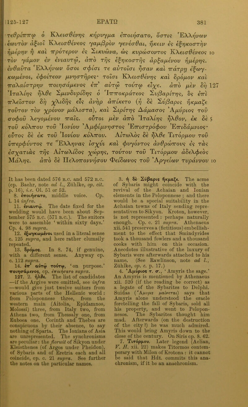 redplmrcp 6 K\€La6em}<; Ki^pvyfia eTroi^aaro, oari^ ^l^Wijvcov ecovTov d^LOL K.\€L(T6eveo^ yap,^pbv yeveadao, i^kslv e? e^rjKocrr^v 7)pLepr]v 7] Kal irporepov e? XtKvwva, co? Kvpo)crovTo<i JO^eicrOeveo^ lo Tov ydp^ov iv evLavrw, diro rfj<; e^rjKoaTrj<^ dp^ap,evov ypuepr]^. ivdavra ^KWr^vcov oaoL a^tcri re avTolai ^aav koX iraTpr] e^coy- KCOpbivoL, i(pOLT€OV p.vr](TT7]p€<i' roiai KAetcr^eV?;? koX hpopiov Kal 'TTaXaLaTprjv 7rotr]crdpL€vo<; eV’ avTM rovrm eZ^e. dirb p,ev By 127 ’IraXt?;? y\6e %p>ivBvplBr}<; 6 'iTTTro/cpareo? Xv^aplry^;, 09 iirl 7r\eicrrov By p^XiS^9 eh dvyp dirUero (y Be Sv/3apc<^ yKpial^e TOVTOV rbv '^povov pLaXLcrra), Kal SipLTy<i Adp.acro'^ 'Ap,vpio^ rod (TO(f>ov Xeyopbevov Trah. ovtol p^ev o-tto ’lraXt7^9 yXOov, e/c Be 5 TOV koXttov tov ^lovLov ^Ap(f)lpvyaTO^ ’ETTicrr/Oo^ou 'Et7TLBdpvL0<;‘ 0VT09 Be €K TOV ’lovLov koXttov. AtT<wXo9 Be yXde 'Yuroppov tov v7rep(f)vvT0<^ re ^XXyva^ (f)vy6vTO<^ dvOpcoTrovt; 69 ra9 ecT'^aTid'^ T779 AltojXlBo^ '^copy^, tovtov tov Tiroppov dBeX(f)eb<? MaX7;9. dirb Be UeXoTrovvyaov ^etBcovo'^ tov ^Apyelmv Tvpdvvov 10 It has been dated 576 B.c. and 572 B.c. (cp. Baehr, note ad L, Ziihlke, op. dt. р. 16), i.e. 01. 51 or 52. 8. €7roi.'qo-aTo, middle voice. Cp. 1. 14 infra. 11. eviavTw. The date fixed for the wedding would have been about Sep- tember 575 B.c. (571 B.C.). The suitors were to assemble ‘within sixty days.’ Cp. 4. 98 supra. 12. €|wYK«|ji€voi used in a literal sense с. 125 supra, and here rather clumsily repeated. 13. Spdjios. In 8. 74, if genuine, with a ditferent sense. Anyway cp. c. 112 sujpra. 14. kn TovTw, ‘on purpose.’ iroiT](rdp.€vos, cp. iiroiTjaaTo supra. 127. 2. ■fi\0€. The list of candidates —if the Argive were omitted, see infra —would give just twelve suitors from various parts of the Hellenic world : from Peloponnese three, from the western main (Aitolia, Epidamnos, Molossi) three, from Italy two, from Athens two, from Thessaly one, from Euboea one. Corinth and Thebes are conspicuous by their absence, to say nothing of Sparta. The lonians of Asia are unrepresented. The synchronisms are peculiar: the floruit of Sikyon under Kleisthenes (of Argos under Pheidon), of Sybaris and of Eretria each and all coincide, cp. c. 21 supra. See further the notes on the particular names. 3. ■#! Si Edpapis IjKp.a^e. The acme of Sybaris might coincide with the revival of the Achaian and Ionian elements in the Peloponnese ; and there would be a special suitability in the Achaian towns of Italy sending repre- sentatives to Sikyon. Kroton, however, is not represented : perhaps naturally enough. Cp. c. 21 supra. Athenaeus xii. 541 preserves a (fictitious) embellish- ment to the effect that Smindyrides took a thousand fowlers and a thousand cooks with him on this occasion. Anecdotes illustrative of the luxury of Sybaris were afterwards attached to his name. (See Rawlinson, note ad 1., Ziihlke, op. c. p. 17.) 4. 'Ap.vpi.os T. o-., ' Amyris the sage.’ An Amyris is mentioned by Athenaeus xii. 520 (if the reading be correct) as a legate of the Sybarites to Delphi. Suidas (“Xfivpis fiaLverai) says that Amyris alone understood the oracle foretelling the fall of Sybaris, sold all his property, and went to Pelopon- nesos. The Sybarites thought him mad. Afterwards (on the destruction of the city ?) he was much admired. This would bring Amyris down to the close of the century. On Siris cp. 8. 62. 7. Tiroppov. Later legend (Aclian, V. H. xii. 22) makes Titormos contem- orary with Milon of Krotona : it cannot e said that Hdt. commits this ana- chronism, if it be an anachronism.