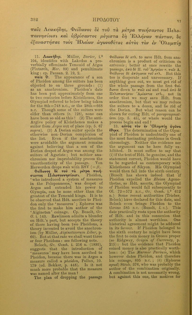 VI n 1 7ro.t<? AecoKijBr)^, Oe/Stoi^o? Be rod ra [xerpa 'iroL'qaavro^ lleXo- rrovv7](TioL(Ti kul v^piaavro<; p-eyicrra B^ Trdvrcov, 09 e^avaaT7jcra<; ruv<; 'HXebcov dycovoderaf; avro<i rov ev 'OXypiTrir) 11. A€wkt|8t]s. Miiller, Dorier, 104, identities with Laked<as a pro- vertjially effeminate Temenid of Argos (Plutarch, Mor. 89) and penultimate king; cp. Pausan. 2. 19, 2. irais The appearance of a son of Pheidon among the suitors has been objected to on three grounds: (1) as an anachronism. Pheidon’s date has been put approximately from one to two centuries before Kleisthenes, the Olympiad referred to below being taken for the 8th = 748 B.O., or the 28th = 668 B.c. Though some of the suitors were older than others (c. 128), none can have been so old as this ! (2) The anti- Argive policy of Kleisthenes makes a suitor from ^rg'os out of place (cp. 5. 67 supra). (3) A Dorian suitor spoils the otherwise non-Dorian complexion of the list. Even if the anachronism were avoidable the argument remains against believing that a son of the Dorian despot of Argos was among the suitors of Agariste ; but neither ana- chronism nor improbability proves the unauthenticity of the passage. Van Herwerden drops irats with RSV ( = /3). ^e^Scovos 8^ Tov TO, [xexpa iroii]- o-avTos rEeX-oirovviio-toicri. Pheidon, ‘ who introduced a system of measures in the Peloponnesus,’ was despot of Argos and extended his power to Olympia, can be none other than the greatest of the Temenid kings. It is to be observed that Hdt. ascribes to Phei- don only the ‘ measures ’ ; Ephoros was the first to make him author of the ‘Aiginetan’ coinage. Cp. Busolt, Gr. G. i. 143. Rawlinson admits a blunder on Hdt.’s part, but accepts the theory of there having been two Pheidons, a theory invented to avoid the anachron- ism (by Muller, Aigineticorum Liber, p. 60). But at that rate we shall want three or four Pheidons : see following note. Beloch, Gr. Gesch. i. 216 n. (1893), suggests that the introduction of ‘ measures ’ may have been ascribed to Pheidon, because there was in Argos a measure called a pheidon, Pollux, 10. 179 (ed. Bekker, p. 448). Is it not much more probable that the measure was named after the man ? The plan of dropping the passage ^elSojvos 5^ kt\. to save Ildt. from ana- ■“ chronism is a product of criticism in ■ extremis; better at once rewrite the passage, a.Trd 5^ II. tov ’Apyelov t. ttois A. <-^eL8uvos 8^ awdyovos tov kt\. But this too is desperate and unnecessary. If anything goes out, we must get rid of the whole passage from the first 4>el- 8(i}vos down to 7ra?y /cal and read dir6 8^ Ue\oirovvri(Tov 'AfiLavTos kt\., not in order that we may save Hdt. from anachronism, but that we may reduce the suitors to a dozen, and be rid of the Dorian. But what reason can be shown for curing Hdt. of parapragmat- ism (cp. 5. 45), or where would the process begin and end ? 13. avr6s TOV kv ’OXv[«rI-|] dyuva ?0TiK€. The determination of the Olym- piad of Pheidon is undoubtedly one of the most fascinating problems in Greek chronology. Neither the evidence nor the argument can be here fully ex- hibited. It must suffice to say that (i) if the text of Hdt. be genuine, and the statement correct, Pheidon would have to be regarded as contemporary with Kleisthenes of Sikyon. His Olympiad would then fall into the sixth century. (Busolt has shown indeed that if Pheidon expelled the Eleian Agono- thetae, as Hdt. asserts, the Olympiad of Pheidon would fall subsequently to 01. 72 = 572 B.C., Gr. Gesch. i.2 612 n.) Some recent authorities (Trieber, Beloch) have declared for this date, and Beloch even brings Pheidon to the throne 585 B.c. (Busolt, 1. c.). This date practically rests upon the authority of Hdt. and in this connexion that authority is almost worthless. One historical agreement might be adduced in its favour. If Pheidon belonged to the sixth century he might have been the first to coin money in Greece proper (so Ridgway, Origin of Currency, p. 215): but the evidence that Pheidon coined money is also practically worth- less : {a) The Marmor Parium, which however dates Pheidon, and therefore his coinage, 895 B.c. ; (//) (Ephoros apvd) Strab. 376, who was probably the author of the combination originally. A combination is not necessarily wrong, but against this one, the motives for