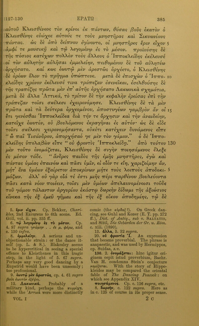 avTOv KXetaOeveof; rov KpivoL ek Trdvrcov, 6vaa<i /3ov<; eKarov 6 KXeLaOevT]^ evco-^ee avTOv<; re rou? fMvrjarrjpaf; koX Xlkv(i)vlov<; irdvra^. ct)9 Be diro Belirvov eylvovro, ol puvr)(TT^p6<; eptv el')(ov 5 dpi^L T€ pLOvaLKrj Kol tS \e<yop,iv(p e? to pbicrov. irpolovo-T}^ Be TTOcno^ KaTeywv 'KohXov too? aXKov<^ 6 'iTTTroKXelByif eKeXevcre iol rov avkrjTrjv avXrjcraL epbp,e\e'irjv, TreiOopLevov Be rov avXrjreco top^^aaro. Kai /co)9 ecovTM p,ev dpe(rrw<i op')(eeTO, 6 KX,etcr^ei/7;9 Be opecov oXov to irpi^ypLa virwirreve. pberd Be e'rna-'^ibv o 'Itttto- io KketBr]<; '^ovov iKeXevae riva rpdire^av eaevelKai, ea-eKdovai]^ Be rri<; rpa7re^7]<^ Trpwra puev iir avrr]<; op')(rjaaTO KaKfoviKa cr'^TjpbdrLa, pLerd Be dWa ’Arri/ca, to rpirov Be r^v Ke^dk^v ipetaa^ eirl r^v rpdire^av rolai aKeXeai i'^eipovopiTjae. KXeLaOevrjf; Be rd ptev TTpSira KoX rd Bevrepa op')(eopLevov, diroarvyecov yapL^pbv dv ol 15 eri yeveaQai ^iTriroKkelBea Bed rr]v re op'^rjaiv koX r^v dvaLBelrjv, Karel')(e ecovrov, ov ^ovkopbevo^ eKpayrjvau e9 avrov 009 Be elBe roLcn aKeXecTL '^eipovopb'qaavra, ovKeri Karer^eiv Bvvdpuevo^ elrre ” oi rrai TiadvBpov, drrop'^'^aao ye pbev rov ydpbov.” 6 Se 'Itttto- KkelBrj^ VTToXa^cbv eiTre “ ov (f)povrl<; 'iTTTTo/cXetS?;.” dirb rovrov 130 pLev rovro ovopid^erai, KkeLo-Oevr}^ Be aiy^v '7roL7}0'dpbevo<; eXe^e 69 pLeaov rdBe. ” dvBpe<; TracBb^; rrj<; ipLrj^; pLvrjarrjpe^;, iyco koX irdvra<^ vpLea^ eTraiveco Kal 'irdab vpuv, el olbv re elr\, '^(apL^OLpirjv dv, pLTjr eva vpbecov e^alperov diroKpivcov pi-^re T009 Xol7tov<; diroBoKL- 5 pbd^cov. dXX^ ov ydp old re iaru purj^; irepL irapOevov ^ovXevovra rrdaL Kard voov iroieeLV, rolai puev vpbecov direXavvopbevoLai rovBe rov ydpLov rdXavrov dpyvplov eKderreo Bcope^v BlBcopcb rrj^ d^ubaio^ eXveKa ri]<; e^ ipuev yi)piaL Kal r-rj^; olkov d7roBr]pLL7]<;, rco Bk 5. 2piv €l\ov. Cp. Bekker, Chari- hles, 2nd Excursus to 6th scene. Ed. Goll, vol. ii. pp, 335 fF. 6. t(5 Xeyopivu Is tJ> |il(rov. Cp. 4. 97 supra yvibfitjv . . fi. <f>^po}, and c. 130 infra. 8. IpptXeCTjv. A serious and un- objectionable strain: or the dance it- self (cp. L. k S.). Blakesley seems to be hypercritical in seeing a special offence to Kleisthenes in this tragic step, in the light of 5. 67 supra. Perhaps any very good dancing by a Eupatrid would have been unseemly ; too professional. 9. lwvT<p filv dpttTTws, cp. 4. 61 supra /3oCi iwxrrhv ii^ixpei,. 12. AaKwviKd. Probably of a military kind, perhaps the Trvpptxv, while the ’ArriKk were more distinctly VOL. I comic (the K6pda^ ?). On Greek dan- cing, see Guhl and Koner (E. T. pp. 272 £F.), Diet, of Antiq., sub v. Saltatio, and Sittl, Die Gebdrden der Chr. u. Rom. c. xiii. (1890). 13. dXXtt, 5. 32 supra. 20. ov <j>povTls 'I. An expression that became proverbial. The phrase is anapaestic, and was used by Hermippos, cp. Suidas, s.v. 130. 2. ovop-d^erai: bine igitur ori- ginem cepit istud proverbium, Baehr. Van H. condemns Stein’s conjecture po/xldrai. With the story of Hippo- kleides may be compared the oriental fable of The Dancing Peacock: on which see Appendix XIV. ‘iroiT](rdp.€vos. Cp. c. 126 supra, etc. 8. Suptijv, c. 122 supra. Here as in c. 125 of course in its proper sense. 2 c