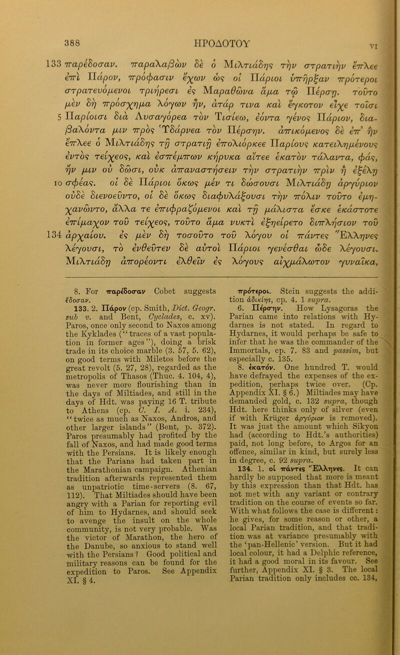 vr 133 irapeBocrciv. irapcCKalBoiv Se o Mt\TtciSy<i t^v cTTpaTi^v €7r\ee eTTL TIapov, 7rpo(j)acrLV c'^cov &>? ol JldpLoc vTrrjp^av TrporepoL o-TpaT6v6fjb6VOt TpL'^peai e? MapaOoiva dp.a rdp lieparj. tovto p,ev Sy irpoo-'^rjp^a Xoycov ^v, dr dp rtva koX eyKorov eZ^e rolau 5 JlapioL(TL Sid Avaayopea rov Ttcrtecy, eovra yevo<; TLdptov, Bia- ^akovra puv 7rpo<} ^TBdpvea rov TLeparfv. diriKopLevo^ Be eir fjv erfkee 6 M.L\TLdBr)<; rf} o-rparLfj eTTokiopKee Tiaptov<i KareLkrjpievov^ ivTO<; reij(eo<i, koX earrep/Trwv K'^pvKa airee eKarov rdkavra, ^<X9, fXLV ov Bcoctl, ovk diravaarrjaeLV r^v arpan^v rrplv t) i^eky 10 (T(f)6a<;. OL Be HdpioL 6kco<; puev ri BdxrovaL IS/LikTidBrj dpyvpiov ovBe Buevoevvro, ol Be okco<^ BLa<pvkd^ovcrL rrjv rrokLV rovro epLT]- '^avMVTO, dkka re eirL^pa^opLevoL Kal rfj fidkLcrra ecTKe eKdarore e7ripLa')(0V rov rel'^eo<;, rovro dpLa vvKrl e^rjelpero BlttX'^o-lov rov 134 dp'^aLov. €9 fiev B^ roaovro rov koyov ol 'rrdvre'^ ^kkr]ve<; keyovvL, TO evOevrev Be avrol UdpLOL yevecrdaL wBe keyovcTL. AlLkrLdBy drropeovrL ekOeZv €9 koyov<; ai'^pLokwrov yvvalKa, 8. For irapeSoo-av Cobet suggests ’48oaav. 133. 2, ndpov (cp. Smith, Diet. Qeogr. sub V, and Bent, Cyclades, c. xv). Paros, once only second to Naxos among the Kyklades (“traces of a vast popula- tion in former ages”), doing a brisk trade in its choice marble (3. 57, 5. 62), on good terms with Miletos before the great revolt (5. 27, 28), regarded as the metropolis of Thasos (Thuc. 4. 104, 4), was never more flourishing than in the days of Miltiades, and still in the days of Hdt. was paying 16 T. tribute to Athens (cp. C. I. A. i. 234), “twice as much as Naxos, Andros, and other larger islands ” (Bent, p. 372). Paros presumably had profited by the fall of Naxos, and had made good terms with the Persians. It is likely enough that the Parians had taken part in the Marathonian campaign. Athenian tradition afterwards represented them as unpatriotic time-servers (8. 67, 112). That Miltiades should have been angry with a Parian for reporting evil of him to Hydarnes, and should seek to avenge the insult on the whole community, is not very probable. Was the victor of Marathon, the hero of the Danube, so anxious to stand well with the Persians ? Good political and military reasons can be found for the expedition to Paros. See Appendix XI. § 4. irpoTtpoi. Stein suggests the addi- tion abiKlys, cp. 4. 1 supra. 6. UepcTTiv. How Lysagoras the Parian came into relations with Hy- darnes is not stated. In regard to Hydarnes, it would perhaps be safe to infer that he was the commander of the Immortals, cp. 7. 83 and passim, but especially c. 135. 8. €KaTov. One hundred T. would have defrayed the expenses of the ex- pedition, perhaps twice over. (Cp. Appendix XL § 6.) Miltiades may have demanded gold, c. 132 supra, though Hdt. here thinks only of silver (even if with Kruger apyvpioy is removed). It was just the amount which Sikyon had (according to Hdt.’s authorities) paid, not long before, to Argos for an offence, similar in kind, but surely less in degree, c. 92 supra. 134. 1. oL TrdvTts ''EXXt]V€s. It can hardly be supposed that more is meant by this expression than that Hdt. has not met with any variant or contrary tradition on the course of events so far. With what follows the case is different: he gives, for some reason or other, a local Parian tradition, and that tradi- tion was at variance presumably with the ‘pan-Hellenic’ version. But it had local colour, it had a Delphic reference, it had a good moral in its favour. See further. Appendix XL § 3. The local Parian tradition only includes cc. 134,