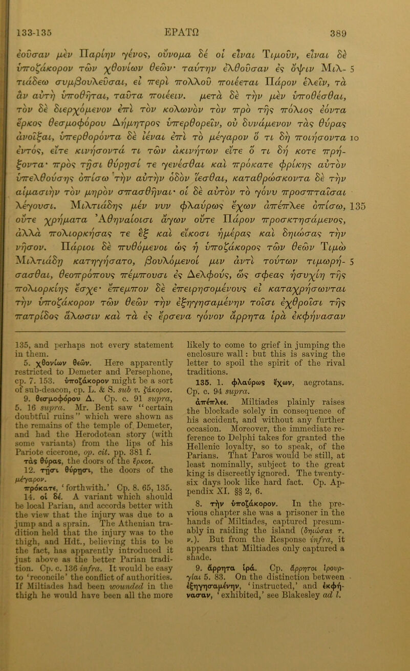 iovcrav fiev TlapLrjV yevo'^, ovvop,a Be oi elvai Tlixovv, elvai Be vTToi^dKopov TO)v '^OovLcov 6ed)V' TavT7]v ikOovaav 69 o^^nv MtA- 5 ridBew avpL^ovXevcraL, el rrrepX ttoXXov iroLeerai Tldpov eXeip, rd dv avT^ v'TTodrjraL, ravra iroieeLV. pberd Se r^v fiev vTroOeaOaL, rov Be Biep'^opbevov cttI top koXcovov top Trpo rrjf; 7roXfc09 eopra epKO^ OecrpLo^opov ^yjptTjrpo^; virepOopelp, ov Bvpdpuepop t«9 6vpa<i dpoi^au, v'lrepOopopTa Be lepau eirl to pieyapop o tl B^ 'rroirjaoPTa lo ePTO^, etre KiPTqaoprd tl tcop aKLPi^TWP eire 6 tl By Kore Trpy- ^opra’ 7Tpb<; rfjaL OppyaL re yepeaQai koX 'irpoKare (fipuKy^; avrop VTreXOovo-y^ OTricrco 'ryp avryp oBop teaOat, KaraOpobaKOPra Be ryp alpiaaiyp top pbypop aTraaOrjpaL’ oi Be avTOp to yopv 'TTpoairTataat XeyovaL. MtXrfcaS?;? pbep pvp <p^avpa)<; e^coz/ dire'irXee oirLao), 135 ovTe '^pypiaTa 'AOypaioLcn dyoap ovTe Udpop irpoaKTyadpiepo^;, dXXd TToXLopKycra^ re Kal eiKOcn ypuepa^ kol B7}Lcbaa<; Typ pyaop. HdpiOL Be 'irvOopuepoL C09 y v7ro^dKopo<; tmp OeoiP TtyLto> KaTyyyaaTO, /3ovX6p,epoi pup dpTi tovtcop Tupbcopy- 5 aaaOai, Oeoirpoirov^ Trepurovau e’9 AeXcf)ov<;, w? cr(f)ea<i yav'^Ly Ty<; TToXiopKiyi; eV^e* eTrepLirop Be eireLpycropbePov^ el KaTa'^pycrcoPTai Typ vTTO^dKopop tS)P Oecop Typ e^yyyo'apbepyp Tolcn i'^Opotcn tt}? iraTplBo^ dXcocnp Kal to, 69 epcrepa yopop dppyTa ipd eKcpypaaap 135, and perhaps not every statement in them. 5. 0€wv. Here apparently restricted to Demeter and Persephone, cp. 7. 153. vTTo^dKopov might be a sort of sub-deacon, cp. L. & S. sub v. ^dKopos. 9. 0€orp.o({>dpov A. Cp. c. 91 supra, 5. 16 supra. Mr. Bent saw “certain doubtful ruins” which were shown as the remains of the temple of. Demeter, and had the Herodotean story (with some variants) from the lips of his Pariote cicerone, op. cit. pp. 381 f. xds 0vpas, the doors of the ^p/cos. 12. rgcri 0vpD(Ti, the doors of the fiiyapov. TrpdKaT€, ‘forthwith.’ Cp. 8. 65, 135. 14. ol 8d A variant which should be local Parian, and accords better with the view that the injury was due to a jump and a sprain. The Athenian tra- dition held that the injury was to the thigh, and Hdt., believing this to be the fact, has apparently introduced it just above as the better Parian tradi- tion. Cp. c. 136 infra. It would be easy to ‘reconcile’ the conflict of authorities. If Miltiades had been wounded in the thigh he would have been all the more likely to come to grief in jumping the enclosure wall: but this is saving the letter to spoil the spirit of the rival traditions. 136. 1. (})Xavpws ’^X“v, aegrotans. Cp. c. 94 supra. d'lreirXee. Miltiades plainly raises the blockade solely in consequence of his accident, and without any further occasion. Moreover, the inunediate re- ference to Delphi takes for granted the Hellenic loyalty, so to speak, of the Parians. That Paros would be still, at least nominally, subject to the great king is discreetly ignored. The twenty- six days look like hard fact. Cp. Ap- pendix XI. §§ 2, 6. 8. TTjv inro^dKopov. In the pre- vious chapter she was a prisoner in the hands of Miltiades, captured presum- ably in raiding the island (drinicras r. ;/.). But from the Response infra, it appears that Miltiades only captured a shade. 9. dppT]Ta tpd. Cp. ApprjTot Ipovp- ylai 5. 83. On the distinction between 15'riYn‘^ciH-^VT^v, ‘instructed,’ and lK(j>f)- va<rav, ‘ exhibited,’ see Blakesley ad 1.
