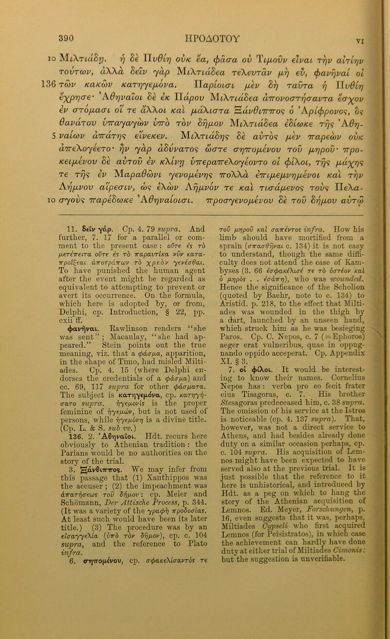 VI 10 MiA,TtaS77. TlvOir) ovk ea, (j)daa ov Tcfiovv elvai tt]v alrirjv TOVTCOV, aXA.a Setv yap MiA,Tia8ea T€\evrdv pby ev, (^avrjvai ol 136 tS)v KaKwv Kar'iqy&p.ova. HapioLo-L p,ev ravra rj HvdLrj €')^pr]a€‘ A-OrjvaloL Be ck TLdpov yiCkrudBea dTrovoaTrjaavra ea'^ov ev cTTop,aaL ol re dWoL kol p,d\iaTa ^dv6i7r7ro<; 6 'Kpu(^povo<i, 6? Oavdrov virayaydiv vtto rov Brjpiov yUXridBea iBicoKe rr}<i AOrj- 5 vaucov dirdry}^ eiveKev. Be avTO<i piev irapeoav ovk divekoyeeTO’ yap dBvvaro<i ware arjiropLevov rov pLTjpov' Trpo- Keipbevov Be avrov iv kXlvtj vjrepaTreXoyeovro ol ^lXol, Trj<; pid'^rjf; T6 T^9 iv ALapa6d)VL yevopLevTjfi ttoXXol iTrtpLepLvrjpLevoi Kal r^v Arjpivov aipeatv, a>9 eXcov Arjpuvov re Kal rio‘dpLevo<; rovf; IleXa- lo cTfyov9 TrapeBcoKe ^AdrjvaioLaL. TrpocryevopLevov Be rov Brjpbov avr(p 11. Seiv “yap. Cp. 4. 79 su])ra. And further, 7. 17 for a parallel or com- ment to the present case : oHre is t6 /MeriireLTa oUts is rb srapavrlKa vvv Kara- irpot^eaL airorpamov rb %pe6i' yevicrdai. To have punished the human agent after the event might be regarded as equivalent to attempting to prevent or avert its occurrence. On the formula, which here is adopted by, or from, Delphi, cp. Introduction, § 22, pp. cxii if. <j)avfjvai. Rawlinson renders “she was sent” ; Macaulay, “she had ap- peared.” Stein points out the true meaning, viz. that a (pdafia, apparition, in the shape of Timo, had misled Milti- ades. Cp. 4. 15 (where Delphi en- dorses the credentials of a (pdcrp.a) and cc. 69, 117 supra for other (pdap-ara. The subject is KaTTjyepdva, cp. Karriyri- traro supra. riyepovls is the proper feminine of ijyepdliv, but is not used of persons, while ■pyepbvt] is a divine title. (Cp. L. & S. suh vv.) 136. 2. ’A0Tivaioi. Hdt. recurs here obviously to Athenian tradition: the Parians would be no authorities on the story of the trial. 3. HavOi-mros. We may infer from this passage that (1) Xanthippos was the accuser ; (2) the impeachment was diraT'qcreus tov drjpov: cp. Meier and Schomann, Der Attische Process, p. 344. (It was a variety of the ypa.<p^] irpodoalas. At least such would have been its later title.) (3) The procedure was by an elaayyeKla {virb rbv brjpov), cp. c. 104 supra, and the reference to Plato infra. 6. <rt]wo|i^vou, cp. a-tpaKeXlaavTbs re TOV prjpov Kal aatrivTos infra. How his limb should have mortified from a sprain {airaa-drivai c. 134) it is not easy to understand, though the same diffi- culty does not attend the case of Kam- byses (3. 66 iatpaKiXLai re rb oariov Kal b pripbs . . ia-dTTt}), who was wounded. Hence the significance of the Scholion (quoted by Baehr, note to c. 134) to Aristid. p. 218, to the effect that Milti- ades was wounded in the thigh by a dart, launched by an unseen hand, which struck him as he was besieging Paros. Cp. C. Nepos, c. 7 ( = Ephoros) aeger erat vulneribus, quae in oppug- nando oppido acceperat. Cp. Appendix XI. § 3. 7. ot (|>^Xoi. It would be interest- ing to know their names. Cornelius Nepos has : verba pro eo fecit frater eius Tisagoras, c. 7. His brother ySiesagoras predeceased him, c. 38 supra. The omission of his service at the Istros is noticeable (cp. 4. 137 supra). That, however, was not a direct service to Athens, and had besides already done duty on a similar occasion perhaps, cp. c. 104 supra. His acquisition of Lem- nos might have been expected to have served also at the previous trial. It is just possible that the reference to it here is unhistorical, and introduced by Hdt. as a peg on which to hang the story of the Athenian acquisition of Lemnos. Ed. Meyer, Forschungen, p. 16, even suggests that it was, perhaps, Miltiades Cypseli who first acquired Lemnos (for Peisistratos), in which case the achievement can hardly have done duty at either trial of Miltiades Cimonis: but the suggestion is unverifiable.
