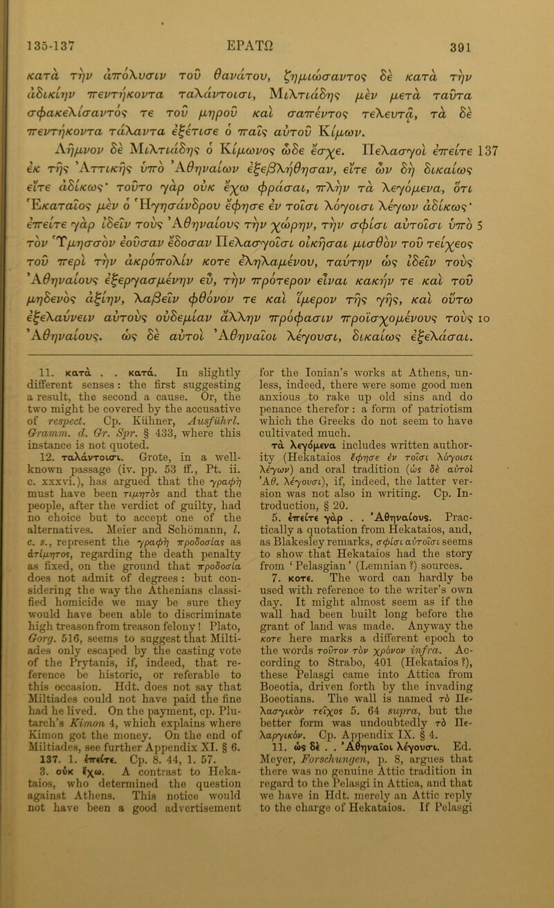 Kara tt)v aTroXvtTtv tov Oavarov, ^7}fjuu>cravT0<i Se Kara r^v <xBlkli]V 7T€vr7]Kovra raXdvTOLcn, MtArtaS?;? fxev fierd ravra crcpaKeXiaavTo^i re tov /irjpov koX aa7T€VT0<; reXevra, rd Be 7revTr}Kovra rdXavra i^eriae o irat^ avrov K.LfMcov. Aijfivov Be MtXTLdBr)<; 6 Kt/zcot'o? d)Be ecr;^e. IIe\ao-7ot iireLre 137 €K r^9 vtto ^AOrjvaiwv i^e/SX'^drjaav, el're S)v B^ BiKaiw'^ eire dBtKco<? rovro yap ovk e^co ^pdcrac, irX^v rd Xeyopueva, on 'E/carato? pLev 6 'Yiy7]advBpov ecj^rja-e ev rolai Xoyoiai Xeycov aSt/co)?’ eirelre ydp IBelv tov<? ^A6rjvatov<^ r^v '^doprjv, r^v a<plai avTolac vtto 5 TOV ^TpiTjaaov iovaav eBocrav HeXacyolau olKrjaau puadov tov rel'^eo'^ TOV Trepl Tyv d/cpoTToXlv Kore iXrjXapievov, Tavrrjv co? IBelv tou? 'A6r}vaiov<} i^epyaapievrjv ev, t^v rrpoTepov elvau KaKrjv re koX tov p,r)Bevb<i d^irjv, Xa^elv <j)66vov re Kal Lptepov rrj^ 7^9> koX ovtco i^eXavvetv avrov<; ovBep.iav dXXrjv TrpocfjaaLV 'irpoio'j(opLevov<i tov<; io ^Adrjvaiov^. CO? Be avrol 'AOrjvaloi Xeyovcn, BiKaico^ e^eXdcrai. 11. Kara . . Kara. In slightly different senses: the first suggesting a result, the second a cause. Or, the two might be covered by the accusative of respect. Cp. Kiihner, Ausfiihrl. Crramm. d. Gr. Spr. § 433, where this instance is not quoted. 12. TaXdvToio-i. Grote, in a well- known passage (iv. pp. 53 ff., Pt. ii. c. xxxvi.), has argued that the ypa.<p^ must have been Tifirjrbs and that the people, after the verdict of guilty, had no choice but to accept one of the alternatives. Meier and Schbmann, 1. c. s., represent the ypatpi] irpodoaias as irlp-Tp-os, regarding the death penalty as fixed, on the ground that irpo5o<j-La does not admit of degrees : but con- sidering the w’ay the Athenians classi- fied homicide we may be sure they would have been able to discriminate high treason from treason felony! Plato, Gory. 516, seems to suggest that Milti- ades only escaped by the casting vote of the Prytanis, if, indeed, that re- ference be historic, or referable to this occasion. Hdt. does not say that Miltiades could not have paid the fine had he lived. On the payment, cp. Plu- tarch’s Kimon 4, which explains where Kimon got the money. On the end of Miltiades, see further Appendix XI. § 6. IZl. l.mdrt. Cp. 8. 44, 1. 57. 3. OVK X contrast to Heka- taios, who determined the question against Athens. This notice would not have been a good advertisement for the Ionian’s works at Athens, un- less, indeed, there were some good men anxious to rake up old sins and do penance therefor: a form of patriotism which the Greeks do not seem to have cultivated much. rd Xryd|ji£va includes written author- ity (Hekataios ^(prjae iv Tolffi Xo'yaurt \iyu3v) and oral tradition (ws 5^ abrol 'X6. \iyovaC), if, indeed, the latter ver- sion was not also in writing. Cp. In- troduction, § 20. 5. liretTe -yap . . ’AGqvaCovs. Prac- tically a quotation from Hekataios, and, as Blakesley remarks, a<pLffL abroicn seems to show that Hekataios had the story from ‘ Pelasgian ’ (Lemnian ?) sources. 7. Kore. The word can hardly he used with reference to the writer’s own day. It might almost seem as if the wall had been built long before the grant of land was made. Anyway the Korre here marks a different epoch to the words tovtov rbv xP'^j'ov infra. Ac- cording to Strabo, 401 (Hekataios ?), these Pelasgi came into Attica from Boeotia, driven forth by the invading Boeotians. The wall is named rb He- \aayiKbv reixos 5. 64 supra, hut the better form was undoubtedly rb He- XapyiKbv. Cp. Appendix IX. § 4. 11. ws . . ’AOqvatoi X^-yovo-i. Ed. Meyer, Forschungen, p. 8, argues that there was no genuine Attic tradition in regard to the Pelasgi in Attica, and that wo have in Hdt. merely an Attic reply to the charge of Hekataios. If Pelasgi