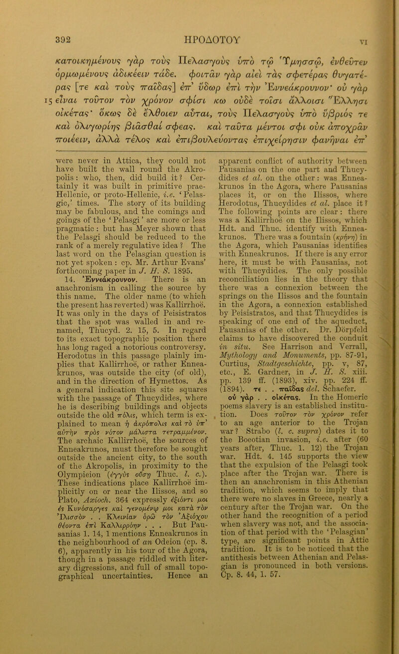 VI KaTOLK7]fjievov<; yap rov'i Jle\a(Tyov<i vtto tm 'T/jbrjaaS, evOevrev op/xco/jLevovi dBcKecLV rdSe. (poordv yap aleX rd^ crcperepa^ dvyare- pa<; [re Kal tou? TraZSa?] eV’ vBcop eVt t^v '^vveaKpovvov' ov yap 15 etvaL rovTOv rov ')(povov a^iaL kco oi/8e rolat dWouai ''EXXT^crt olKera<i' okoo<; Se eXOotev avrat, rou? TLeXacryoix; vtto vj3pLO<i re KaX oXiycopLTjf; (BidcrdaL a<^ea^. koX ravra pbevroL acfn ovk d'jro'^dv 7TOL66LV, dWd TeXo9 KaX i7rL/3ov\€vovra<i iTTL'^eiprjcnv ^avrjvau eV’ were never in Attica, they could not have built the wall round the Akro- polis : who, then, did build it ? Cer- tainly it was built in primitive prae- Hellenie, or proto-Hellenic, i.e. ‘Pelas- gic,’ times. The story of its building may be fabulous, and the comings and goings of the ‘ Pelasgi ’ are more or less pragmatic : but has Meyer shown that the Pelasgi should be reduced to the rank of a merely regulative idea ? The last word on the Pelasgian question is not yet spoken : cp. Mr. Arthur Evans’ forthcoming paper in J. B. S. 1895. 14. ’EvvedKpowov. There is an anachronism in calling the source by this name. The older name (to which the present has reverted) was Kallirrhoe. It was only in the days of Peisistratos that the spot was walled in and re- named, Thucyd. 2. 15, 5. In regard to its exact topographic position there has long raged a notorious controversy. Herodotus in this passage plainly im- plies that Kallirrhoe, or rather Ennea- krunos, was outside the city (of old), and in the direction of Hymettos. As a general indication this site squares with the passage of Thucydides, where he is describing buildings and objects outside the old 7r6Xts, which term is ex- plained to mean ij dKpdwoXis Kal t6 utt’ air^v irphs vbrov p-aXiara rerpapipAvov. The archaic Kallii’rhoe, the sources of Enueakrunos, must therefore be sought outside the ancient city, to the south of the Akropolis, in proximity to the Olympieion {i'yybs oHa-p Thuc. 1. c.). These indications place Kallirrhoe im- plicitly on or near the Ihssos, and so Plato, Axioch. 364 expressly i^ibvrt poi l^vvb(xapyes Kal yevop,ivtp p.0L /caret rbv 'TKiaabv . . KKeivlav bpQ rbv ’A^t6%ou diovra iirl 'KaWippbrjv . . . But Pau- sanias 1. 14, 1 mentions Enneakrunos in the neighbourhood of an Odeion (cp. 8. 6), apparently in his tour of the Agora, though in a passage riddled with liter- ary digressions, and full of small topo- graphical uncertainties. Hence an apparent conflict of authority between Pausanias on the one part and Thucy- dides et al. on the other: was Ennea- krunos in the Agora, where Pausanias places it, or on the Ilissos, where Herodotus, Thucydides et al. place it ? The following points are clear: there was a Kallirrhoe on the Ilissos, which Hdt. and Thuc. identify with Ennea- krunos. There was a fountain {Kp-fjvri) in the Agora, which Pausanias identifies with Enneakrunos. If there is any error here, it must be with Pausanias, not with Thucydides. The only possible reconciliation lies in the theory that there was a connexion between the springs on the Ilissos and the fountain in the Agora, a connexion established by Peisistratos, and that Thucydides is speaking of one end of the aqueduct, Pausanias of the other. Dr. Dbrpfeld claims to have discovered the conduit in situ. See Harrison and Verrall, Mythology and Monuments, pp. 87-91, Curtius, Stadtgeschiehte, pp. v, 87, etc., E. Gardner, in J. R. S. xiii. pp. 139 if. (1893), xiv. pp. 224 if. (1894). T€ . . -iralSas del. Schaefer. ov ■yap . . olKeras. In the Homeric poems slavery is an established institu- tion. Does TovTov rbv refer to an age anterior to the Trojan war ? Strabo (I. c. supra) dates it to the Boeotian invasion, i.e. after (60 years after, Thuc. 1. 12) the Trojan war. Hdt. 4. 145 supports the view that the expulsion of the Pelasgi took place after the Trojan war. There is then an anachronism in this Athenian tradition, which seems to imply that there were no slaves in Greece, nearly a century after the Trojan war. On the other hand the recognition of a period when slavery was not, and the associa- tion of that period with the ‘Pelasgian’ type, are significant points in Attic tradition. It is to be noticed that the antithesis between Athenian and Pelas- gian is pronounced in both versions. Cp. 8. 44, 1. 57.