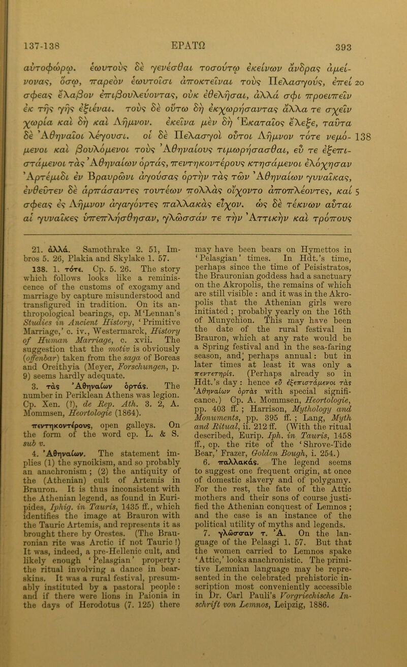 avTO(f>Mpci). €(0VT0V<; Be yeveaOat Toaovrco eKeLvcov avBpa^ apiel- vova<i, oa(p, irapeov ecovToiau aTroKrelvaL rov<; TLeXaayovf;, iiret 20 a(f>€a<i eXa^ov i'm^ovXevovra^;, ovk ideXijcraL, aXXd a-(pt 'irpoeLirelv etc TT)^ 7779 e^ievai. tov? Be ovrco B^ eK')(^cop7]aavTa'i dXXa re cr')(elv '^copia KOL By koX Aypivov. eKelva puev By 'E/carato? eXe^e, ravra Be 'AdyvaloL Xeyovai. ol 8e neXacT70fc ovtol Ayp,vov Tore vepbo- 138 pLevoL KoX /3ovX6p,evot rov<; ’Adyvaiov<i TLp,copyaa(r6ai, ev re e^em- ardpLevoL ra? ^Adyvatcov oprd^;, TrevryKovrepov<; KrycrdpLevoL iXo'^yaav ^AprepuBt ev ^pavpwvL dyovcra<; opryv ra? rSiv 'AdyvaLwv yvvalKa’^, evdevrev Be dp7rdaavre<; rovrecov 7roXXd<i ot'^ovro d'lroirXeovre^, Ka'i 5 a(f)ea<; e’9 Aypuvov dyay6vre<i 'TraXXaKa^ reKvcov avral at ywaiKe^ v'Tre'irXyaOycrav, yXwacrdv re ryv 'ArrLKyv koX rpoirov’; 21. dXXd. Samotlirake 2. 51, Im- bros 5. 26, Plakia and Skylake 1. 57. 138. 1. t6t€. Cp. 5. 26. The story which follows looks like a reminis- cence of the customs of exogamy and marriage by capture misunderstood and transfigured in tradition. On its an- thropological bearings, cp. M'Lennan’s Studies in Ancient History, ‘ Primitive Marriage,’ c. iv., Westermarck, History of Human Marriage, c. xvii. The suggestion that the motiv is obviously {offenbar) taken from the saga of Boreas and Oreithyia (Meyer, Forschungen, p. 9) seems hardly adequate. 3. rds ’A0T|vatcov opras. The number in Periklean Athens was legion. Cp. Xen. (?), de Rep. Ath. 3. 2, A. Mommsen, Heortologie (1864). ‘7T€vn]KovWpovs, open galleys. On the form of the word cp. L. & S. sub V. 4. ’AGtjvaCwv. The statement im- plies (1) the synoikism, and so probably an anachronism ; (2) the antiquity of the (Athenian) cult of Artemis in Brauron. It is thus inconsistent with the Athenian legend, as found in Euri- pides, Iphig. in Tauris, 1435 if., Avhich identifies the image at Brauron with the Tauric Artemis, and represents it as brought there by Orestes. (The Brau- ronian rite was Arctic if not Tauric !) It was, indeed, a pre-Hellenic cult, and likely enough ‘ Pelasgian ’ property : the ritual involving a dance in bear- skins. It was a rural festival, presum- ably instituted by a pastoral people ; and if there were lions in Paionia in the days of Herodotus (7. 125) there may have been bears on Hymettos in ‘ Pelasgian ’ times. In Hdt. ’s time, perhaps since the time of Peisistratos, the Brauronian goddess had a sanctuary on the Akropolis, the remains of which are still visible : and it was in the Akro- polis that the Athenian girls were initiated ; probably yearly on the 16th of Munychion. This may have been the date of the rural festival in Brauron, which at any rate would be a Spring festival and in the sea-faring season, and’ perhaps annual; but in later times at least it was only a TrevreTTjpls. (Perhaps already so in Hdt.’s day: hence e5 i^eTrurTd/JLepoL rds ’AdrjvaLup oprhs with special signifi- cance.) Cp. A. Mommsen, Heortologie, pp. 403 ff. ; Harrison, Mythology and Monuments, pp. 395 ff. ; Lang, Myth and Ritual, ii. 212 ff. (With the ritual described, Eurip. Iph. in Tauris, 1458 ff., cp. the rite of the ‘ Shrove-Tide Bear,’ Frazer, Golden Bough, i. 254.) 6. iraXXaKds. The legend seems to suggest one frequent origin, at once of domestic slavery and of polygamy. For the rest, the fate of the Attic mothers and their sons of course justi- fied the Athenian conquest of Lemnos ; and the case is an instance of the political utility of myths and legends. 7. yXwo-o-ttv T. ’A. On the lan- guage of the Pelasgi 1. 57. But that the women carried to Lemnos spake ‘ Attic, ’ looks anachronistic. The primi- tive Lemnian language may be repre- sented in the celebrated prehistoric in- scription most conveniently accessible in Dr. Carl Pauli’s Vorgriechische In- schrift von Lemnos, Leipzig, 1886.