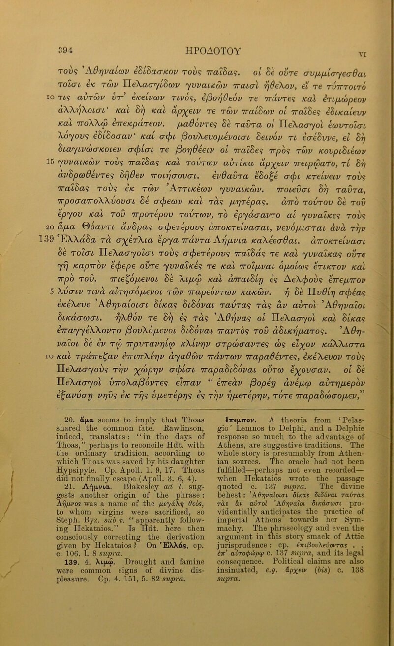 VI Tov<i 'AOrjvaicov iBiBaaKov rov<; 7ratBa<;. oi 8e oure avix^layeaQat ToicTL €K TOiV TLeXacryiBcov ywaitcoiv Traial ijOeXov, et re TvirroiTO lo Tt9 avTOJV vir eKeuvcov Tivo<i, i^otjOeov re 7rdvT€<; koX inficopeov dXXr)\oi(jL' Kal 8y koX dp'^etv re tmv 'rracBcov ol vratSe? iBiKalevv KoX 'TToXXw €7reKpd,T€ov. pbaOovTe<i Be ravra ol HeXacryol ecovTotcrL Xoyov<; eBiBoaav’ Kal acju jSovXevopievoLcn Beivov tl ecreBvve, el By BiaytvcocTKOLev crcfjLcrL re (BoyOeeuv ol jralBe^ Trpo? tcov KoupiBieoav 15 yvvaLKWv rov<; 'iralBa<i koX rovrav avruKa dp'^eiv ireipwaTO, rl By dvBpwdevre^ ByOev iroiyaovcn, evOavra eBo^e ct^l Kreiveiv rov<; '7ralBa<^ rov<; ck rcov ’ArrLKecov ywaiKcov. 'iroievai By ravra, TrpoaaTroXXvovcrt Be cr^eojv Kal t«9 piyrepa^, drro rovrov Be rov epyov Kal rov irporepov rovrcov, ro epydcravro al yvvalKe<i rov<; 20 dp,a %6avrL dvBpa<i (r(j3erepov<; aTroKrelvacraL, vevopucrrai dvd ryv 139 EXXaSa rd ayerXia e py a rr dvr a Ay pjvia KcCXeeaOaL. d’KOKrelvaac Bk rotai UeXaayoLo-L roiv; a(perepov<; rralBd^ re koX yvvalKa^ ovre yy Kapirov e<pepe ovre yvvaLKe<; re Kal 'rroLpLvab opLolw^ eriKrov koX Trpb rov. mel^opievoL Be Xip,(p koX diracBly e’9 AeXcjioix; eirep^irov 5 Xvaiv rivd alryaopbevoL rwv rrapeovrccv KaKwv. y Be TlvOly o-(pea<; CKeXeve Adyvaioicn BiKa<; BiBovat ravra<; rd<; dv avrol 'AdyvaloL BiKdawab. yXOov re By e’9 ra9 ^A6yva<; ol TLeXao-yol Kal BbKa^ iirayyeXXovro ^ovXopbevob BbBovab 'iravrb^ rov dBbKyp,aro<;. ’A6y- valob Be iv r<p irpvravylm KXlvyv arpd)cravre<i C09 el'^ov KdXXbcrra 10 Kal rpdrre^av errb'TrXeyv dyaOSiv rrdvrcov rrapa6evre<i, eKeXevov rov<; HeXacryov'^ ryv '^copyv acjilab irapaBbBovab ovrco e'^ovaav. ol Be UeXaayol v'lroXajSovre'^ elirav “ eiredv jSopey dvepbco avrypbepov e^avvay vyv<i ck t^9 vpberepyi 69 ryv ypberepyv, rore 'irapaBdaopbev,'^ 20. fijjia seems to imply that Thoas shared the common fate. Kawlinson, indeed, translates: “in the days of Thoas,” perhaps to reconcile Hdt. with the ordinary tradition, according to which Thoas was saved lay his daughter Hypsipyle. Cp. Apoll. 1. 9, 17. Thoas did not finally escape (Apoll. 3. 6, 4). 21. Ai][xvia. Blakesley ad 1. sug- gests another origin of the phrase: Ayjfipos was a name of the fieydXi] debs, to whom virgins were sacrificed, so Steph. Byz. sub v. “apparently follow- ing Hekataios.” Is Hdt. here then consciously correcting the derivation given by Hekataios ? On 'EXXds, cp. c. 106. 1. 8 supra. 139. 4. Xipw. Drought and famine were common signs of divine dis- pleasure. Cp. 4. 151, 5. 82 supra. ?ir€{jL‘7Tov. A theoria from ‘ Pelas- gic ’ Lemnos to Delphi, and a Delphic response so much to the advantage of Athens, are suggestive traditions. The whole story is presumably from Athen- ian sources. The oracle had not been fulfilled—perhaps not even recorded— when Hekataios wrote the passage quoted c. 137 supra. The divine behest: ’Ad7]valot.<n dlsas didbpcu Ta&ras rds &p airrol ’Adr/poioi 5i/cdcrwcri pro- videntially anticipates the practice of imperial Athens towards her Sym- machy. The jihraseology and even the argument in this story smack of Attic jurisprudence: cp. eiripovXeboPTas . . iir’ avTocfxbpqi c. 137 supra, and its legal consequence. Political claims are also insinuated, e.g. &px^<-v {bis) c. 138 supra.