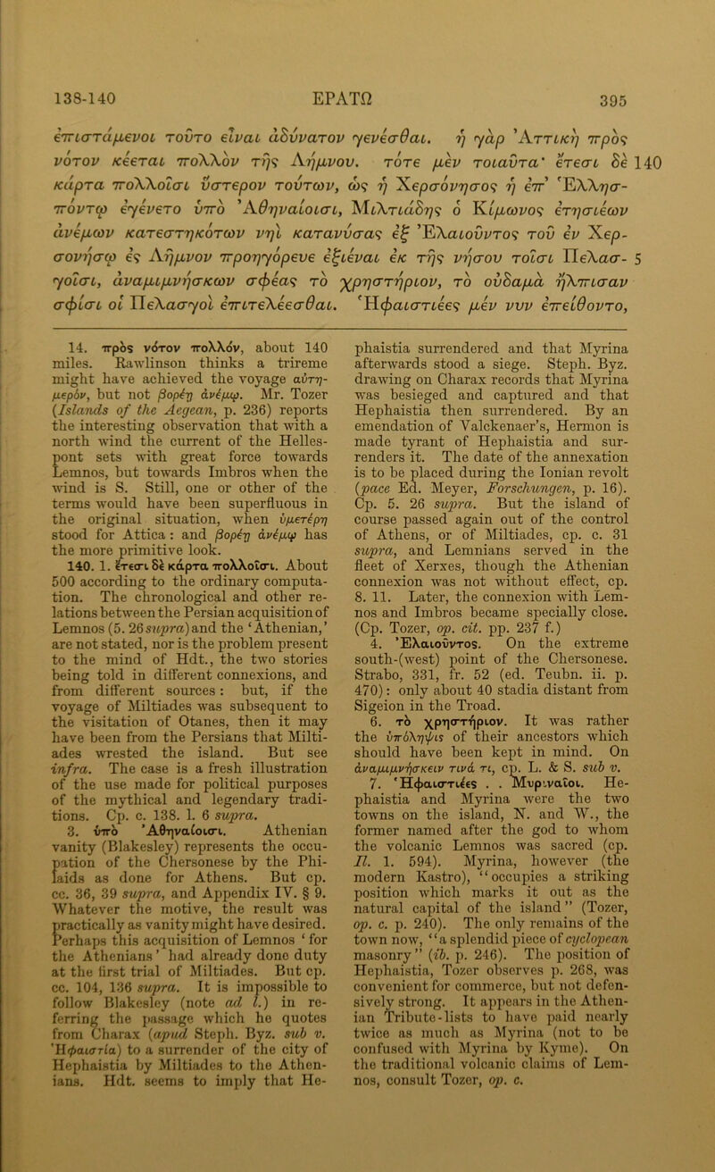 eTTLcrTa^evoi rovro elvai ahvvarov ’yeveaOaL. 97 r^ap 'Attlk7] 7rpo<? VOTOV KeeraL ttoWov tt}? Aijp,vov. Tore p,ev roLavra' erecn Se 140 Kupra TToWotarL varepov tovtcov, co? 77 'Kepcr6vr}ao<; rj eir ^EA,A,77cr- 7T0VT(p iyevero vtto ^AOrjvatoLcrL, MtXTiaS779 0 Kt/xcoi/o? iryatecoif avepLcov KareaTijKorwv vrjl Karavvcra^i ’EXaioOi/ro? rod iv Xep- arovrja-w e? Aypuvov TTporjyopeve i^ievaL i/c rrj<i vrjaov rotcn HeXacr- 5 yolcn, ava/jupLv^cTKcov cr^ea? to '^prjo'T'ppLov, to ovSapLa ^Xmaav a(f)LcrL ol neXao‘'yot eTrcTeXeecrdat. ^ticpaccmee^; pbev vvv eireiOovTo, 14. irpbs v6rov iroXXdv, about 140 miles. Rawlinson thinks a trireme might have achieved the voyage avT-q- fiepdv, but not pop^rj aviptxp. Mr. Tozer {Islands of the Aegean, p. 236) reports the interesting observation that with a north wind the current of the Helles- pont sets wdth great force towards Lemnos, but towards Imbros when the wind is S. Still, one or other of the terms would have been superfluous in the original situation, when v/jLeripT] stood for Attica : and ^op^Tq dvip,(p has the more primitive look. 140. 1. ^€0-1.8^ Kapra iroXXoio-i. About 500 according to the ordinary computa- tion. The chronological and other re- lations between the Persian acquisition of Lemnos (5. 2Qsupra)&u6. the ‘Athenian,’ are not stated, nor is the problem present to the mind of Hdt., the two stories being told in different connexions, and from different sources: but, if the voyage of Miltiades was subsequent to the visitation of Otanes, then it may have been from the Persians that Milti- ades wrested the island. But see infra. The case is a fresh illustration of the use made for political purposes of the mythical and legendary tradi- tions. Cp. c. 138. 1. 6 supra. 3. VTTO ’A9r]va£oi<ri. Athenian vanity (Blakesley) represents the occu- pation of the Chersonese by the Phi- laids as done for Athens. But cp. cc. 36, 39 supra, and Appendix IV. § 9. Whatever the motive, the result was practically as vanity might have desired. Perhaps this acquisition of Lemnos ‘ for the Athenians ’ had already done duty at the first trial of Miltiades. But cp. cc. 104, 136 supra. It is impossible to follow Blakesley (note ad 1.) in re- ferring the passage which he quotes from Charax {apijd Steph. Byz. suh v. ’lltpaiffTla) to a surrender of the city of Hephaistia by Miltiades to the Athen- ians. Hdt. seems to imply that He- phaistia surrendered and that Myrina afterwards stood a siege. Steph. Byz. drawing on Charax records that Myrina was besieged and captured and that Hephaistia then surrendered. By an emendation of Valckenaer’s, Hermon is made tyrant of Hephaistia and sur- renders it. The date of the annexation is to be placed during the Ionian revolt {pace Ed. Meyer, Forschungen, p. 16). Cp. 5. 26 supra. But the island of course passed again out of the control of Athens, or of Miltiades, cp. c. 31 supra, and Lemnians served in the fleet of Xerxes, though the Athenian connexion was not without effect, cp. 8. 11. Later, the connexion with Lem- nos and Imbros became specially close, (Cp. Tozer, op. cit. pp. 237 f.) 4. ’EXaiovvTos. On the extreme south-(west) point of the Chersonese. Strabo, 331, fr. 52 (ed. Teubn. ii. p. 47 0): only about 40 stadia distant from Sigeion in the Troad. 6. It was rather the vTrb\T]\jyLS of their ancestors which should have been kept in mind. On dvapup.vii<TKeLV rcvd ri, cp. L. & S. sub v. 7. 'H^ai-o'TUes . . Mvp!,vatoi. He- phaistia and Myi’ina were the two towns on the island, N. and W., the former named after the god to whom the volcanic Lemnos was sacred (cp. II. 1. 594). Myrina, however (the modern Ka.stro), “occupies a striking position which marks it out as the natural capital of the island ” (Tozer, op. c. p. 240). The only remains of the town now, “a splendid piece of cyclopcan masonry” {ib. p. 246). The position of Hephaistia, Tozer observes p. 268, was convenient for commerce, but not defen- sively strong. It appears in the Athen- ian Tribute - lists to have paid nearly twice as much as Myrina (not to be confused with Myrina by Kyme). On the traditional volcanic claims of Lem- nos, consult Tozer, op. c.