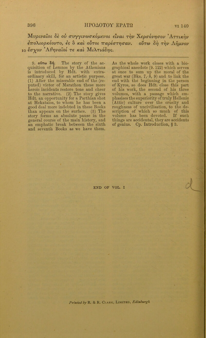 ^vpLvaloL Be ov crv'yyLixocrKoixevoL elvat t^v ^epaovrjcrou 'Attlk^v eiroXiopKeovTo, e? o koX ovtol TrapeaTTjcrav. ovrco By ryv Aijpbvov 10 ecr')(ov 'AOyvaioi re koX AU\rLdBri<i. 9. oiiTO) 8t|. The story of the ac- quisition of Lemnos by the Athenians is introduced by Hat. with extra- ordinary skill, for an artistic purpose. (1) After the miserable end of the (re- puted) victor of Marathon these more heroic incidents restore tone and cheer to the narrative. (2) The story gives Hdt. an opportunity for a Parthian shot at Hekataios, to whom he has been a good deal more indebted in these Books than appears on the surface. (3) The story forms an absolute pause in the general course of the main history, and an emphatic break between the sixth and seventh Books as we have them. As the whole work closes with a bio- graphical anecdote (9. 122) which serves at once to sum up the moral of the great war (Bks. 7,- 8, 9) and to link the end with the beginning in the person of Kyros, so does Hdt. close this part of his work, the second of his three volumes, with a passage which em- phasises the superiority of truly Hellenic (Attic) culture over the cruelty and roughness of uncivilisation, to the de- scription of which so much of this volume has been devoted. If such things are accidental, they are accidents of genius. Cp. Introduction, § 3. END OF VOL. I 4 --V Printed by R. & R. Clark, Limited, Edinburgh