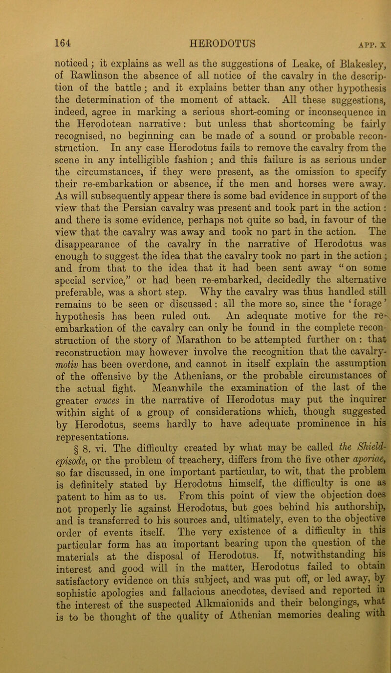 noticed; it explains as well as the suggestions of Leake, of Blakesley, of Rawlinson the absence of all notice of the cavalry in the descrip- tion of the battle; and it explains better than any other hypothesis the determination of the moment of attack. All these suggestions, indeed, agree in marking a serious short-coming or inconsequence in the Herodotean narrative: but unless that shortcoming be fairly recognised, no beginning can be made of a sound or probable recon- struction. In any case Herodotus fails to remove the cavalry from the scene in any intelligible fashion; and this failure is as serious under the circumstances, if they were present, as the omission to specify their re-embarkation or absence, if the men and horses were away. As will subsequently appear there is some bad evidence in support of the view that the Persian cavalry was present and took part in the action: and there is some evidence, perhaps not quite so bad, in favour of the view that the cavalry was away and took no part in the action. The disappearance of the cavalry in the narrative of Herodotus was enough to suggest the idea that the cavalry took no part in the action; and from that to the idea that it had been sent away “on some special service,” or had been re-embarked, decidedly the alternative preferable, was a short step. Why the cavalry was thus handled still remains to be seen or discussed: all the more so, since the ‘ forage ’ hypothesis has been ruled out. An adequate motive for the re- embarkation of the cavalry can only be found in the complete recon- struction of the story of Marathon to be attempted further on: that reconstruction may however involve the recognition that the cavalry- moHv has been overdone, and cannot in itself explain the assumption of the offensive by the Athenians, or the probable circumstances of the actual fight. Meanwhile the examination of the last of the greater cruces in the narrative of Herodotus may put the inquirer within sight of a group of considerations which, though suggested by Herodotus, seems hardly to have adequate prominence in his representations. § 8. vi. The difficulty created by what may be called the Shield- episode, or the problem of treachery, differs from the five other aporme, so far discussed, in one important particular, to wit, that the problem is definitely stated by Herodotus himself, the difficulty is one as patent to him as to us. From this point of view the objection does not properly lie against Herodotus, but goes behind his authorship, and is transferred to his sources and, ultimately, even to the objective order of events itself. The very existence of a difficulty in this particular form has an important bearing upon the question of the materials at the disposal of Herodotus. If, notwithstanding his interest and good will in the matter, Herodotus failed to obtain satisfactory evidence on this subject, and was put off, or led away, by sophistic apologies and fallacious anecdotes, devised and reported m the interest of the suspected Alkmaionids and their belongings, what is to be thought of the quality of Athenian memories dealing with