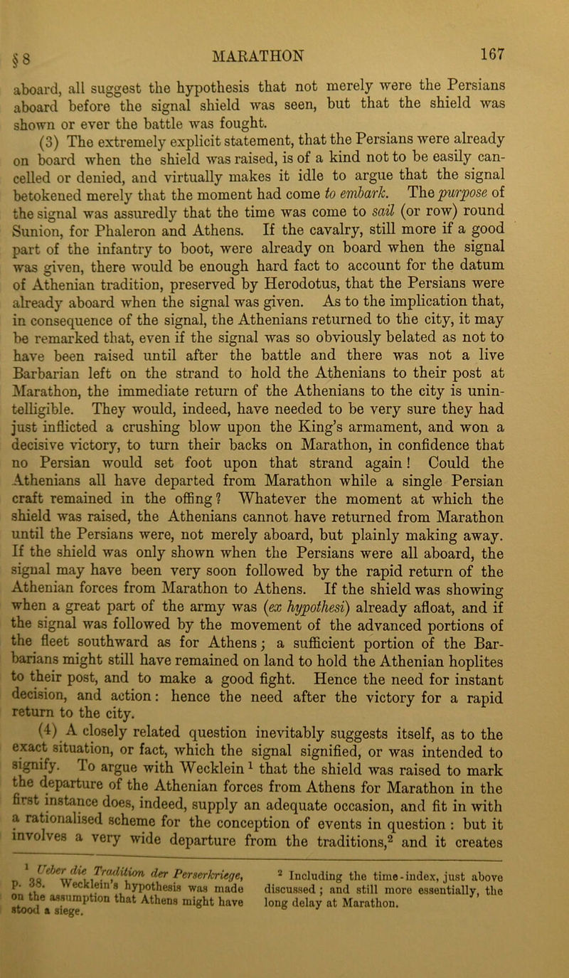 §8 aboard, all suggest the hypothesis that not merely were the Persians aboard before the signal shield was seen, but that the shield was shown or ever the battle was fought. (3) The extremely explicit statement, that the Persians were already on board when the shield was raised, is of a kind not to be easily can- celled or denied, and virtually makes it idle to argue that the signal betokened merely that the moment had come to embark. The 'purpose of the signal was assuredly that the time was come to sail (or row) round Sunion, for Phaleron and Athens. If the cavalry, still more if a good part of the infantry to boot, were already on board when the signal was given, there would be enough hard fact to account for the datum of Athenian tradition, preserved by Herodotus, that the Persians were already aboard when the signal was given. As to the implication that, in consequence of the signal, the Athenians returned to the city, it may be remarked that, even if the signal was so obviously belated as not to have been raised until after the battle and there was not a live Barbarian left on the strand to hold the Athenians to their post at Marathon, the immediate return of the Athenians to the city is unin- telligible. They would, indeed, have needed to be very sure they had just inflicted a crushing blow upon the King’s armament, and won a decisive victory, to turn their backs on Marathon, in confidence that no Persian would set foot upon that strand again! Could the Athenians all have departed from Marathon while a single Persian craft remained in the offing ? Whatever the moment at which the shield was raised, the Athenians cannot have returned from Marathon until the Persians were, not merely aboard, but plainly making away. If the shield was only shown when the Persians were all aboard, the signal may have been very soon followed by the rapid return of the Athenian forces from Marathon to Athens. If the shield was showing when a great part of the army was {ex h'ypothesi) already afloat, and if the signal was followed by the movement of the advanced portions of the fleet southward as for Athens; a sufficient portion of the Bar- barians might still have remained on land to hold the Athenian hoplites to their post, and to make a good fight. Hence the need for instant decision, and action: hence the need after the victory for a rapid return to the city. (4) A closely related question inevitably suggests itself, as to the exact situation, or fact, which the signal signified, or was intended to signify. To argue with Wecklein^ that the shield was raised to mark the departure of the Athenian forces from Athens for Marathon in the first instance does, indeed, supply an adequate occasion, and fit in with a rationalised scheme for the conception of events in question : but it involves a very wide departure from the traditions,^ and it creates ^der Perserkriege, p. 38. Wecklein a h)rpothe8i8 was made on the assumption that Athens might have stood a siege. * Including the time-index, just above discussed; and still more essentially, the long delay at Marathon.