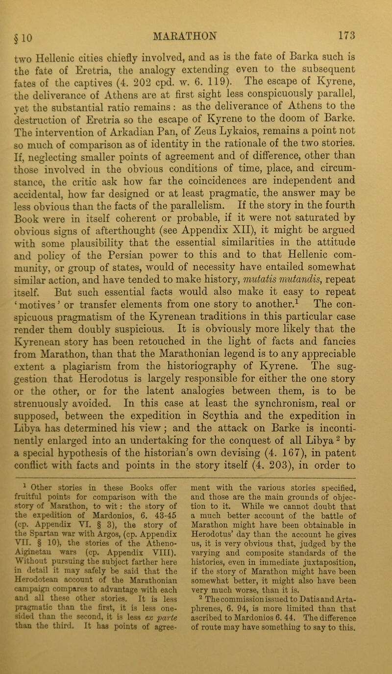 §10 two Hellenic cities chiefly involved, and as is the fate of Barka such is the fate of Eretria, the analogy extending even to the subsequent fates of the captives (4. 202 cpd. w. 6. 119). The escape of Kyrene, the deliverance of Athens are at first sight less conspicuously parallel, yet the substantial ratio remains: as the deliverance of Athens to the destruction of Eretria so the escape of Kyrene to the doom of Barke. The intervention of Arkadian Pan, of Zeus Lykaios, remains a point not so much of comparison as of identity in the rationale of the two stories. If, neglecting smaller points of agreement and of difference, other than those involved in the obvious conditions of time, place, and circum- stance, the critic ask how far the coincidences are independent and accidental, how far designed or at least pragmatic, the answer may be less obvious than the facts of the parallelism. If the story in the fourth Book were in itself coherent or probable, if it were not saturated by obvious signs of afterthought (see Appendix XII), it might be argued with some plausibility that the essential similarities in the attitude and policy of the Persian power to this and to that Hellenic com- munity, or group of states, would of necessity have entailed somewhat similar action, and have tended to make history, mutatis mutandis, repeat itself. But such essential facts would also make it easy to repeat ‘ motives ’ or transfer elements from one story to another.^ The con- spicuous pragmatism of the Kyrenean traditions in this particular case render them doubly suspicious. It is obviously more likely that the Kyrenean story has been retouched in the light of facts and fancies from Marathon, than that the Marathonian legend is to any appreciable extent a plagiarism from the historiography of Kyrene. The sug- gestion that Herodotus is largely responsible for either the one story or the other, or for the latent analogies between them, is to be strenuously avoided. In this case at least the synchronism, real or supposed, between the expedition in Scythia and the expedition in Libya has determined his view j and the attack on Barke is inconti- nently enlarged into an undertaking for the conquest of all Libya ^ by a special hypothesis of the historian’s own devising (4. 167), in patent conflict with facts and points in the story itself (4. 203), in order to ^ Other stories in these Books offer fruitful points for comparison with the story of Marathon, to wit: the story of the expedition of Mardonios, 6. 43-45 (cp. Appendix VI. § 3), the story of the Spartan war with Argos, (cp. Appendix VII. § 10), the .stories of the Atheno- Ai^netau wars (cp. Appendix VIII). Without pursuing the subject farther here in detail it may safely be said that the Herodotean account of the Marathonian campaign compares to advantage with each and all these other stories. It is less p^ragmatic than the first, it is less one- sided than the second, it is less ex parte than the third. It has points of agree- ment with the various stories specified, and those are the main grounds of objec- tion to it. While we cannot doubt that a much better account of the battle of Marathon might have been obtainable in Herodotus’ day than the account he gives us, it is very obvious that, judged by the varying and composite standards of the histories, even in immediate juxtaposition, if the story of Marathon might have been somewhat better, it might also have been very much worse, than it is. ^ The commission issued to DatisaudArta- phrenes, 6. 94, is more limited than that ascribed to Mardonios 6. 44. The difference of route may have something to say to this.