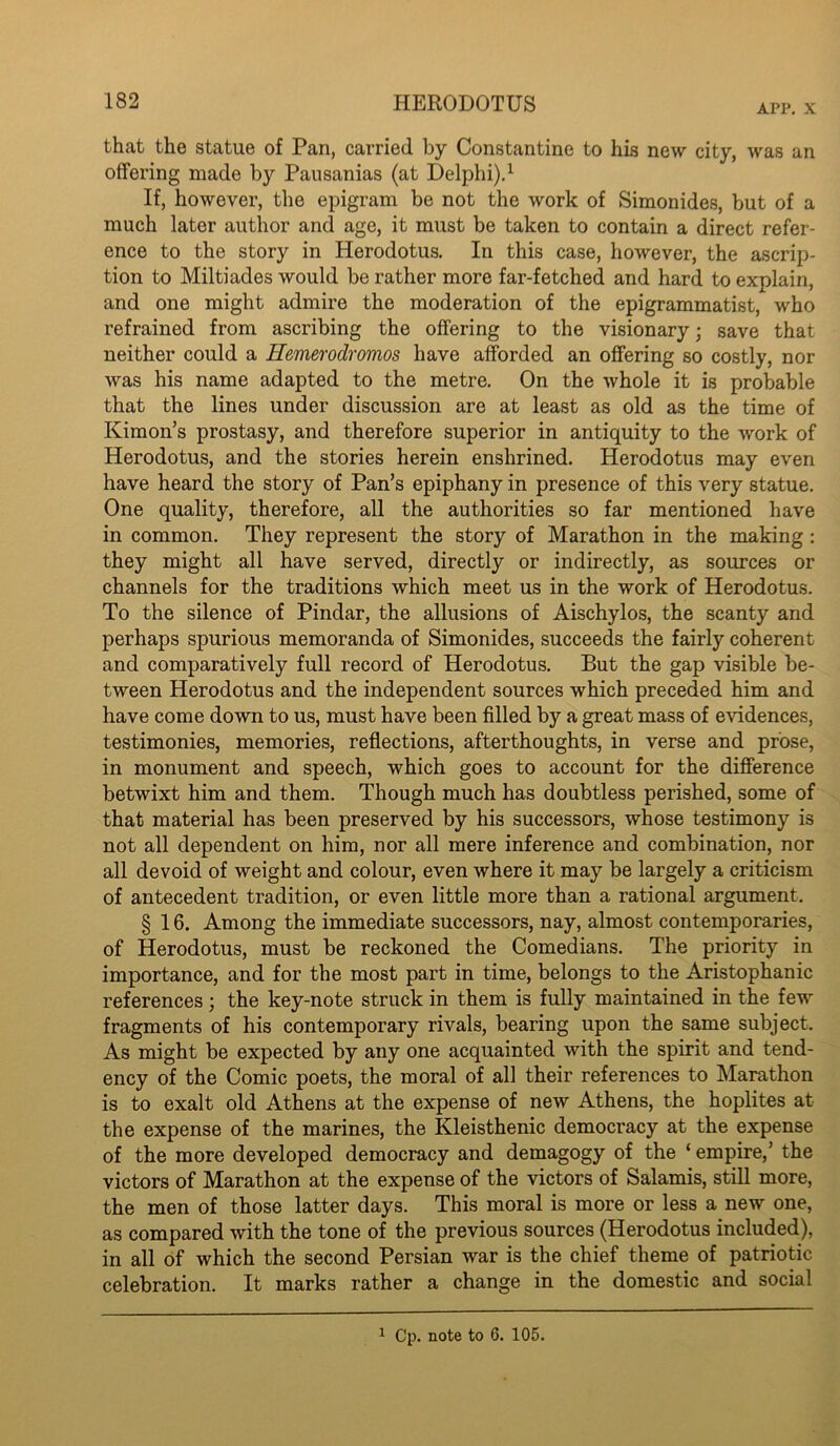 APP. X that the statue of Pan, carried by Constantine to his new city, was an offering made by Pausanias (at Delphi)d If, however, the epigram be not the work of Simonides, but of a much later author and age, it must be taken to contain a direct refer- ence to the story in Herodotus. In this case, however, the ascrip- tion to Miltiades would be rather more far-fetched and hard to explain, and one might admire the moderation of the epigrammatist, who refrained from ascribing the offering to the visionary; save that neither could a Hemerodromos have afforded an offering so costly, nor was his name adapted to the metre. On the whole it is probable that the lines under discussion are at least as old as the time of Kimon’s prostasy, and therefore superior in antiquity to the work of Herodotus, and the stories herein enshrined. Herodotus may even have heard the story of Pan’s epiphany in presence of this very statue. One quality, therefore, all the authorities so far mentioned have in common. They represent the story of Marathon in the making : they might all have served, directly or indirectly, as sources or channels for the traditions which meet us in the work of Herodotus. To the silence of Pindar, the allusions of Aischylos, the scanty and perhaps spurious memoranda of Simonides, succeeds the fairly coherent and comparatively full record of Herodotus. But the gap visible be- tween Herodotus and the independent sources which preceded him and have come down to us, must have been filled by a great mass of evidences, testimonies, memories, reflections, afterthoughts, in verse and prose, in monument and speech, which goes to account for the difference betwixt him and them. Though much has doubtless perished, some of - that material has been preserved by his successors, whose testimony is not all dependent on him, nor all mere inference and combination, nor all devoid of weight and colour, even where it may be largely a criticism of antecedent tradition, or even little more than a rational argument. § 16. Among the immediate successors, nay, almost contemporaries, of Herodotus, must be reckoned the Comedians. The priority in importance, and for the most part in time, belongs to the Aristophanic references; the key-note struck in them is fully maintained in the few fragments of his contemporary rivals, bearing upon the same subject. As might be expected by any one acquainted with the spirit and tend- ency of the Comic poets, the moral of all their references to Marathon is to exalt old Athens at the expense of new Athens, the hoplites at the expense of the marines, the Kleisthenic democracy at the expense of the more developed democracy and demagogy of the ‘ empire,’ the victors of Marathon at the expense of the victors of Salamis, still more, the men of those latter days. This moral is more or less a new one, as compared with the tone of the previous sources (Herodotus included), in all of which the second Persian war is the chief theme of patriotic celebration. It marks rather a change in the domestic and social ^ Cp. note to 6. 105.