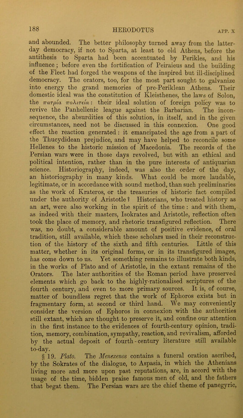 APP. X and abounded. The better philosophy turned away from the latter- day democracy, if not to Sparta, at least to old Athens, before the antithesis to Sparta had been accentuated by Perikles, and his influence; before even the fortification of Peiraieus and the building of the Fleet had forged the weapons of the inspired but ill-disciplined democracy. The orators, too, for the most part sought to galvanize into energy the grand memories of pre-Periklean Athens. Their domestic ideal was the constitution of Kleisthenes, the laws of Solon, the iraTpia TroAireta: their ideal solution of foreign policy was to revive the Panhellenic league against the Barbarian. The incon- sequence, the absurdities of this solution, in itself, and in the given circumstances, need not be discussed in this connexion. One good effect the reaction generated: it emancipated the age from a part of the Thucydidean prejudice, and may have helped to reconcile some Hellenes to the historic mission of Macedonia. The records of the Persian wars were in those days revolved, but with an ethical and political intention, rather than in the pure interests of antiquarian science. Historiography, indeed, was also the order of the day, an historiography in many kinds. What could be more laudable, legitimate, or in accordance with sound method, than such preliminaries as the work of Krateros, or the treasuries of historic fact compiled under the authority of Aristotle ? Historians, who treated history as an art, were also working in the spirit of the time : and with them, as indeed with their masters, Isokrates and Aristotle, reflection often took the place of memory, and rhetoric transfigured reflection. There was, no doubt, a considerable amount of positive evidence, of oral tradition, still available, which these scholars used in their reconstruc- tion of the history of the sixth and fifth centuries. Little of this matter, whether in its original forms, or in its transfigured images, has come down to us. Yet something remains to illustrate both kinds, in the works of Plato and of Aristotle, in the extant remains of the Orators. The later authorities of the Roman period have preserved elements which go back to the highly-rationalised scriptures of the fourth century, and even to more primary sources. It is, of course, matter of boundless regret that the work of Ephoros exists but in fragmentary form, at second or third hand. We may conveniently consider the version of Ephoros in connexion with the authorities still extant, which are thought to preserve it, and confine our attention in the first instance to the evidences of fourth-century opinion, tradi- tion, memory, combination, sympathy, reaction, and revivalism, afforded by the actual deposit of fourth - century literature still available to-day. § 19. Plato. The Menexenos contains a funeral oration ascribed, by the Sokrates of the dialogue, to Aspasia, in which the Athenians living more and more upon past reputations, are, in accord with the usage of the time, bidden praise famous men of old, and the fathers that begat them. The Persian wars are the chief theme of panegyric.